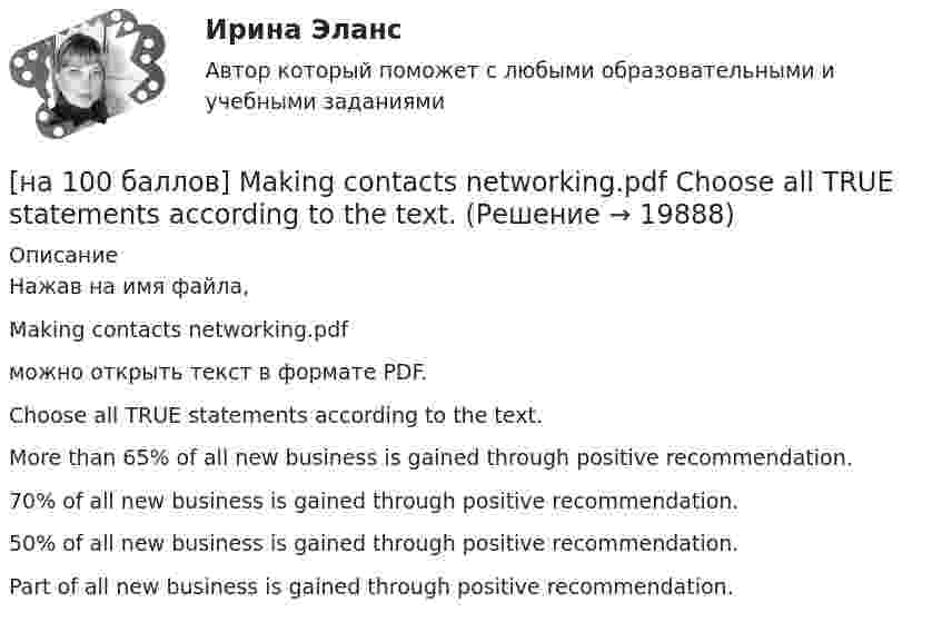     
          Описание
          Нажав на имя файла,Making contacts networking.pdfможно открыть текст в формате PDF.Choose all TRUE statements according to the text.More than 65% of all new business is gained through positive recommendation. 70% of all new business is gained through positive recommendation. 50% of all new business is gained through positive recommendation.Part of all new business is gained through positive recommendation.  
            
            
            [на 100 баллов] Google Chrome – это…[на 100 баллов] Making contacts networking.pdf  Choose all TRUE statements according to the text. [на 100 баллов] Organizational structure.pdf  Choose all TRUE statements according to the text.[на 100 баллов] Put the adjective or adverb in brackets into comparative or superlative form according to the meaning.  This is ...  movie I have ever seen. (bad)[на 100 баллов] What to know before starting your first office job.pdf  можно открыть текст в формате PDF.  Choose all TRUE statements according to the text.[на 100 баллов] Write interrogative sentence in Present Perfect Tense form according to the translation. How long/you/make/the report?[на 100 баллов] Write the correct preposition into the gap.  Go ...  the street. (вдоль)[на 100 баллов] Choose the correct option.  I worked in Korea for two years ...  I got to know Korean culture and leaned the language.[на 100 баллов] Choose the correct option: sentence with Past Simple Tense or Present Perfect Tense.[на 100 баллов] Complete the sentence with the full negative Present Perfect form of the verb according to its meaning. Our boss/not invite/all/the managers/to/the/meeting.[на 100 баллов] Complete the sentence with the Past Simple Tense of the verb according to its meaning.  Language training ...  (была) the most difficult when I worked for the international company. (be)[на 100 баллов] Complete the sentence with the Present Perfect Tense of the verb according to its meaning. Our company/begin/some/new/sales/online.[на 100 баллов] First day at work.pdf .  Choose all TRUE statements according to the text.[на 100 баллов] First day at work.pdf  можно открыть текст в формате PDF.  Choose all TRUE statements according to the text.