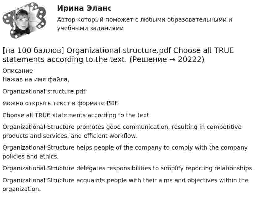     
          Описание
          Нажав на имя файла,Organizational structure.pdfможно открыть текст в формате PDF.Choose all TRUE statements according to the text.Organizational Structure promotes good communication, resulting in competitive products and services, and efficient workflow. Organizational Structure helps people of the company to comply with the company policies and ethics. Organizational Structure delegates responsibilities to simplify reporting relationships.Organizational Structure acquaints people with their aims and objectives within the organization.  
            
            
            [на 100 баллов] Making contacts networking.pdf  Choose all TRUE statements according to the text. [на 100 баллов] Organizational structure.pdf  Choose all TRUE statements according to the text.[на 100 баллов] Put the adjective or adverb in brackets into comparative or superlative form according to the meaning.  This is ...  movie I have ever seen. (bad)[на 100 баллов] What to know before starting your first office job.pdf  можно открыть текст в формате PDF.  Choose all TRUE statements according to the text.[на 100 баллов] Write interrogative sentence in Present Perfect Tense form according to the translation. How long/you/make/the report?[на 100 баллов] Write the correct preposition into the gap.  Go ...  the street. (вдоль)[на 100 баллов] Вводный тест по английскому (ТПУ)[на 100 баллов] Choose the correct option: sentence with Past Simple Tense or Present Perfect Tense.[на 100 баллов] Complete the sentence with the full negative Present Perfect form of the verb according to its meaning. Our boss/not invite/all/the managers/to/the/meeting.[на 100 баллов] Complete the sentence with the Past Simple Tense of the verb according to its meaning.  Language training ...  (была) the most difficult when I worked for the international company. (be)[на 100 баллов] Complete the sentence with the Present Perfect Tense of the verb according to its meaning. Our company/begin/some/new/sales/online.[на 100 баллов] First day at work.pdf .  Choose all TRUE statements according to the text.[на 100 баллов] First day at work.pdf  можно открыть текст в формате PDF.  Choose all TRUE statements according to the text.[на 100 баллов] Future Plans.pdf  можно открыть текст в формате PDF.  Choose all TRUE statements according to the text.