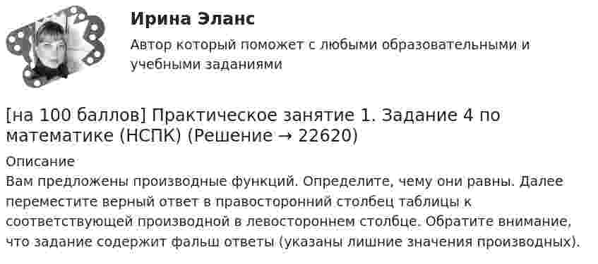     
          Описание
          Вам предложены производные функций. Определите, чему они равны. Далее переместите верный ответ в правосторонний столбец таблицы к соответствующей производной в левостороннем столбце. Обратите внимание, что задание содержит фальш ответы (указаны лишние значения производных).  
            
            
            [на 100 баллов] Практическое занятие 1. Задание 1 (Организация и нормативно-правовые основы архивного дела, НСПК)[на 100 баллов] Практическое занятие 1. Задание 4 по математике (НСПК)[на 100 баллов] Практическое занятие 1. Задание 7.  Напишите эссе на английском языке на тему “My job as a secretary/Моя работа секретарём“[на 100 баллов] Практическое занятие 1. Задания 1-2, 4-8 по основам философии (НСПК)[на 100 баллов] Практическое занятие 1. Задания 1, 3 - 10 по экономической теории (НСПК)[на 100 баллов] Практическое занятие 1. Задания 1,4,6,9,10 по естествознанию (НСПК)[на 100 баллов] Практическое занятие 1. Задания 1-4 по английскому (НСПК)[на 100 баллов] Некоторая последовательность символов, сохраняемая в секрете и предъявляемая пользователем при обращении к компьютерной системе – это…[на 100 баллов] Основным полем деятельности финансового предпринимательства являются[на 100 баллов] Основным элементом электронных таблиц является…[на 100 баллов] После запуска Internet Explorer открывается…[на 100 баллов] Практическое занятие 10. Задание 1 по английскому (НСПК)[на 100 баллов] Практическое занятие 10. Задание 6 по английскому (НСПК)[на 100 баллов] Практическое занятие 10. Задание 7 по английскому (НСПК)