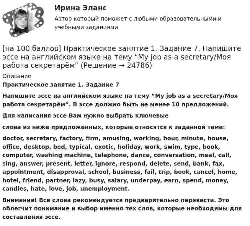     
          Описание
          Практическое занятие 1. Задание 7Напишите эссе на английском языке на тему “My job as a secretary/Моя работа секретарём“. В эссе должно быть не менее 10 предложений. Для написания эссе Вам нужно выбрать ключевыеслова из ниже предложенных, которые относятся к заданной теме:doctor, secretary, factory, firm, amusing, working, hour, minute, house, office, desktop, bed, typical, exotic, holiday, work, swim, type, book, computer, washing machine, telephone, dance, conversation, meal, call, sing, answer, present, letter, ignore, respond, delete, send, bank, fax, appointment, disapproval, school, business, fail, trip, book, cancel, home, hotel, friend, partner, lazy, busy, salary, underpay, earn, spend, money, candies, hate, love, job, unemployment.Внимание! Все слова рекомендуется предварительно перевести. Это облегчит понимание и выбор именно тех слов, которые необходимы для составления эссе.  
            
            
            [на 100 баллов] Практическое занятие 1. Задание 4 по математике (НСПК)[на 100 баллов] Практическое занятие 1. Задание 7.  Напишите эссе на английском языке на тему “My job as a secretary/Моя работа секретарём“[на 100 баллов] Практическое занятие 1. Задания 1-2, 4-8 по основам философии (НСПК)[на 100 баллов] Практическое занятие 1. Задания 1, 3 - 10 по экономической теории (НСПК)[на 100 баллов] Практическое занятие 1. Задания 1,4,6,9,10 по естествознанию (НСПК)[на 100 баллов] Практическое занятие 1. Задания 1-4 по английскому (НСПК)[на 100 баллов] Практическое занятие 1. Задания 2, 3, 6 по информационным технологиям и системам в профессиональной деятельности (НСПК)[на 100 баллов] Основным полем деятельности финансового предпринимательства являются[на 100 баллов] Основным элементом электронных таблиц является…[на 100 баллов] После запуска Internet Explorer открывается…[на 100 баллов] Практическое занятие 10. Задание 1 по английскому (НСПК)[на 100 баллов] Практическое занятие 10. Задание 6 по английскому (НСПК)[на 100 баллов] Практическое занятие 10. Задание 7 по английскому (НСПК)[на 100 баллов] Практическое занятие 10. Задания 3-5 по английскому (НСПК)