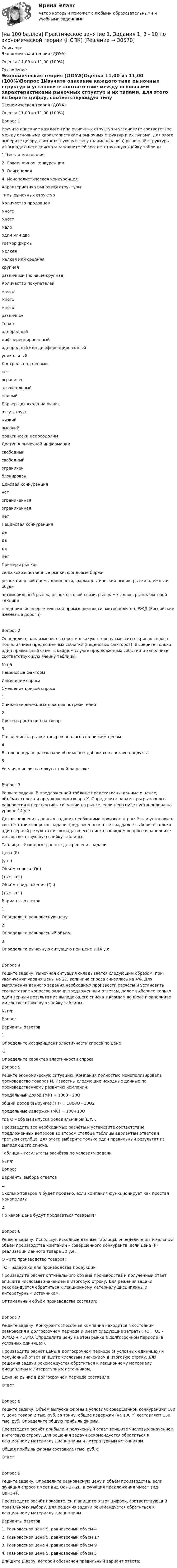     
          Описание
          Экономическая теория (ДОУА)Оценка	11,00 из 11,00 (100%) 
          Оглавление
          Экономическая теория (ДОУА)Оценка	11,00 из 11,00 (100%)Вопрос 1Изучите описание каждого типа рыночных структур и установите соответствие между основными характеристиками рыночных структур и их типами, для этого выберите цифру, соответствующую типу (наименованию) рыночной структуры из выпадающего списка и заполните ей соответствующую ячейку таблицы.1.Чистая монополия2. Совершенная конкуренция3. Олигополия4. Монополистическая конкуренцияХарактеристика рыночной структурыТипы рыночных структурКоличество продавцовмногомногомалоодин или дваРазмер фирмымелкаямелкая или средняякрупнаяразличный (но чаще крупная)Количество покупателеймногомногомногоразличноеТовароднородныйдифференцированныйоднородный или дифференцированныйуникальныйКонтроль над ценаминетограничензначительныйполныйБарьер для входа на рынокотсутствуютнизкийвысокийпрактически непреодолимДоступ к рыночной информациисвободныйсвободныйограниченблокированЦеновая конкуренциянетограниченнаяограниченнаянетНеценовая конкуренциядададанетПримеры рынковсельскохозяйственные рынки, фондовые биржирынок пищевой промышленности, фармацевтический рынок, рынки одежды и обувиавтомобильный рынок, рынок сотовой связи, рынок металлов, рынок бытовой техникипредприятия энергетической промышленности, метрополитен, РЖД (Российские железные дороги)Вопрос 2Определите, как изменится спрос и в какую сторону сместится кривая спроса под влиянием предложенных событий (неценовых факторов). Выберите только один правильный ответ в каждом случае предложенных событий и заполните соответствующую ячейку таблицы.№ п/пНеценовые факторыИзменение спросаСмещение кривой спроса1.          Снижение денежных доходов потребителей2.          Прогноз роста цен на товар3.          Появление на рынке товаров-аналогов по низким ценам4.          В телепередаче рассказали об опасных добавках в составе продукта5.          Увеличение числа покупателей на рынкеВопрос 3Решите задачу. В предложенной таблице представлены данные о ценах, объёмах спроса и предложения товара Х. Определите параметры рыночного равновесия и перспективы ситуации на рынке, если цена будет установлена на уровне 14 у.е. Для выполнения данного задания необходимо произвести расчёты и установить соответствие вопросов задачи предложенным ответам, далее выберите только один верный результат из выпадающего списка в каждом вопросе и заполните им соответствующую ячейку таблицы. Таблица – Исходные данные для решения задачиЦена (Р)(у.е.)Объём спроса (Qd)(тыс. шт.)Объём предложения (Qs)(тыс. шт.)Варианты ответов1.          Определите равновесную цену2.          Определите равновесный объем3.          Определите рыночную ситуацию при цене в 14 у.е.Вопрос 4Решите задачу. Рыночная ситуация складывается следующим образом: при увеличении уровня цены на 2% величина спроса снизилась на 4%. Для выполнения данного задания необходимо произвести расчёты и установить соответствие вопросов задачи предложенным ответам, далее выберите только один верный результат из выпадающего списка в каждом вопросе и заполните им соответствующую ячейку таблицы.№ п/пВопросВарианты ответов1.          Определите коэффициент эластичности спроса по цене-2      Определите характер эластичности спроса Вопрос 5Решите экономическую ситуацию. Компания полностью монополизировала производство товаров N. Известны следующие исходные данные по производственному развитию компании:предельный доход (MR) = 1000 - 20Qобщий доход (выручка) (TR) = 1000Q - 10Q2предельные издержки (MC) = 100+10Qгде Q – объем выпуска холодильников (шт.).Произведите все необходимые расчёты и установите соответствие предложенных вопросов во втором столбце таблицы вариантам ответов в третьем столбце, для этого выберите только один правильный результат из выпадающего списка.Таблица – Результаты расчётов по условиям задачи№ п/пВопросВарианты выбора ответов1.          Сколько товаров N будет продано, если компания функционирует как простая монополия?2.          По какой цене будут продаваться товары N?Вопрос 6Решите задачу. Используя исходные данные таблицы, определите оптимальный объём производства компании – совершенного конкурента, если цена (Р) реализации данного товара 30 у.е.Q – это производство товаров;ТС – издержки для производства продукцииПроизведите расчёт оптимального объёма производства и полученный ответ впишите числовым значением в итоговую строку. Для решения задачи рекомендуется обратиться к лекционному материалу дисциплины и литературным источникам.Оптимальный объём производства составил:Вопрос 7Решите задачу. Конкурентоспособная компания находится в состоянии равновесия в долгосрочном периоде и имеет следующие затраты: TC = Q3 - 38*Q2 + 418*Q. Определите цену на этом рынке в долгосрочном периоде (в условных единицах).Произведите расчёт цены в долгосрочном периоде (в условных единицах) и полученный ответ впишите числовым значением в итоговую строку. Для решения задачи рекомендуется обратиться к лекционному материалу дисциплины и литературным источникам.Цена на рынке в долгосрочном периоде составила:Ответ:Вопрос 8Решите задачу. Объём выпуска фирмы в условиях совершенной конкуренции 100 т, цена товара 2 тыс. руб. за тонну, общие издержки (на 100 т) составляют 130 тыс. руб. Определите общую прибыль фирмы.Произведите расчёт прибыли и полученный ответ впишите числовым значением в итоговую строку. Для решения задачи рекомендуется обратиться к лекционному материалу дисциплины и литературным источникам.Общая прибыль фирмы составила (тыс. руб.):Ответ:Вопрос 9Решите задачу. Определите равновесную цену и объём производства, если функция спроса имеет вид Qd=17-2P, а функция предложения имеет вид Qs=5+P. Произведите расчёт показателей и впишите ответ цифрой, соответствующий правильному выбору. Для решения задачи рекомендуется обратиться к лекционному материалу дисциплины.Варианты ответов:1. Равновесная цена 9, равновесный объем 42. Равновесная цена 5, равновесный объем 173. Равновесная цена 4, равновесный объем 94. Равновесная цена 5, равновесный объем 5Впишите цифру, которой обозначен правильный вариант ответа: 
            
            
            [на 100 баллов] Практическое занятие 1. Задания 1-2, 4-8 по основам философии (НСПК)[на 100 баллов] Практическое занятие 1. Задания 1, 3 - 10 по экономической теории (НСПК)[на 100 баллов] Практическое занятие 1. Задания 1,4,6,9,10 по естествознанию (НСПК)[на 100 баллов] Практическое занятие 1. Задания 1-4 по английскому (НСПК)[на 100 баллов] Практическое занятие 1. Задания 2, 3, 6 по информационным технологиям и системам в профессиональной деятельности (НСПК)[на 100 баллов] Практическое занятие 1. Задания 3, 7, 9, 11 по менеджменту (НСПК)[на 100 баллов] Практическое занятие 2. Задание 1-5,7,9 по физкультуре (НСПК)[на 100 баллов] После запуска Internet Explorer открывается…[на 100 баллов] Практическое занятие 10. Задание 1 по английскому (НСПК)[на 100 баллов] Практическое занятие 10. Задание 6 по английскому (НСПК)[на 100 баллов] Практическое занятие 10. Задание 7 по английскому (НСПК)[на 100 баллов] Практическое занятие 10. Задания 3-5 по английскому (НСПК)[на 100 баллов] Практическое занятие 1. Задание 1 (Организация и нормативно-правовые основы архивного дела, НСПК)[на 100 баллов] Практическое занятие 1. Задание 4 по математике (НСПК)