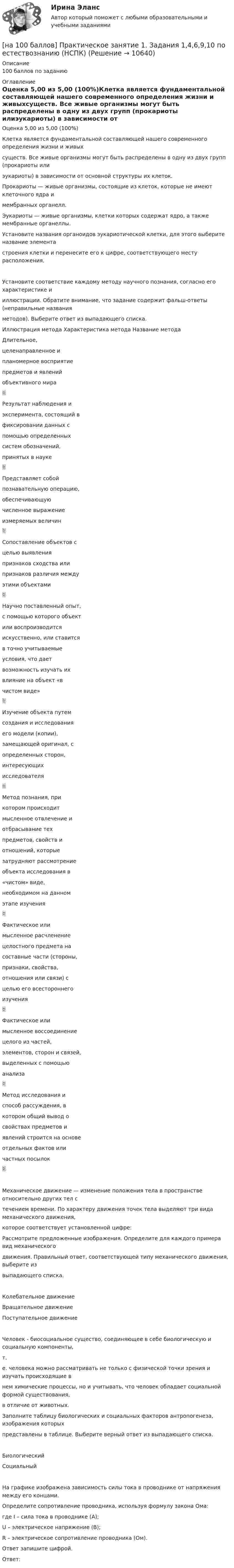     
          Описание
          100 баллов по заданию 
          Оглавление
          Оценка 5,00 из 5,00 (100%)Клетка является фундаментальной составляющей нашего современного определения жизни и живыхсуществ. Все живые организмы могут быть распределены в одну из двух групп (прокариоты илиэукариоты) в зависимости от основной структуры их клеток.Прокариоты — живые организмы, состоящие из клеток, которые не имеют клеточного ядра имембранных органелл.Эукариоты — живые организмы, клетки которых содержат ядро, а также мембранные органеллы.Установите названия органоидов эукариотической клетки, для этого выберите название элементастроения клетки и перенесите его к цифре, соответствующего месту расположения.Установите соответствие каждому методу научного познания, согласно его характеристике ииллюстрации. Обратите внимание, что задание содержит фальш-ответы (неправильные названияметодов). Выберите ответ из выпадающего списка.Иллюстрация метода Характеристика метода Название методаДлительное,целенаправленное ипланомерное восприятиепредметов и явленийобъективного мираРезультат наблюдения иэксперимента, состоящий вфиксировании данных спомощью определенныхсистем обозначений,принятых в наукеПредставляет собойпознавательную операцию,обеспечивающуючисленное выражениеизмеряемых величинСопоставление объектов сцелью выявленияпризнаков сходства илипризнаков различия междуэтими объектамиНаучно поставленный опыт,с помощью которого объектили воспроизводитсяискусственно, или ставитсяв точно учитываемыеусловия, что даетвозможность изучать ихвлияние на объект «вчистом виде»Изучение объекта путемсоздания и исследованияего модели (копии),замещающей оригинал, сопределенных сторон,интересующихисследователяМетод познания, прикотором происходитмысленное отвлечение иотбрасывание техпредметов, свойств иотношений, которыезатрудняют рассмотрениеобъекта исследования в«чистом» виде,необходимом на данномэтапе изученияФактическое илимысленное расчленениецелостного предмета насоставные части (стороны,признаки, свойства,отношения или связи) сцелью его всестороннегоизученияФактическое илимысленное воссоединениецелого из частей,элементов, сторон и связей,выделенных с помощьюанализаМетод исследования испособ рассуждения, вкотором общий вывод освойствах предметов иявлений строится на основеотдельных фактов иличастных посылокМеханическое движение — изменение положения тела в пространстве относительно других тел стечением времени. По характеру движения точек тела выделяют три вида механического движения,которое соответствует установленной цифре:Рассмотрите предложенные изображения. Определите для каждого примера вид механическогодвижения. Правильный ответ, соответствующей типу механического движения, выберите извыпадающего списка.Колебательное движениеВращательное движениеПоступательное движениеЧеловек - биосоциальное существо, соединяющее в себе биологическую и социальную компоненты,т.е. человека можно рассматривать не только с физической точки зрения и изучать происходящие внем химические процессы, но и учитывать, что человек обладает социальной формой существования,в отличие от животных.Заполните таблицу биологических и социальных факторов антропогенеза, изображения которыхпредставлены в таблице. Выберите верный ответ из выпадающего списка.БиологическийСоциальныйНа графике изображена зависимость силы тока в проводнике от напряжения между его концами.Определите сопротивление проводника, используя формулу закона Ома:где I – сила тока в проводнике (А);U – электрическое напряжение (В);R – электрическое сопротивление проводника (Ом).Ответ запишите цифрой.Ответ:  
            
            
            [на 100 баллов] Практическое занятие 1. Задания 1, 3 - 10 по экономической теории (НСПК)[на 100 баллов] Практическое занятие 1. Задания 1,4,6,9,10 по естествознанию (НСПК)[на 100 баллов] Практическое занятие 1. Задания 1-4 по английскому (НСПК)[на 100 баллов] Практическое занятие 1. Задания 2, 3, 6 по информационным технологиям и системам в профессиональной деятельности (НСПК)[на 100 баллов] Практическое занятие 1. Задания 3, 7, 9, 11 по менеджменту (НСПК)[на 100 баллов] Практическое занятие 2. Задание 1-5,7,9 по физкультуре (НСПК)[на 100 баллов] Практическое занятие 2. Задания 1,3,10 (НСПК)[на 100 баллов] Практическое занятие 10. Задание 1 по английскому (НСПК)[на 100 баллов] Практическое занятие 10. Задание 6 по английскому (НСПК)[на 100 баллов] Практическое занятие 10. Задание 7 по английскому (НСПК)[на 100 баллов] Практическое занятие 10. Задания 3-5 по английскому (НСПК)[на 100 баллов] Практическое занятие 1. Задание 1 (Организация и нормативно-правовые основы архивного дела, НСПК)[на 100 баллов] Практическое занятие 1. Задание 4 по математике (НСПК)[на 100 баллов] Практическое занятие 1. Задание 7.  Напишите эссе на английском языке на тему “My job as a secretary/Моя работа секретарём“