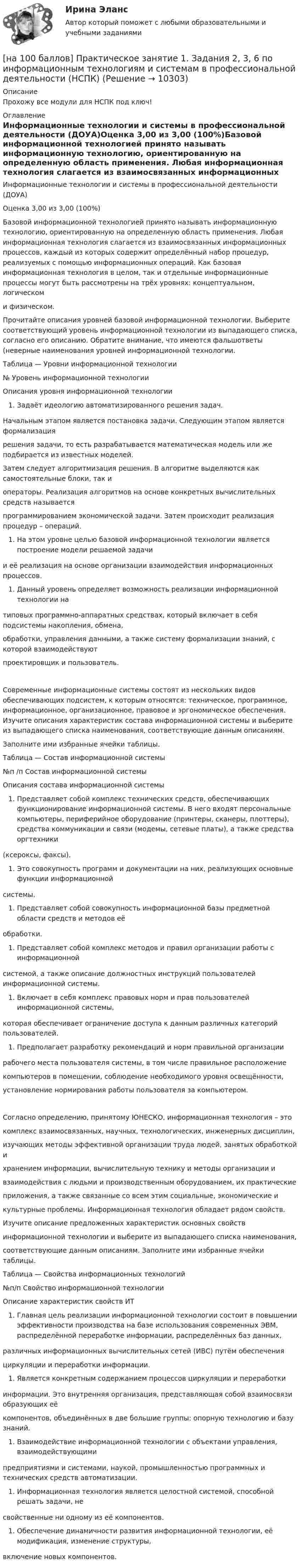     
          Описание
          Прохожу все модули для НСПК под ключ! 
          Оглавление
          Информационные технологии и системы в профессиональной деятельности (ДОУА)Оценка 3,00 из 3,00 (100%)Базовой информационной технологией принято называть информационную технологию, ориентированную на определенную область применения. Любая информационная технология слагается из взаимосвязанных информационных процессов, каждый из которых содержит определённый набор процедур, реализуемых с помощью информационных операций. Как базовая информационная технология в целом, так и отдельные информационные процессы могут быть рассмотрены на трёх уровнях: концептуальном, логическоми физическом. Прочитайте описания уровней базовой информационной технологии. Выберите соответствующий уровень информационной технологии из выпадающего списка, согласно его описанию. Обратите внимание, что имеются фальшответы (неверные наименования уровней информационной технологии.Таблица — Уровни информационной технологии№ Уровень информационной технологииОписания уровня информационной технологииЗадаёт идеологию автоматизированного решения задач. Начальным этапом является постановка задачи. Следующим этапом является формализациярешения задачи, то есть разрабатывается математическая модель или же подбирается из известных моделей.Затем следует алгоритмизация решения. В алгоритме выделяются как самостоятельные блоки, так иоператоры. Реализация алгоритмов на основе конкретных вычислительных средств называетсяпрограммированием экономической задачи. Затем происходит реализация процедур – операций.На этом уровне целью базовой информационной технологии является построение модели решаемой задачии её реализация на основе организации взаимодействия информационных процессов.Данный уровень определяет возможность реализации информационной технологии натиповых программно-аппаратных средствах, который включает в себя подсистемы накопления, обмена,обработки, управления данными, а также систему формализации знаний, с которой взаимодействуютпроектировщик и пользователь.Современные информационные системы состоят из нескольких видов обеспечивающих подсистем, к которым относятся: техническое, программное, информационное, организационное, правовое и эргономическое обеспечения. Изучите описания характеристик состава информационной системы и выберите из выпадающего списка наименования, соответствующие данным описаниям.Заполните ими избранные ячейки таблицы.Таблица — Состав информационной системы№п /п Состав информационной системыОписания состава информационной системыПредставляет собой комплекс технических средств, обеспечивающих функционирование информационной системы. В него входят персональные компьютеры, периферийное оборудование (принтеры, сканеры, плоттеры), средства коммуникации и связи (модемы, сетевые платы), а также средства оргтехники(ксероксы, факсы).Это совокупность программ и документации на них, реализующих основные функции информационнойсистемы.Представляет собой совокупность информационной базы предметной области средств и методов еёобработки.Представляет собой комплекс методов и правил организации работы с информационнойсистемой, а также описание должностных инструкций пользователей информационной системы.Включает в себя комплекс правовых норм и прав пользователей информационной системы,которая обеспечивает ограничение доступа к данным различных категорий пользователей.Предполагает разработку рекомендаций и норм правильной организациирабочего места пользователя системы, в том числе правильное расположениекомпьютеров в помещении, соблюдение необходимого уровня освещённости,установление нормирования работы пользователя за компьютером.Согласно определению, принятому ЮНЕСКО, информационная технология – этокомплекс взаимосвязанных, научных, технологических, инженерных дисциплин,изучающих методы эффективной организации труда людей, занятых обработкой ихранением информации, вычислительную технику и методы организации ивзаимодействия с людьми и производственным оборудованием, их практическиеприложения, а также связанные со всем этим социальные, экономические икультурные проблемы. Информационная технология обладает рядом свойств.Изучите описание предложенных характеристик основных свойствинформационной технологии и выберите из выпадающего списка наименования,соответствующие данным описаниям. Заполните ими избранные ячейки таблицы.Таблица — Свойства информационных технологий№п/п Свойство информационной технологииОписание характеристик свойств ИТГлавная цель реализации информационной технологии состоит в повышении эффективности производства на базе использования современных ЭВМ, распределённой переработке информации, распределённых баз данных,различных информационных вычислительных сетей (ИВС) путём обеспеченияциркуляции и переработки информации. Является конкретным содержанием процессов циркуляции и переработкиинформации. Это внутренняя организация, представляющая собой взаимосвязи образующих еёкомпонентов, объединённых в две большие группы: опорную технологию и базу знаний.Взаимодействие информационной технологии с объектами управления, взаимодействующимипредприятиями и системами, наукой, промышленностью программных и технических средств автоматизации. Информационная технология является целостной системой, способной решать задачи, несвойственные ни одному из её компонентов.Обеспечение динамичности развития информационной технологии, её модификация, изменение структуры,включение новых компонентов. 
            
            
            [на 100 баллов] Практическое занятие 1. Задания 1-4 по английскому (НСПК)[на 100 баллов] Практическое занятие 1. Задания 2, 3, 6 по информационным технологиям и системам в профессиональной деятельности (НСПК)[на 100 баллов] Практическое занятие 1. Задания 3, 7, 9, 11 по менеджменту (НСПК)[на 100 баллов] Практическое занятие 2. Задание 1-5,7,9 по физкультуре (НСПК)[на 100 баллов] Практическое занятие 2. Задания 1,3,10 (НСПК)[на 100 баллов] Практическое занятие 2. Задания 1, 3-5,7-8 по основам философии (НСПК)[на 100 баллов] Практическое занятие 2. Задания 4-7 по истории (НСПК)[на 100 баллов] Практическое занятие 10. Задание 7 по английскому (НСПК)[на 100 баллов] Практическое занятие 10. Задания 3-5 по английскому (НСПК)[на 100 баллов] Практическое занятие 1. Задание 1 (Организация и нормативно-правовые основы архивного дела, НСПК)[на 100 баллов] Практическое занятие 1. Задание 4 по математике (НСПК)[на 100 баллов] Практическое занятие 1. Задание 7.  Напишите эссе на английском языке на тему “My job as a secretary/Моя работа секретарём“[на 100 баллов] Практическое занятие 1. Задания 1-2, 4-8 по основам философии (НСПК)[на 100 баллов] Практическое занятие 1. Задания 1, 3 - 10 по экономической теории (НСПК)