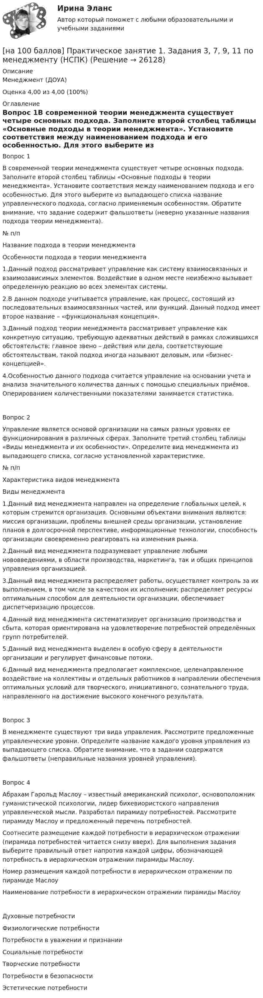     
          Описание
          Менеджмент (ДОУА)Оценка 4,00 из 4,00 (100%) 
          Оглавление
          Вопрос 1В современной теории менеджмента существует четыре основных подхода. Заполните второй столбец таблицы «Основные подходы в теории менеджмента». Установите соответствия между наименованием подхода и его особенностью. Для этого выберите из выпадающего списка название управленческого подхода, согласно применяемым особенностям. Обратите внимание, что задание содержит фальшответы (неверно указанные названия подхода теории менеджмента).№ п/пНазвание подхода в теории менеджментаОсобенности подхода в теории менеджмента1.Данный подход рассматривает управление как систему взаимосвязанных и взаимозависимых элементов. Воздействие в одном месте неизбежно вызывает определенную реакцию во всех элементах системы.2.В данном подходе учитывается управление, как процесс, состоящий из последовательных взаимосвязанных частей, или функций. Данный подход имеет второе название – «функциональная концепция».3.Данный подход теории менеджмента рассматривает управление как конкретную ситуацию, требующую адекватных действий в рамках сложившихся обстоятельств; главное звено – действия или дела, соответствующие обстоятельствам, такой подход иногда называют деловым, или «бизнес-концепцией».4.Особенностью данного подхода считается управление на основании учета и анализа значительного количества данных с помощью специальных приёмов. Оперированием количественными показателями занимается статистика.Вопрос 2Управление является основой организации на самых разных уровнях ее функционирования в различных сферах. Заполните третий столбец таблицы «Виды менеджмента и их особенности». Определите вид менеджмента из выпадающего списка, согласно установленной характеристике.№ п/пХарактеристика видов менеджментаВиды менеджмента1.Данный вид менеджмента направлен на определение глобальных целей, к которым стремится организация. Основными объектами внимания являются: миссия организации, проблемы внешней среды организации, установление планов в долгосрочной перспективе, информационные технологии, способность организации своевременно реагировать на изменения рынка.2.Данный вид менеджмента подразумевает управление любыми нововведениями, в области производства, маркетинга, так и общих принципов управления организацией.3.Данный вид менеджмента распределяет работы, осуществляет контроль за их выполнением, в том числе за качеством их исполнения; распределяет ресурсы оптимальным способом для деятельности организации, обеспечивает диспетчеризацию процессов.4.Данный вид менеджмента систематизирует организацию производства и сбыта, которая ориентирована на удовлетворение потребностей определённых групп потребителей.5.Данный вид менеджмента выделен в особую сферу в деятельности организации и регулирует финансовые потоки.6.Данный вид менеджмента предполагает комплексное, целенаправленное воздействие на коллективы и отдельных работников в направлении обеспечения оптимальных условий для творческого, инициативного, сознательного труда, направленного на достижение высокого конечного результата.Вопрос 3В менеджменте существуют три вида управления. Рассмотрите предложенные управленческие уровни. Определите название каждого уровня управления из выпадающего списка. Обратите внимание, что в задании содержатся фальшответы (неправильные названия уровней управления).Вопрос 4Абрахам Гарольд Маслоу – известный американский психолог, основоположник гуманистической психологии, лидер бихевиористского направления управленческой мысли. Разработал пирамиду потребностей. Рассмотрите пирамиду Маслоу и предложенный перечень потребностей.Соотнесите размещение каждой потребности в иерархическом отражении (пирамида потребностей читается снизу вверх). Для выполнения задания выберите правильный ответ напротив каждой цифры, обозначающей потребность в иерархическом отражении пирамиды Маслоу.Номер размещения каждой потребности в иерархическом отражении по пирамиде МаслоуНаименование потребности в иерархическом отражении пирамиды МаслоуДуховные потребностиФизиологические потребностиПотребности в уважении и признанииСоциальные потребностиТворческие потребностиПотребности в безопасностиЭстетические потребности 
            
            
            [на 100 баллов] Практическое занятие 1. Задания 2, 3, 6 по информационным технологиям и системам в профессиональной деятельности (НСПК)[на 100 баллов] Практическое занятие 1. Задания 3, 7, 9, 11 по менеджменту (НСПК)[на 100 баллов] Практическое занятие 2. Задание 1-5,7,9 по физкультуре (НСПК)[на 100 баллов] Практическое занятие 2. Задания 1,3,10 (НСПК)[на 100 баллов] Практическое занятие 2. Задания 1, 3-5,7-8 по основам философии (НСПК)[на 100 баллов] Практическое занятие 2. Задания 4-7 по истории (НСПК)[на 100 баллов] Практическое занятие 3. Задание 10 по физической культуре (НСПК)[на 100 баллов] Практическое занятие 10. Задания 3-5 по английскому (НСПК)[на 100 баллов] Практическое занятие 1. Задание 1 (Организация и нормативно-правовые основы архивного дела, НСПК)[на 100 баллов] Практическое занятие 1. Задание 4 по математике (НСПК)[на 100 баллов] Практическое занятие 1. Задание 7.  Напишите эссе на английском языке на тему “My job as a secretary/Моя работа секретарём“[на 100 баллов] Практическое занятие 1. Задания 1-2, 4-8 по основам философии (НСПК)[на 100 баллов] Практическое занятие 1. Задания 1, 3 - 10 по экономической теории (НСПК)[на 100 баллов] Практическое занятие 1. Задания 1,4,6,9,10 по естествознанию (НСПК)