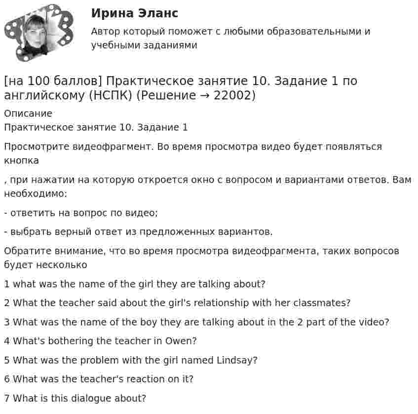     
          Описание
          Практическое занятие 10. Задание 1Просмотрите видеофрагмент. Во время просмотра видео будет появляться кнопка  , при нажатии на которую откроется окно с вопросом и вариантами ответов. Вам необходимо:- ответить на вопрос по видео;- выбрать верный ответ из предложенных вариантов.Обратите внимание, что во время просмотра видеофрагмента, таких вопросов будет несколько1 what was the name of the girl they are talking about?2 What the teacher said about the girl's relationship with her classmates?3 What was the name of the boy they are talking about in the 2 part of the video?4 What's bothering the teacher in Owen?5 What was the problem with the girl named Lindsay?6 What was the teacher's reaction on it?7 What is this dialogue about?  
            
            
            [на 100 баллов] После запуска Internet Explorer открывается…[на 100 баллов] Практическое занятие 10. Задание 1 по английскому (НСПК)[на 100 баллов] Практическое занятие 10. Задание 6 по английскому (НСПК)[на 100 баллов] Практическое занятие 10. Задание 7 по английскому (НСПК)[на 100 баллов] Практическое занятие 10. Задания 3-5 по английскому (НСПК)[на 100 баллов] Практическое занятие 1. Задание 1 (Организация и нормативно-правовые основы архивного дела, НСПК)[на 100 баллов] Практическое занятие 1. Задание 4 по математике (НСПК)[на 100 баллов] На каком сетевом ресурсе располагается Сервер органов государственной власти РФ?[на 100 баллов] На рисунке представлена модель «Доходы – расходы». Функция потребления имеет вид C=150+0,8Y  C=150+0,8Y.[на 100 баллов] На рисунке представлен денежный рынок.  Избыток денег…[на 100 баллов] Начальным этапом при любом виде работ в глобальных сетях является…[на 100 баллов] Наши экономисты еще не подписали этот контракт.  Our/economists/not sign/this contract/yet.[на 100 баллов] Некоторая последовательность символов, сохраняемая в секрете и предъявляемая пользователем при обращении к компьютерной системе – это…[на 100 баллов] Основным полем деятельности финансового предпринимательства являются