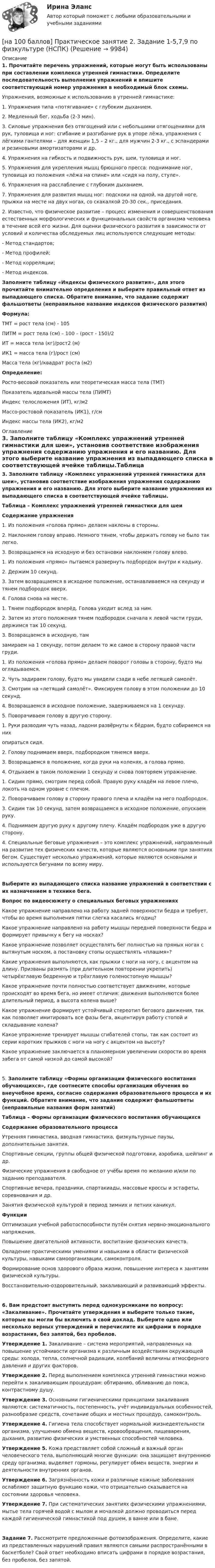     
          Описание
          1. Прочитайте перечень упражнений, которые могут быть использованы при составлении комплекса утренней гимнастики. Определите последовательность выполнения упражнений и впишите соответствующий номер упражнения в необходимый блок схемы.Упражнения, возможные к использованию в утренней гимнастике:1. Упражнения типа «потягивание» с глубоким дыханием.2. Медленный бег, ходьба (2-3 мин).3. Силовые упражнения без отягощений или с небольшими отягощениями для рук, туловища и ног: сгибание и разгибание рук в упоре лёжа, упражнения с лёгкими гантелями – для женщин 1,5 – 2 кг., для мужчин 2-3 кг., с эспандерами и резиновыми амортизаторами и др.4. Упражнения на гибкость и подвижность рук, шеи, туловища и ног.5. Упражнения для укрепления мышц брюшного пресса: поднимание ног, туловища из положения «лёжа на спине» или «сидя на полу, стуле».6. Упражнения на расслабление с глубоким дыханием.7. Упражнения для развития мышц ног: подскоки на одной, на другой ноге, прыжки на месте на двух ногах, со скакалкой 20-30 сек., приседания.2. Известно, что физическое развитие – процесс изменения и совершенствования естественных морфологических и функциональных свойств организма человека в течение всей его жизни. Для оценки физического развития в зависимости от условий и количества обследуемых лиц используются следующие методы:- Метод стандартов;- Метод профилей;- Метод корреляции;- Метод индексов.Заполните таблицу «Индексы физического развития», для этого прочитайте внимательно определения и выберите правильный ответ из выпадающего списка. Обратите внимание, что задание содержит фальшответы (неправильное название индексов физического развития)Формула:ТМТ = рост тела (см) - 105ПИТМ = рост тела (см) – 100 – (рост - 150)/2ИТ = масса тела (кг)/рост2 (м)ИК1 = масса тела (г)/рост (см)Масса тела (кг)/квадрат роста (м2)Определение:Росто-весовой показатель или теоретическая масса тела (ТМТ)Показатель идеальной массы тела (ПИМТ)Индекс телосложения (ИТ), кг/м2Массо-ростовой показатель (ИК1), г/смИндекс массы тела (ИК2), кг/м2 
          Оглавление
          3. Заполните таблицу «Комплекс упражнений утренней гимнастики для шеи», установив соответствие изображения упражнения содержанию упражнения и его названию. Для этого выберите название упражнения из выпадающего списка в соответствующей ячейке таблицы.Таблица – Комплекс упражнений утренней гимнастики для шеиСодержание упражнения1. Из положения «голова прямо» делаем наклоны в стороны.2. Наклоняем голову вправо. Немного тянем, чтобы держать голову не было так легко.3. Возвращаемся на исходную и без остановки наклоняем голову влево.1. Из положения «прямо» пытаемся развернуть подбородок внутри к кадыку.2. Держим 10 секунд.3. Затем возвращаемся в исходное положение, останавливаемся на секунду и тянем подбородок вверх.4. Голова снова на месте.1. Тянем подбородок вперёд. Голова уходит вслед за ним.2. Затем из этого положения тянем подбородок сначала к левой части груди, держимся так 10 секунд.3. Возвращаемся в исходную, тамзамираем на 1 секунду, потом делаем то же самое в сторону правой части груди.1. Из положения «голова прямо» делаем поворот головы в сторону, будто мы оглядываемся.2. Чуть задираем голову, будто мы увидели сзади в небе летящей самолёт.3. Смотрим на «летящий самолёт». Фиксируем голову в этом положении до 10 секунд.4. Возвращаемся в исходное положение, задерживаемся на 1 секунду.5. Поворачиваем голову в другую сторону.1. Руки разводим чуть назад, ладони развёрнуты к бёдрам, будто собираемся на нихопираться сидя.2. Голову поднимаем вверх, подбородком тянемся вверх.3. Возвращаемся в положение, когда руки на коленях, а голова прямо.4. Отдыхаем в таком положении 1 секунду и снова повторяем упражнение.1. Сидим прямо, смотрим перед собой. Правую руку кладём на левое плечо, локоть на одном уровне с плечом.2. Поворачиваем голову в сторону правого плеча и кладём на него подбородок.3. Сидим так 10 секунд, затем возвращаемся в исходное положение, опускаем руку.4. Поднимаем другую руку к другому плечу. Кладём подбородок уже в другую сторону.4. Специальные беговые упражнения – это комплекс упражнений, направленный на развитие тех физических качеств, которые являются основными при занятиях бегом. Существует несколько упражнений, которые являются основными и используются бегунами по всему миру.Выберите из выпадающего списка название упражнений в соответствии с их назначением в технике бега.Вопрос по видеосюжету о специальных беговых упражненияхКакое упражнение направлено на работу задней поверхности бедра и требует, чтобы во время выполнения пятки слегка касались ягодиц?Какое упражнение направлено на работу мышцы передней поверхности бедра и формирует привычку к бегу на носках?Какое упражнение позволяет осуществлять бег полностью на прямых ногах с вытянутым носком, а постановку стопы осуществлять «плашмя»?Какие упражнения выполняются, как прыжки с ноги на ногу, с акцентом на длину. Призваны размять (при длительном повторении укрепить) четырёхглавую бедренную и трёхглавую голеностопную мышцы?Какое упражнение почти полностью соответствует движениям, которые происходят во время бега, но имеет отличия: движения выполняются более длительный период, а высота колена выше?Какое упражнение формирует устойчивый стереотип бегового движения, так как позволяет имитировать все фазы бега, акцентируя работу стопой и складывание колена?Какое упражнение тренирует мышцы сгибателей стопы, так как состоит из серии коротких прыжков с ноги на ногу с акцентом на высоту?Какое упражнение заключается в планомерном увеличении скорости во время забега от самой низкой до самой высокой?5. Заполните таблицу «Формы организации физического воспитания обучающихся», где соотнесите способы организации обучения во внеучебное время, согласно содержания образовательного процесса и их функций. Обратите внимание, что задание содержит фальшответы (неправильные названия форм занятий)Таблица – Формы организации физического воспитания обучающихсяСодержание образовательного процессаУтренняя гимнастика, вводная гимнастика, физкультурные паузы, дополнительные занятия.Спортивные секции, группы общей физической подготовки, аэробика, шейпинг и др.Физические упражнения в свободное от учёбы время по желанию и/или по заданию преподавателя.Спортивные вечера, праздники, спартакиады, массовые кроссы и эстафеты, соревнования и др.Занятия физической культурой в период зимних и летних каникул.ФункцииОптимизация учебной работоспособности путём снятия нервно-эмоционального напряжения.Повышение двигательной активности, воспитание физических качеств.Овладение практическими умениями и навыками в области физической культуры, навыками самоорганизации, самоконтроля.Формирование основ здорового образа жизни, повышение интереса к занятиям физической культуры.Восстановительно-оздоровительный, закаливающий и развивающий эффекты.6. Вам предстоит выступить перед однокурсниками по вопросу: «Закаливание». Прочитайте утверждения и выберите только такие, которые вы могли бы включить в свой доклад. Выберите одно или несколько верных утверждений и перечислите их цифрами в порядке возрастания, без запятой, без пробелов.Утверждение 1. Закаливание – система мероприятий, направленных на повышение устойчивости организма к различным воздействиям окружающей среды: холода, тепла, солнечной радиации, колебаний величины атмосферного давления и других факторов.Утверждение 2. Перед выполнением комплекса утренней гимнастики можно перейти к закаливающим процедурам: обтиранию, обливанию до пояса, контрастному душу.Утверждение 3. Основными гигиеническими принципами закаливания являются: систематичность, постепенность, учёт индивидуальных особенностей, разнообразие средств, сочетание общих и местных процедур, самоконтроль.Утверждение 4. Гигиена тела способствует нормальной жизнедеятельности организма, улучшению обмена веществ, кровообращения, пищеварения, дыхания, развитию физических и умственных способностей человека.Утверждение 5. Кожа представляет собой сложный и важный орган человеческого тела, выполняющий многие функции: она защищает внутреннюю среду организма, выделяет гормоны, регулирует обмен веществ, энергии и деятельности внутренних органов.Утверждение 6. Загрязнённость кожи и различные кожные заболевания ослабляют защитную функцию кожи, что отрицательно сказывается на состоянии здоровья человека.Утверждение 7. При систематических занятиях физическими упражнениями, мытье тела горячей водой с мылом и мочалкой должно проводиться перед каждой гигиенической гимнастикой под душем, в ванне или в бане.Задание 7. Рассмотрите предложенные фотоизображения. Определите, какие из представленных нарушений правил являются самыми распространёнными в баскетболе? Свой ответ необходимо вписать цифрами в порядке возрастания, без пробелов, без запятой. 
            
            
            [на 100 баллов] Практическое занятие 1. Задания 3, 7, 9, 11 по менеджменту (НСПК)[на 100 баллов] Практическое занятие 2. Задание 1-5,7,9 по физкультуре (НСПК)[на 100 баллов] Практическое занятие 2. Задания 1,3,10 (НСПК)[на 100 баллов] Практическое занятие 2. Задания 1, 3-5,7-8 по основам философии (НСПК)[на 100 баллов] Практическое занятие 2. Задания 4-7 по истории (НСПК)[на 100 баллов] Практическое занятие 3. Задание 10 по физической культуре (НСПК)[на 100 баллов] Практическое занятие 3. Задание 3 по английскому (НСПК)[на 100 баллов] Практическое занятие 1. Задание 1 (Организация и нормативно-правовые основы архивного дела, НСПК)[на 100 баллов] Практическое занятие 1. Задание 4 по математике (НСПК)[на 100 баллов] Практическое занятие 1. Задание 7.  Напишите эссе на английском языке на тему “My job as a secretary/Моя работа секретарём“[на 100 баллов] Практическое занятие 1. Задания 1-2, 4-8 по основам философии (НСПК)[на 100 баллов] Практическое занятие 1. Задания 1, 3 - 10 по экономической теории (НСПК)[на 100 баллов] Практическое занятие 1. Задания 1,4,6,9,10 по естествознанию (НСПК)[на 100 баллов] Практическое занятие 1. Задания 1-4 по английскому (НСПК)