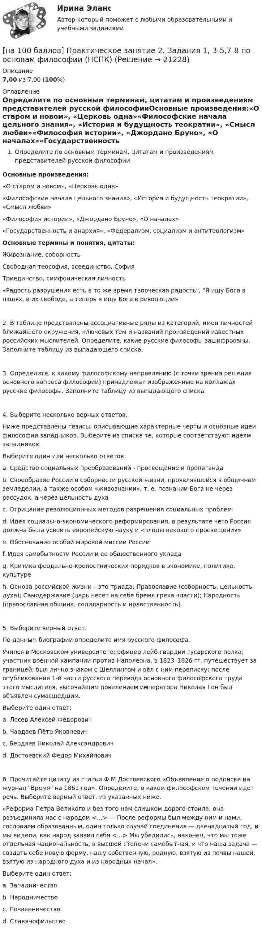     
          Описание
          7,00 из 7,00 (100%) 
          Оглавление
          Определите по основным терминам, цитатам и произведениям представителей русской философииОсновные произведения:«О старом и новом», «Церковь одна»«Философские начала цельного знания», «История и будущность теократии», «Смысл любви»«Философия истории», «Джордано Бруно», «О началах»«Государственность и анархия», «Федерализм, социализм и антитеологизм»Основные термины и понятия, цитаты:Живознание, соборностьСвободная теософия, всеединство, СофияТриединство, симфоническая личность«Радость разрушения есть в то же время творческая радость, Я ищу Бога в людях, в их свободе, а теперь я ищу Бога в революции»2. В таблице представлены ассоциативные ряды из категорий, имен личностей ближайшего окружения, ключевых тем и названий произведений известных российских мыслителей. Определите, какие русские философы зашифрованы. Заполните таблицу из выпадающего списка.3. Определите, к какому философскому направлению (с точки зрения решения основного вопроса философии) принадлежат изображенные на коллажах русские философы. Заполните таблицу из выпадающего списка.4. Выберите несколько верных ответов.Ниже представлены тезисы, описывающие характерные черты и основные идеи философии западников. Выберите из списка те, которые соответствуют идеям западников.Выберите один или несколько ответов:a. Средство социальных преобразований - просвещение и пропагандаb. Своеобразие России в соборности русской жизни, проявлявшейся в общинном земледелии, а также особом «живознании», т. е. познании Бога не через рассудок, а через цельность духаc. Отрицание революционных методов разрешения социальных проблемd. Идея социально-экономического реформирования, в результате чего Россия должна была усвоить европейскую науку и «плоды векового просвещения»e. Обоснование особой мировой миссии Россииf. Идея самобытности России и ее общественного укладаg. Критика феодально-крепостнических порядков в экономике, политике, культуреh. Основа российской жизни – это триада: Православие (соборность, цельность духа); Самодержавие (царь несет на себе бремя греха власти); Народность (православная община, солидарность и нравственность)5. Выберите верный ответ.По данным биографии определите имя русского философа.Учился в Московском университете; офицер лейб-гвардии гусарского полка; участник военной кампании против Наполеона, в 1823–1826 гг. путешествует за границей; был лично знаком с Шеллингом и вёл с ним переписку; после опубликования 1-й части русского перевода основного философского труда этого мыслителя, высочайшим повелением императора Николая I он был объявлен сумасшедшим.Выберите один ответ:a. Лосев Алексей Фёдоровичb. Чаадаев Пётр Яковлевичc. Бердяев Николай Александровичd. Достоевский Федор Михайлович6. Прочитайте цитату из статьи Ф.М Достоевского «Объявление о подписке на журнал Время на 1861 год». Определите, о каком философском течении идет речь. Выберите верный ответ. из указанных ниже.«Реформа Петра Великого и без того нам слишком дорого стоила: она разъединила нас с народом <...> — После реформы был между ним и нами, сословием образованным, один только случай соединения — двенадцатый год, и мы видели, как народ заявил себя <...> Мы убедились, наконец, что мы тоже отдельная национальность, в высшей степени самобытная, и что наша задача — создать себе новую форму, нашу собственную, родную, взятую из почвы нашей, взятую из народного духа и из народных начал».Выберите один ответ:a. Западничествоb. Народничествоc. Почвенничествоd. Славянофильство 
            
            
            [на 100 баллов] Практическое занятие 2. Задания 1,3,10 (НСПК)[на 100 баллов] Практическое занятие 2. Задания 1, 3-5,7-8 по основам философии (НСПК)[на 100 баллов] Практическое занятие 2. Задания 4-7 по истории (НСПК)[на 100 баллов] Практическое занятие 3. Задание 10 по физической культуре (НСПК)[на 100 баллов] Практическое занятие 3. Задание 3 по английскому (НСПК)[на 100 баллов] Практическое занятие 3. Задание 6 по физической культуре (НСПК)[на 100 баллов] Практическое занятие 3. Задание 7 по физической культуре (НСПК)[на 100 баллов] Практическое занятие 1. Задание 7.  Напишите эссе на английском языке на тему “My job as a secretary/Моя работа секретарём“[на 100 баллов] Практическое занятие 1. Задания 1-2, 4-8 по основам философии (НСПК)[на 100 баллов] Практическое занятие 1. Задания 1, 3 - 10 по экономической теории (НСПК)[на 100 баллов] Практическое занятие 1. Задания 1,4,6,9,10 по естествознанию (НСПК)[на 100 баллов] Практическое занятие 1. Задания 1-4 по английскому (НСПК)[на 100 баллов] Практическое занятие 1. Задания 2, 3, 6 по информационным технологиям и системам в профессиональной деятельности (НСПК)[на 100 баллов] Практическое занятие 1. Задания 3, 7, 9, 11 по менеджменту (НСПК)