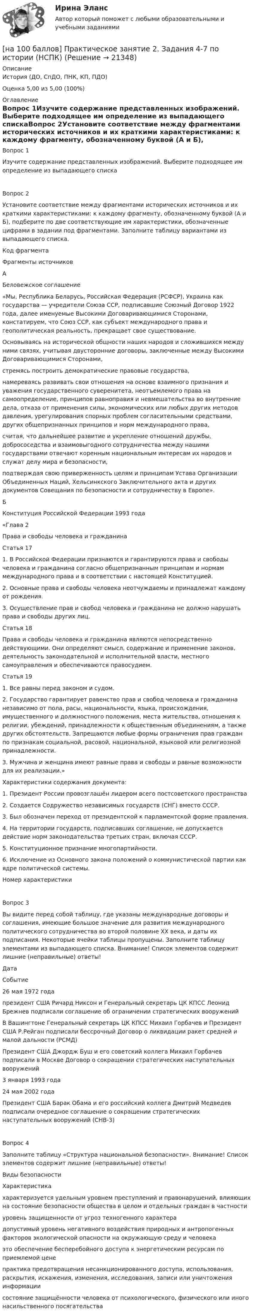     
          Описание
          История (ДО, СпДО, ПНК, КП, ПДО)Оценка 5,00 из 5,00 (100%) 
          Оглавление
          Вопрос 1Изучите содержание представленных изображений. Выберите подходящее им определение из выпадающего спискаВопрос 2Установите соответствие между фрагментами исторических источников и их краткими характеристиками: к каждому фрагменту, обозначенному буквой (А и Б), подберите по две соответствующие им характеристики, обозначенные цифрами в задании под фрагментами. Заполните таблицу вариантами из выпадающего списка.Код фрагментаФрагменты источниковАБеловежское соглашение«Мы, Республика Беларусь, Российская Федерация (РСФСР), Украина как государства — учредители Союза ССР, подписавшие Союзный Договор 1922 года, далее именуемые Высокими Договаривающимися Сторонами, констатируем, что Союз ССР, как субъект международного права и геополитическая реальность, прекращает свое существование.Основываясь на исторической общности наших народов и сложившихся между ними связях, учитывая двусторонние договоры, заключенные между Высокими Договаривающимися Сторонами,стремясь построить демократические правовые государства,намереваясь развивать свои отношения на основе взаимного признания и уважения государственного суверенитета, неотъемлемого права на самоопределение, принципов равноправия и невмешательства во внутренние дела, отказа от применения силы, экономических или любых других методов давления, урегулирования спорных проблем согласительными средствами, других общепризнанных принципов и норм международного права,считая, что дальнейшее развитие и укрепление отношений дружбы, добрососедства и взаимовыгодного сотрудничества между нашими государствами отвечают коренным национальным интересам их народов и служат делу мира и безопасности,подтверждая свою приверженность целям и принципам Устава Организации Объединенных Наций, Хельсинкского Заключительного акта и других документов Совещания по безопасности и сотрудничеству в Европе».БКонституция Российской Федерации 1993 года«Глава 2Права и свободы человека и гражданинаСтатья 171. В Российской Федерации признаются и гарантируются права и свободы человека и гражданина согласно общепризнанным принципам и нормам международного права и в соответствии с настоящей Конституцией.2. Основные права и свободы человека неотчуждаемы и принадлежат каждому от рождения.3. Осуществление прав и свобод человека и гражданина не должно нарушать права и свободы других лиц.Статья 18Права и свободы человека и гражданина являются непосредственно действующими. Они определяют смысл, содержание и применение законов, деятельность законодательной и исполнительной власти, местного самоуправления и обеспечиваются правосудием.Статья 191. Все равны перед законом и судом.2. Государство гарантирует равенство прав и свобод человека и гражданина независимо от пола, расы, национальности, языка, происхождения, имущественного и должностного положения, места жительства, отношения к религии, убеждений, принадлежности к общественным объединениям, а также других обстоятельств. Запрещаются любые формы ограничения прав граждан по признакам социальной, расовой, национальной, языковой или религиозной принадлежности.3. Мужчина и женщина имеют равные права и свободы и равные возможности для их реализации.»Характеристики содержания документа:1. Президент России провозглашён лидером всего постсоветского пространства2. Создается Содружество независимых государств (СНГ) вместо СССР.3. Был обозначен переход от президентской к парламентской форме правления.4. На территории государств, подписавших соглашение, не допускается действие норм законодательства третьих стран, включая СССР.5. Конституционное признание многопартийности.6. Исключение из Основного закона положений о коммунистической партии как ядре политической системы.Номер характеристикиВопрос 3Вы видите перед собой таблицу, где указаны международные договоры и соглашения, имеющие большое значение для развития международного политического сотрудничества во второй половине ХХ века, и даты их подписания. Некоторые ячейки таблицы пропущены. Заполните таблицу элементами из выпадающего списка. Внимание! Список элементов содержит лишние (неправильные) ответы!ДатаСобытие26 мая 1972 годапрезидент США Ричард Никсон и Генеральный секретарь ЦК КПСС Леонид Брежнев подписали соглашение об ограничении стратегических вооруженийВ Вашингтоне Генеральный секретарь ЦК КПСС Михаил Горбачев и Президент США Р.Рейган подписали бессрочный Договор о ликвидации ракет средней и малой дальности (РСМД)Президент США Джордж Буш и его советский коллега Михаил Горбачев подписали в Москве Договор о сокращении стратегических наступательных вооружений3 января 1993 года24 мая 2002 годаПрезидент США Барак Обама и его российский коллега Дмитрий Медведев подписали очередное соглашение о сокращении стратегических наступательных вооружений (СНВ-3)Вопрос 4Заполните таблицу «Структура национальной безопасности». Внимание! Список элементов содержит лишние (неправильные) ответы!Виды безопасностиХарактеристикахарактеризуется удельным уровнем преступлений и правонарушений, влияющих на состояние безопасности общества в целом и отдельных граждан в частностиуровень защищенности от угроз техногенного характерадопустимый уровень негативного воздействия природных и антропогенных факторов экологической опасности на окружающую среду и человекаэто обеспечение бесперебойного доступа к энергетическим ресурсам по приемлемой ценепрактика предотвращения несанкционированного доступа, использования, раскрытия, искажения, изменения, исследования, записи или уничтожения информациисостояние защищённости человека от психологического, физического или иного насильственного посягательства 
            
            
            [на 100 баллов] Практическое занятие 2. Задания 1, 3-5,7-8 по основам философии (НСПК)[на 100 баллов] Практическое занятие 2. Задания 4-7 по истории (НСПК)[на 100 баллов] Практическое занятие 3. Задание 10 по физической культуре (НСПК)[на 100 баллов] Практическое занятие 3. Задание 3 по английскому (НСПК)[на 100 баллов] Практическое занятие 3. Задание 6 по физической культуре (НСПК)[на 100 баллов] Практическое занятие 3. Задание 7 по физической культуре (НСПК)[на 100 баллов] Практическое занятие 3. Задания 1, 3, 5 (немецкий, НСПК)[на 100 баллов] Практическое занятие 1. Задания 1-2, 4-8 по основам философии (НСПК)[на 100 баллов] Практическое занятие 1. Задания 1, 3 - 10 по экономической теории (НСПК)[на 100 баллов] Практическое занятие 1. Задания 1,4,6,9,10 по естествознанию (НСПК)[на 100 баллов] Практическое занятие 1. Задания 1-4 по английскому (НСПК)[на 100 баллов] Практическое занятие 1. Задания 2, 3, 6 по информационным технологиям и системам в профессиональной деятельности (НСПК)[на 100 баллов] Практическое занятие 1. Задания 3, 7, 9, 11 по менеджменту (НСПК)[на 100 баллов] Практическое занятие 2. Задание 1-5,7,9 по физкультуре (НСПК)