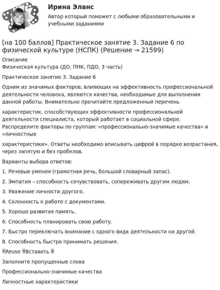     
          Описание
          Физическая культура (ДО, ПНК, ПДО, 3 часть)Практическое занятие 3. Задание 6Одним из значимых факторов, влияющих на эффективность профессиональной деятельности человека, являются качества, необходимые для выполнения данной работы. Внимательно прочитайте предложенный переченьхарактеристик, способствующих эффективности профессиональной деятельности специалиста, который работает в социальной сфере. Распределите факторы по группам: «профессионально-значимые качества» и «личностныехарактеристики». Ответы необходимо вписывать цифрой в порядке возрастания, через запятую и без пробелов.Варианты выбора ответов:1. Речевые умения (грамотная речь, большой словарный запас).2. Эмпатия – способность сочувствовать, сопереживать другим людям.3. Уважение личности другого.4. Склонность к работе с документами.5. Хорошо развитая память.6. Способность планировать свою работу.7. Быстро переключать внимание с одного вида деятельности на другой.8. Способность быстро принимать решения.Reuse Вставить Заполните пропущенные словаПрофессионально-значимые качестваЛичностные характеристики  
            
            
            [на 100 баллов] Практическое занятие 3. Задание 3 по английскому (НСПК)[на 100 баллов] Практическое занятие 3. Задание 6 по физической культуре (НСПК)[на 100 баллов] Практическое занятие 3. Задание 7 по физической культуре (НСПК)[на 100 баллов] Практическое занятие 3. Задания 1, 3, 5 (немецкий, НСПК)[на 100 баллов] Практическое занятие 3. Задания 1-8 по основам философии (НСПК) [на 100 баллов] Практическое занятие 3 по английскому. Задание 5 (кроссворд, НСПК)[на 100 баллов] Практическое занятие 4. Задания 1-8 по русскому языку (НСПК)[на 100 баллов] Практическое занятие 1. Задания 1-4 по английскому (НСПК)[на 100 баллов] Практическое занятие 1. Задания 2, 3, 6 по информационным технологиям и системам в профессиональной деятельности (НСПК)[на 100 баллов] Практическое занятие 1. Задания 3, 7, 9, 11 по менеджменту (НСПК)[на 100 баллов] Практическое занятие 2. Задание 1-5,7,9 по физкультуре (НСПК)[на 100 баллов] Практическое занятие 2. Задания 1,3,10 (НСПК)[на 100 баллов] Практическое занятие 2. Задания 1, 3-5,7-8 по основам философии (НСПК)[на 100 баллов] Практическое занятие 2. Задания 4-7 по истории (НСПК)