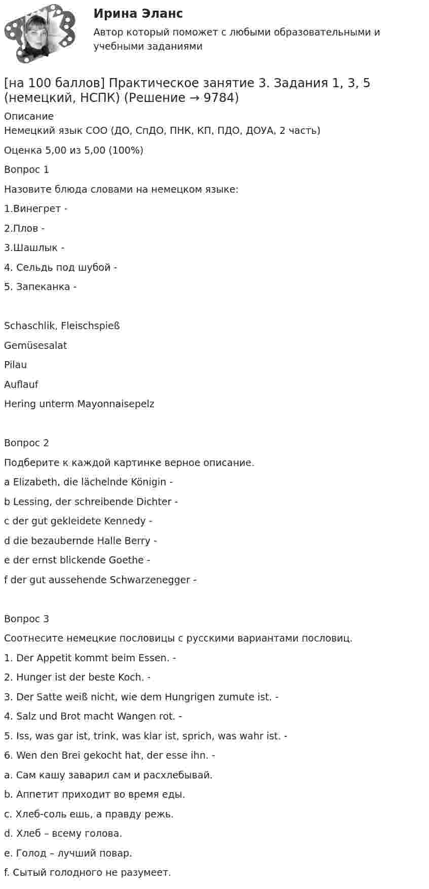     
          Описание
          Немецкий язык СОО (ДО, СпДО, ПНК, КП, ПДО, ДОУА, 2 часть)Оценка	5,00 из 5,00 (100%)Вопрос 1Назовите блюда словами на немецком языке:1.Винегрет - 2.Плов - 3.Шашлык - 4. Сельдь под шубой - 5. Запеканка - Schaschlik, FleischspießGemüsesalat Pilau Auflauf Hering unterm Mayonnaisepelz Вопрос 2Подберите к каждой картинке верное описание. a Elizabeth, die lächelnde Königin - b Lessing, der schreibende Dichter - c der gut gekleidete Kennedy - d die bezaubernde Halle Berry - e der ernst blickende Goethe - f der gut aussehende Schwarzenegger - Вопрос 3Соотнесите немецкие пословицы с русскими вариантами пословиц.1. Der Appetit kommt beim Essen. - 2. Hunger ist der beste Koch. - 3. Der Satte weiß nicht, wie dem Hungrigen zumute ist. - 4. Salz und Brot macht Wangen rot. - 5. Iss, was gar ist, trink, was klar ist, sprich, was wahr ist. - 6. Wen den Brei gekocht hat, der esse ihn. - a.	Сам кашу заварил сам и расхлебывай.b.	Аппетит приходит во время еды.c.	Хлеб-соль ешь, а правду режь.d.	Хлеб – всему голова.e.	Голод – лучший повар.f.	Сытый голодного не разумеет.  
            
            
            [на 100 баллов] Практическое занятие 3. Задание 7 по физической культуре (НСПК)[на 100 баллов] Практическое занятие 3. Задания 1, 3, 5 (немецкий, НСПК)[на 100 баллов] Практическое занятие 3. Задания 1-8 по основам философии (НСПК) [на 100 баллов] Практическое занятие 3 по английскому. Задание 5 (кроссворд, НСПК)[на 100 баллов] Практическое занятие 4. Задания 1-8 по русскому языку (НСПК)[на 100 баллов] Практическое занятие 4 по русскому языку и культуре речи (НСПК)[на 100 баллов] Практическое занятие 6. Задание 4 (НСПК)[на 100 баллов] Практическое занятие 1. Задания 3, 7, 9, 11 по менеджменту (НСПК)[на 100 баллов] Практическое занятие 2. Задание 1-5,7,9 по физкультуре (НСПК)[на 100 баллов] Практическое занятие 2. Задания 1,3,10 (НСПК)[на 100 баллов] Практическое занятие 2. Задания 1, 3-5,7-8 по основам философии (НСПК)[на 100 баллов] Практическое занятие 2. Задания 4-7 по истории (НСПК)[на 100 баллов] Практическое занятие 3. Задание 10 по физической культуре (НСПК)[на 100 баллов] Практическое занятие 3. Задание 3 по английскому (НСПК)