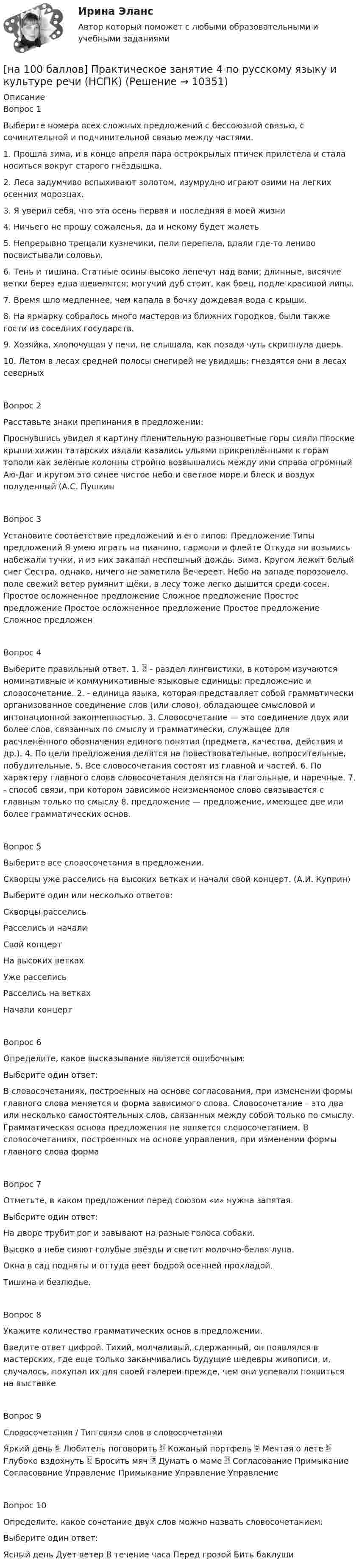     
          Описание
          Вопрос 1Выберите номера всех сложных предложений с бессоюзной связью, с сочинительной и подчинительной связью между частями.1. Прошла зима, и в конце апреля пара острокрылых птичек прилетела и стала носиться вокруг старого гнёздышка.2. Леса задумчиво вспыхивают золотом, изумрудно играют озими на легких осенних морозцах.3. Я уверил себя, что эта осень первая и последняя в моей жизни4. Ничьего не прошу сожаленья, да и некому будет жалеть5. Непрерывно трещали кузнечики, пели перепела, вдали где-то лениво посвистывали соловьи.6. Тень и тишина. Статные осины высоко лепечут над вами; длинные, висячие ветки берез едва шевелятся; могучий дуб стоит, как боец, подле красивой липы.7. Время шло медленнее, чем капала в бочку дождевая вода с крыши.8. На ярмарку собралось много мастеров из ближних городков, были также гости из соседних государств.9. Хозяйка, хлопочущая у печи, не слышала, как позади чуть скрипнула дверь.10. Летом в лесах средней полосы снегирей не увидишь: гнездятся они в лесах северныхВопрос 2Расставьте знаки препинания в предложении:Проснувшись увидел я картину пленительную разноцветные горы сияли плоские крыши хижин татарских издали казались ульями прикреплёнными к горам тополи как зелёные колонны стройно возвышались между ими справа огромный Аю-Даг и кругом это синее чистое небо и светлое море и блеск и воздух полуденный (А.С. ПушкинВопрос 3Установите соответствие предложений и его типов: Предложение Типы предложений Я умею играть на пианино, гармони и флейте Откуда ни возьмись набежали тучки, и из них закапал неспешный дождь. Зима. Кругом лежит белый снег Сестра, однако, ничего не заметила Вечереет. Небо на западе порозовело. поле свежий ветер румянит щёки, в лесу тоже легко дышится среди сосен. Простое осложненное предложение Сложное предложение Простое предложение Простое осложненное предложение Простое предложение Сложное предложенВопрос 4Выберите правильный ответ. 1.  - раздел лингвистики, в котором изучаются номинативные и коммуникативные языковые единицы: предложение и словосочетание. 2. - единица языка, которая представляет собой грамматически организованное соединение слов (или слово), обладающее смысловой и интонационной законченностью. 3. Словосочетание — это соединение двух или более слов, связанных по смыслу и грамматически, служащее для расчленённого обозначения единого понятия (предмета, качества, действия и др.). 4. По цели предложения делятся на повествовательные, вопросительные, побудительные. 5. Все словосочетания состоят из главной и частей. 6. По характеру главного слова словосочетания делятся на глагольные, и наречные. 7. - способ связи, при котором зависимое неизменяемое слово связывается с главным только по смыслу 8. предложение — предложение, имеющее две или более грамматических основ.Вопрос 5Выберите все словосочетания в предложении.Скворцы уже расселись на высоких ветках и начали свой концерт. (А.И. Куприн)Выберите один или несколько ответов:Скворцы расселисьРасселись и началиСвой концертНа высоких веткахУже расселисьРасселись на веткахНачали концертВопрос 6Определите, какое высказывание является ошибочным:Выберите один ответ:В словосочетаниях, построенных на основе согласования, при изменении формы главного слова меняется и форма зависимого слова. Словосочетание – это два или несколько самостоятельных слов, связанных между собой только по смыслу. Грамматическая основа предложения не является словосочетанием. В словосочетаниях, построенных на основе управления, при изменении формы главного слова формаВопрос 7Отметьте, в каком предложении перед союзом «и» нужна запятая.Выберите один ответ:На дворе трубит рог и завывают на разные голоса собаки.Высоко в небе сияют голубые звёзды и светит молочно-белая луна.Окна в сад подняты и оттуда веет бодрой осенней прохладой.Тишина и безлюдье.Вопрос 8Укажите количество грамматических основ в предложении.Введите ответ цифрой. Тихий, молчаливый, сдержанный, он появлялся в мастерских, где еще только заканчивались будущие шедевры живописи, и, случалось, покупал их для своей галереи прежде, чем они успевали появиться на выставкеВопрос 9Словосочетания / Тип связи слов в словосочетанииЯркий день  Любитель поговорить  Кожаный портфель  Мечтая о лете  Глубоко вздохнуть  Бросить мяч  Думать о маме  Согласование Примыкание Согласование Управление Примыкание Управление УправлениеВопрос 10Определите, какое сочетание двух слов можно назвать словосочетанием:Выберите один ответ:Ясный день Дует ветер В течение часа Перед грозой Бить баклуши  
            
            
            [на 100 баллов] Практическое занятие 4. Задания 1-8 по русскому языку (НСПК)[на 100 баллов] Практическое занятие 4 по русскому языку и культуре речи (НСПК)[на 100 баллов] Практическое занятие 6. Задание 4 (НСПК)[на 100 баллов] Практическое занятие 9. Задание 1 по английскому (НСПК)[на 100 баллов] Практическое занятие 9. Задание 8 по английскому (НСПК)[на 100 баллов] Практическое занятие 9. Задания 2-7 по английскому (НСПК)[на 100 баллов] … признак информационной системы определяет назначение подсистемы, а также ее основные цели, задачи и функции[на 100 баллов] Практическое занятие 2. Задания 4-7 по истории (НСПК)[на 100 баллов] Практическое занятие 3. Задание 10 по физической культуре (НСПК)[на 100 баллов] Практическое занятие 3. Задание 3 по английскому (НСПК)[на 100 баллов] Практическое занятие 3. Задание 6 по физической культуре (НСПК)[на 100 баллов] Практическое занятие 3. Задание 7 по физической культуре (НСПК)[на 100 баллов] Практическое занятие 3. Задания 1, 3, 5 (немецкий, НСПК)[на 100 баллов] Практическое занятие 3. Задания 1-8 по основам философии (НСПК) 