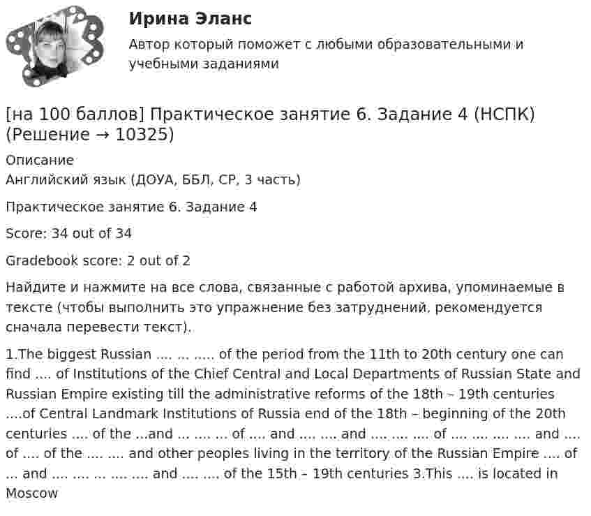    
          Описание
          Английский язык (ДОУА, ББЛ, СР, 3 часть)Практическое занятие 6. Задание 4Score: 34 out of 34Gradebook score: 2 out of 2Найдите и нажмите на все слова, связанные с работой архива, упоминаемые в тексте (чтобы выполнить это упражнение без затруднений, рекомендуется сначала перевести текст).1.The biggest Russian .... ...  ..... of the period from the 11th to 20th century  one can find .... of Institutions of the Chief Central and Local Departments of Russian State and Russian Empire existing till the administrative reforms of the 18th – 19th centuries ....of Central Landmark Institutions of Russia end of the 18th – beginning of the 20th centuries .... of the ...and ... .... ... of .... and ....  .... and .... .... .... of .... ....  .... .... and .... of .... of the .... .... and other peoples living in the territory of the Russian Empire .... of ... and .... .... ...  .... .... and .... .... of the 15th – 19th centuries 3.This .... is located in Moscow  
            
            
            [на 100 баллов] Практическое занятие 4 по русскому языку и культуре речи (НСПК)[на 100 баллов] Практическое занятие 6. Задание 4 (НСПК)[на 100 баллов] Практическое занятие 9. Задание 1 по английскому (НСПК)[на 100 баллов] Практическое занятие 9. Задание 8 по английскому (НСПК)[на 100 баллов] Практическое занятие 9. Задания 2-7 по английскому (НСПК)[на 100 баллов] … признак информационной системы определяет назначение подсистемы, а также ее основные цели, задачи и функции[на 100 баллов] Профессиональный английский 1 (Росдистант)[на 100 баллов] Практическое занятие 3. Задание 10 по физической культуре (НСПК)[на 100 баллов] Практическое занятие 3. Задание 3 по английскому (НСПК)[на 100 баллов] Практическое занятие 3. Задание 6 по физической культуре (НСПК)[на 100 баллов] Практическое занятие 3. Задание 7 по физической культуре (НСПК)[на 100 баллов] Практическое занятие 3. Задания 1, 3, 5 (немецкий, НСПК)[на 100 баллов] Практическое занятие 3. Задания 1-8 по основам философии (НСПК) [на 100 баллов] Практическое занятие 3 по английскому. Задание 5 (кроссворд, НСПК)