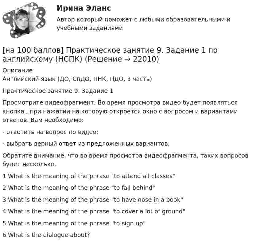     
          Описание
          Английский язык (ДО, СпДО, ПНК, ПДО, 3 часть)Практическое занятие 9. Задание 1Просмотрите видеофрагмент. Во время просмотра видео будет появляться кнопка  , при нажатии на которую откроется окно с вопросом и вариантами ответов. Вам необходимо:- ответить на вопрос по видео;- выбрать верный ответ из предложенных вариантов.Обратите внимание, что во время просмотра видеофрагмента, таких вопросов будет несколько.1 What is the meaning of the phrase to attend all classes2 What is the meaning of the phrase to fall behind3 What is the meaning of the phrase to have nose in a book4  What is the meaning of the phrase to cover a lot of ground5 What is the meaning of the phrase to sign up6 What is the dialogue about?  
            
            
            [на 100 баллов] Практическое занятие 6. Задание 4 (НСПК)[на 100 баллов] Практическое занятие 9. Задание 1 по английскому (НСПК)[на 100 баллов] Практическое занятие 9. Задание 8 по английскому (НСПК)[на 100 баллов] Практическое занятие 9. Задания 2-7 по английскому (НСПК)[на 100 баллов] … признак информационной системы определяет назначение подсистемы, а также ее основные цели, задачи и функции[на 100 баллов] Профессиональный английский 1 (Росдистант)[на 100 баллов] Русский язык и культура речи-1 (итоговый, ФЭК)[на 100 баллов] Практическое занятие 3. Задание 3 по английскому (НСПК)[на 100 баллов] Практическое занятие 3. Задание 6 по физической культуре (НСПК)[на 100 баллов] Практическое занятие 3. Задание 7 по физической культуре (НСПК)[на 100 баллов] Практическое занятие 3. Задания 1, 3, 5 (немецкий, НСПК)[на 100 баллов] Практическое занятие 3. Задания 1-8 по основам философии (НСПК) [на 100 баллов] Практическое занятие 3 по английскому. Задание 5 (кроссворд, НСПК)[на 100 баллов] Практическое занятие 4. Задания 1-8 по русскому языку (НСПК)