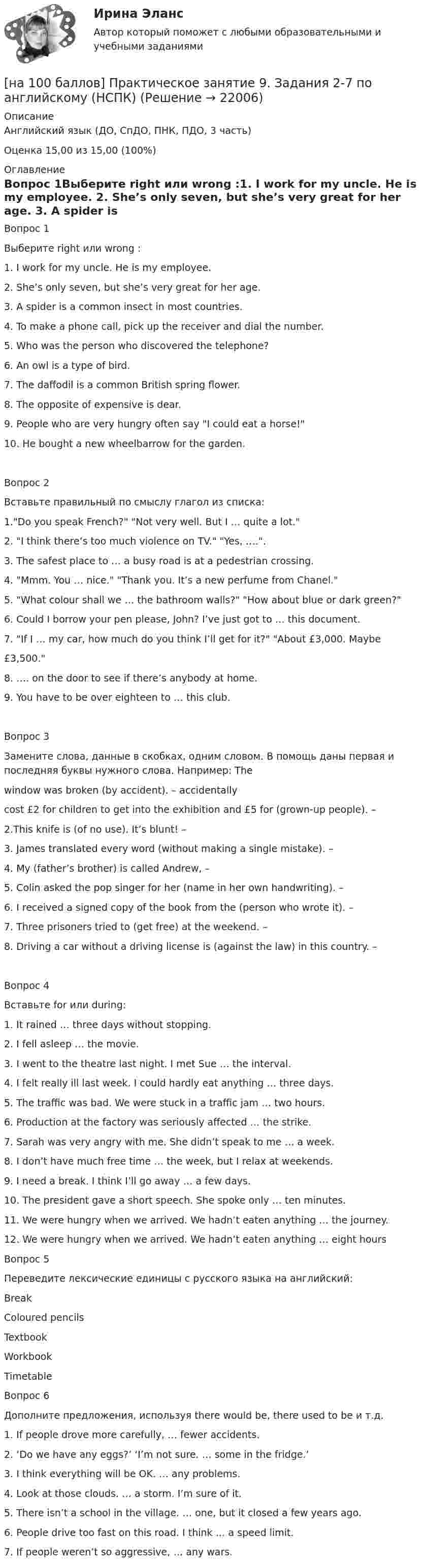     
          Описание
          Английский язык (ДО, СпДО, ПНК, ПДО, 3 часть)Оценка      15,00 из 15,00 (100%) 
          Оглавление
          Вопрос 1Выберите right или wrong :1. I work for my uncle. He is my employee. 2. She’s only seven, but she’s very great for her age. 3. A spider is a common insect in most countries. 4. To make a phone call, pick up the receiver and dial the number. 5. Who was the person who discovered the telephone?  6. An owl is a type of bird. 7. The daffodil is a common British spring flower. 8. The opposite of expensive is dear. 9. People who are very hungry often say I could eat a horse! 10. He bought a new wheelbarrow for the garden. Вопрос 2Вставьте правильный по смыслу глагол из списка:1.Do you speak French? Not very well. But I …   quite a lot.2. I think there’s too much violence on TV. Yes, …..3. The safest place to … a busy road is at a pedestrian crossing.4. Mmm. You …   nice. Thank you. It’s a new perfume from Chanel.5. What colour shall we …   the bathroom walls? How about blue or dark green?6. Could I borrow your pen please, John? I’ve just got to … this document.7. If I …   my car, how much do you think I’ll get for it? About £3,000. Maybe£3,500.8. …. on the door to see if there’s anybody at home.9. You have to be over eighteen to …  this club.Вопрос 3Замените слова, данные в скобках, одним словом. В помощь даны первая и последняя буквы нужного слова. Например: Thewindow was broken (by accident). – accidentally cost £2 for children to get into the exhibition and £5 for (grown-up people). – 2.This knife is (of no use). It’s blunt! – 3. James translated every word (without making a single mistake). – 4. My (father’s brother) is called Andrew, – 5. Colin asked the pop singer for her (name in her own handwriting). – 6. I received a signed copy of the book from the (person who wrote it). – 7. Three prisoners tried to (get free) at the weekend. – 8. Driving a car without a driving license is (against the law) in this country. – Вопрос 4Вставьте for или during:1. It rained …   three days without stopping.2. I fell asleep … the movie.3. I went to the theatre last night. I met Sue … the interval.4. I felt really ill last week. I could hardly eat anything … three days.5. The traffic was bad. We were stuck in a traffic jam … two hours.6. Production at the factory was seriously affected … the strike.7. Sarah was very angry with me. She didn’t speak to me … a week.8. I don’t have much free time … the week, but I relax at weekends.9. I need a break. I think I’ll go away … a few days.10. The president gave a short speech. She spoke only … ten minutes.11. We were hungry when we arrived. We hadn’t eaten anything … the journey.12. We were hungry when we arrived. We hadn’t eaten anything … eight hours Вопрос 5Переведите лексические единицы с русского языка на английский:BreakColoured pencilsTextbookWorkbookTimetable Вопрос 6Дополните предложения, используя there would be, there used to be и т.д.1. If people drove more carefully, … fewer accidents.2. ‘Do we have any eggs?’ ‘I’m not sure. … some in the fridge.’3. I think everything will be OK. … any problems.4. Look at those clouds. … a storm. I’m sure of it.5. There isn’t a school in the village. …   one, but it closed a few years ago.6. People drive too fast on this road. I think … a speed limit.7. If people weren’t so aggressive, … any wars.  
            
            
            [на 100 баллов] Практическое занятие 9. Задание 8 по английскому (НСПК)[на 100 баллов] Практическое занятие 9. Задания 2-7 по английскому (НСПК)[на 100 баллов] … признак информационной системы определяет назначение подсистемы, а также ее основные цели, задачи и функции[на 100 баллов] Профессиональный английский 1 (Росдистант)[на 100 баллов] Русский язык и культура речи-1 (итоговый, ФЭК)[на 100 баллов] С помощью каких клавиш в СПС «КонсультантПлюс» вызывается Система помощи по работе с СПС?[на 100 баллов] С помощью какого сетевого ресурса можно узнать информацию о недействительных ИНН физических или юридических лиц?[на 100 баллов] Практическое занятие 3. Задание 7 по физической культуре (НСПК)[на 100 баллов] Практическое занятие 3. Задания 1, 3, 5 (немецкий, НСПК)[на 100 баллов] Практическое занятие 3. Задания 1-8 по основам философии (НСПК) [на 100 баллов] Практическое занятие 3 по английскому. Задание 5 (кроссворд, НСПК)[на 100 баллов] Практическое занятие 4. Задания 1-8 по русскому языку (НСПК)[на 100 баллов] Практическое занятие 4 по русскому языку и культуре речи (НСПК)[на 100 баллов] Практическое занятие 6. Задание 4 (НСПК)