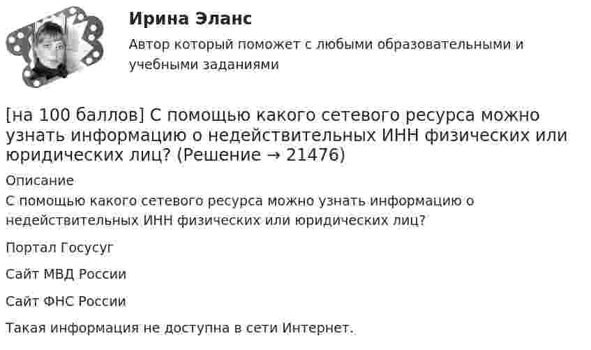     
          Описание
          С помощью какого сетевого ресурса можно узнать информацию о недействительных ИНН физических или юридических лиц?	Портал Госусуг		Сайт МВД России		Сайт ФНС России		Такая информация не доступна в сети Интернет.  
            
            
            [на 100 баллов] С помощью каких клавиш в СПС «КонсультантПлюс» вызывается Система помощи по работе с СПС?[на 100 баллов] С помощью какого сетевого ресурса можно узнать информацию о недействительных ИНН физических или юридических лиц?[на 100 баллов] С точки зрения какого из подходов к понятию «информация» дано следующее определение? «Информация – это сведения об объектах и явлениях окружающей среды, их параметрах, свойствах и состояниях, [на 100 баллов] Стратегические инновации направлены на…[на 100 баллов] Тест 1,2,3 по английскому (НСПК)[на 100 баллов] Тест 1,2,3 по основам философии + комплексное задание (НСПК)[на 100 баллов] Тест 1 по возрастной анатомии, физиологии и гигиене (НСПК)[на 100 баллов] Практическое занятие 4 по русскому языку и культуре речи (НСПК)[на 100 баллов] Практическое занятие 6. Задание 4 (НСПК)[на 100 баллов] Практическое занятие 9. Задание 1 по английскому (НСПК)[на 100 баллов] Практическое занятие 9. Задание 8 по английскому (НСПК)[на 100 баллов] Практическое занятие 9. Задания 2-7 по английскому (НСПК)[на 100 баллов] … признак информационной системы определяет назначение подсистемы, а также ее основные цели, задачи и функции[на 100 баллов] Профессиональный английский 1 (Росдистант)