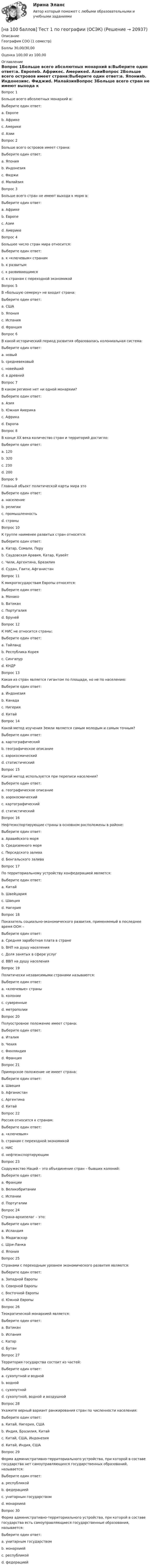     
          Описание
          География СОО (1 семестр)Баллы 30,00/30,00Оценка 100,00 из 100,00 
          Оглавление
          Вопрос 1Больше всего абсолютных монархий в:Выберите один ответ:a. Европеb. Африкеc. Америкеd. АзииВопрос 2Больше всего островов имеет страна:Выберите один ответ:a. Японияb. Индонезияc. Фиджиd. МалайзияВопрос 3Больше всего стран не имеют выхода к морю в:Выберите один ответ:a. Африкеb. Европеc. Азииd. АмерикеВопрос 4Большее число стран мира относится:Выберите один ответ:a. к «ключевым» странамb. к развитымc. к развивающимсяd. к странам с переходной экономикойВопрос 5В «большую семерку» не входит страна:Выберите один ответ:a. СШАb. Японияc. Испанияd. ФранцияВопрос 6В какой исторический период развития образовалась колониальная система:Выберите один ответ:a. новыйb. средневековыйc. новейшийd. в древнийВопрос 7В каком регионе нет ни одной монархии?Выберите один ответ:a. Азияb. Южная Америкаc. Африкаd. ЕвропаВопрос 8В конце ХХ века количество стран и территорий достигло:Выберите один ответ:a. 120b. 320c. 230d. 200Вопрос 9Главный объект политической карты мира этоВыберите один ответ:a. населениеb. религииc. промышленностьd. страныВопрос 10К группе наименее развитых стран относятся:Выберите один ответ:a. Катар, Сомали, Перуb. Саудовская Аравия, Катар, Кувейтc. Чили, Аргентина, Бразилияd. Судан, Гаити, АфганистанВопрос 11К микрогосударствам Европы относятся:Выберите один ответ:a. Монакоb. Ватиканc. Португалияd. БрунейВопрос 12К НИС не относится страны:Выберите один ответ:a. Тайландb. Республика Кореяc. Сингапурd. КНДРВопрос 13Какая из стран является гигантом по площади, но не по населению:Выберите один ответ:a. Индонезияb. Канадаc. Нигерияd. КитайВопрос 14Какой метод изучения Земли является самым молодым и самым точным?Выберите один ответ:a. картографическийb. географическое описаниеc. аэрокосмическийd. статистическийВопрос 15Какой метод используется при переписи населения?Выберите один ответ:a. географическое описаниеb. аэрокосмическийc. картографическийd. статистическийВопрос 16Нефтеэкспортирующие страны в основном расположены в районе:Выберите один ответ:a. Аравийского моряb. Средиземного моряc. Персидского заливаd. Бенгальского заливаВопрос 17По территориальному устройству конфедерацией является:Выберите один ответ:a. Китайb. Швейцарияc. Швецияd. НигерияВопрос 18Показатель социально-экономического развития, применяемый в последнее время ООН –Выберите один ответ:a. Средняя заработная плата в странеb. ВНП на душу населенияc. Доля занятых в сфере услугd. ВВП на душу населенияВопрос 19Политически независимыми странами называются:Выберите один ответ:a. «ключевые» страныb. колонииc. суверенныеd. метрополииВопрос 20Полуостровное положение имеет страна:Выберите один ответ:a. Италияb. Чехияc. Финляндияd. ФранцияВопрос 21Приморское положение не имеет страна:Выберите один ответ:a. Швецияb. Афганистанc. Аргентинаd. КитайВопрос 22Россия относится к странам:Выберите один ответ:a. «ключевым»b. странам с переходной экономикойc. НИСd. нефтеэкспортирующимВопрос 23Содружество Наций – это объединение стран – бывших колоний:Выберите один ответ:a. Францииb. Великобританииc. Испанииd. ПортугалииВопрос 24Страна-архипелаг – это:Выберите один ответ:a. Исландияb. Мадагаскарc. Шри-Ланкаd. ЯпонияВопрос 25Странами с переходным уровнем экономического развития являются:Выберите один ответ:a. Западной Европыb. Северной Европыc. Восточной Европыd. Южной ЕвропыВопрос 26Теократической монархией является:Выберите один ответ:a. Ватиканb. Испанияc. Катарd. БутанВопрос 27Территория государства состоит из частей:Выберите один ответ:a. сухопутной и воднойb. воднойc. сухопутнойd. сухопутной, водной и воздушнойВопрос 28Укажите верный вариант ранжирования стран по численности населения:Выберите один ответ:a. Китай, Нигерия, СШАb. Индия, Бразилия, Китайc. Китай, США, Индонезияd. Китай, Индия, СШАВопрос 29Форма административно-территориального устройства, при которой в составе государства нет самоуправляющихся государственных образований, называется:Выберите один ответ:a. республикойb. федерациейc. унитарным государствомd. монархиейВопрос 30Форма административно-территориального устройства, при которой в составе государства есть самоуправляющиеся государственные образования, называется:Выберите один ответ:a. унитарным государствомb. монархиейc. республикойd. федерацией 
            
            
            [на 100 баллов] Тест 1 по возрастной анатомии, физиологии и гигиене (НСПК)[на 100 баллов] Тест 1 по географии (ОСЭК)[на 100 баллов] Тест 1 по информатике (НСПК)[на 100 баллов]  Тест 1 по математике (НСПК)[на 100 баллов] Тест 1 по математике (НСПК)[на 100 баллов] Тест 1 по методике преподавания по программам дополнительного образования (НСПК) [на 100 баллов] Тест 1 по организации и нормативно-правовым основам архивного дела (НСПК)[на 100 баллов] Профессиональный английский 1 (Росдистант)[на 100 баллов] Русский язык и культура речи-1 (итоговый, ФЭК)[на 100 баллов] С помощью каких клавиш в СПС «КонсультантПлюс» вызывается Система помощи по работе с СПС?[на 100 баллов] С помощью какого сетевого ресурса можно узнать информацию о недействительных ИНН физических или юридических лиц?[на 100 баллов] С точки зрения какого из подходов к понятию «информация» дано следующее определение? «Информация – это сведения об объектах и явлениях окружающей среды, их параметрах, свойствах и состояниях, [на 100 баллов] Стратегические инновации направлены на…[на 100 баллов] Тест 1,2,3 по английскому (НСПК)