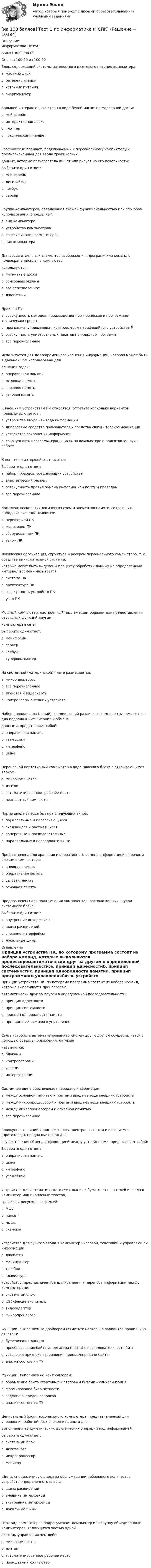     
          Описание
          Информатика (ДОУА)Баллы 30,00/30,00Оценка 100,00 из 100,00Блок, содержащий системы автономного и сетевого питания компьютера:a. жесткий дискb. батарея питанияc. источник питанияd. энергофильтрБольшой интерактивный экран в виде белой магнитно-маркерной доски:a. мейнфреймb. интерактивная доскаc. плоттерd. графический планшетГрафический планшет, подключаемый к персональному компьютеру и предназначенный для ввода графическихданных, которые пользователь пишет или рисует на его поверхности:Выберите один ответ:a. мейнфреймb. дигитайзерc. нетбукd. серверГруппа компьютеров, обладающая схожей функциональностью или способом использования, определяет:a. вид компьютераb. устройства компьютеровc. классификация компьютеровd. тип компьютераДля ввода отдельных элементов изображения, программ или команд с полиэкрана дисплея в компьютериспользуются:a. магнитные доскиb. сенсорные экраныc. все перечисленноеd. джойстикиДрайвер ПУ:a. совокупность методов, производственных процессов и программно-технических средствb. программа, управляющая контроллером периферийного устройства c. совокупность универсальных пакетов прикладных программd. все перечисленноеИспользуется для долговременного хранения информации, которая может быть в дальнейшем использована длярешения задач:a. оперативная памятьb. основная памятьc. внешняя памятьd. узловая памятьК внешним устройствам ПК относятся (отметьте несколько вариантов правильных ответов):a. устройства ввода - вывода информацииb. диалоговые средства пользователя и средства связи - телекоммуникацииc. устройства сохранения информацииd. совокупность программ, хранящихся на компьютере и подготовленных к работеК понятию «интерфейс» относится:Выберите один ответ:a. набор проводов, соединяющих устройстваb. электрический разъемc. совокупность правил обмена информацией по этим проводамd. все перечисленноеКомплекс нескольких логических схем и элементов памяти, создающих выходные сигналы, является:a. периферией ПКb. монитором ПКc. оборудованием ПКd. узлом ПКЛогическая организация, структура и ресурсы персонального компьютера, т. е. средства вычислительной системы,которые могут быть выделены процессу обработки данных на определенный интервал времени называется:a. система ПКb. архитектура ПКc. совокупность устройств ПКd. узел ПКМощный компьютер, настроенный надлежащим образом для предоставления сервисных функций другимкомпьютерам сети:Выберите один ответ:a. мейнфрейм.b. серверc. нетбукd. суперкомпьютерНа системной (материнской) плате размещается:a. микропроцессорb. все перечисленноеc. звуковая и видеокартыd. контроллеры внешних устройствНабор проводников (линий), соединяющий различные компоненты компьютера для подвода к ним питания и обменаданными, представляет собой:a. оперативная памятьb. узел связиc. интерфейсd. шинаПереносной портативный компьютер в виде плоского блока с открывающимся верхом:a. микрокомпьютерb. лэптопc. автоматизированное рабочее местоd. планшетный компьютеПорты ввода-вывода бывают следующих типов:a. параллельные и пересекающиесяb. сходящиеся и расходящиесяc. поперечные и последовательныеd. параллельные и последовательныеПредназначена для хранения и оперативного обмена информацией с прочими блоками компьютера:a. внешняя памятьb. оперативная памятьc. узловая памятьd. основная памятьПредназначены для подключения компонентов, расположенных внутри системного блока:Выберите один ответ:a. внутренние интерфейсыb. шины расширенийc. внешние интерфейсыd. локальные шины 
          Оглавление
          Принцип устройства ПК, по которому программа состоит из набора команд, которые выполняются процессоромавтоматически друг за другом в определенной последовательности:a. принцип адресностиb. принцип системностиc. принцип однородности памятиd. принцип программного управленияСвязь устройств автоматизированных систем друг с другом осуществляется с помощью средств сопряжения, которыеназываются:a. блокамиb. контроллерамиc. узламиd. интерфейсамиСистемная шина обеспечивает передачу информации:a. между основной памятью и портами ввода-вывода внешних устройствb. между микропроцессором и портами ввода-вывода внешних устройствc. между микропроцессором и основной памятьюd. все перечисленноеСовокупность линий и шин, сигналов, электронных схем и алгоритмов (протоколов), предназначенная дляосуществления обмена информацией между устройствами, представляет собой:Выберите один ответ:a. оперативная памятьb. шинаc. интерфейсd. узел связиУстройство для автоматического считывания с бумажных носителей и ввода в компьютер машинописных текстов,графиков, рисунков, чертежей:a. МФУb. чипсетc. мышьd. сканерыУстройство для ручного ввода в компьютер числовой, текстовой и управляющей информации:a. джойстикb. манипуляторc. трекболd. клавиатураУстройство, предназначенное для хранения и переноса информации между компьютерами:a. системный блокb. USB-флэш-накопительc. видеоадаптерd. микропроцессорФункции, выполняемые драйвером (отметьте несколько вариантов правильных ответов):a. буферизация данныхb. преобразование байта из регистра (порта) в последовательность бит;c. установка признака завершения приема/передачи байта.d. анализ состояния ПУФункции, выполняемые контроллером:a. обрамление байта стартовым и стоповым битами – синхронизацияb. формирование бита четностиc. ведение очередей запросовd. анализ состояния ПУЦентральный блок персонального компьютера, предназначенный для управления работой всех блоков машины и длявыполнения арифметических и логических операций над информацией:Выберите один ответ:a. системный блокb. дигитайзерc. микропроцессорd. мониторШины, специализирующиеся на обслуживании небольшого количества устройств определенного класса:a. шины расширенийb. внешние интерфейсыc. внутренние интерфейсыd. локальные шиныЭтот вид компьютеров подразумевает компьютер или группу объединенных компьютеров, являющихся частью однойсистемы управления чем-либо:a. микрокомпьютерb. лэптопc. автоматизированное рабочее местоd. планшетный компьютер 
            
            
            [на 100 баллов] Тест 1 по географии (ОСЭК)[на 100 баллов] Тест 1 по информатике (НСПК)[на 100 баллов]  Тест 1 по математике (НСПК)[на 100 баллов] Тест 1 по математике (НСПК)[на 100 баллов] Тест 1 по методике преподавания по программам дополнительного образования (НСПК) [на 100 баллов] Тест 1 по организации и нормативно-правовым основам архивного дела (НСПК)[на 100 баллов] Тест 1 по педагогике (НСПК)[на 100 баллов] Русский язык и культура речи-1 (итоговый, ФЭК)[на 100 баллов] С помощью каких клавиш в СПС «КонсультантПлюс» вызывается Система помощи по работе с СПС?[на 100 баллов] С помощью какого сетевого ресурса можно узнать информацию о недействительных ИНН физических или юридических лиц?[на 100 баллов] С точки зрения какого из подходов к понятию «информация» дано следующее определение? «Информация – это сведения об объектах и явлениях окружающей среды, их параметрах, свойствах и состояниях, [на 100 баллов] Стратегические инновации направлены на…[на 100 баллов] Тест 1,2,3 по английскому (НСПК)[на 100 баллов] Тест 1,2,3 по основам философии + комплексное задание (НСПК)