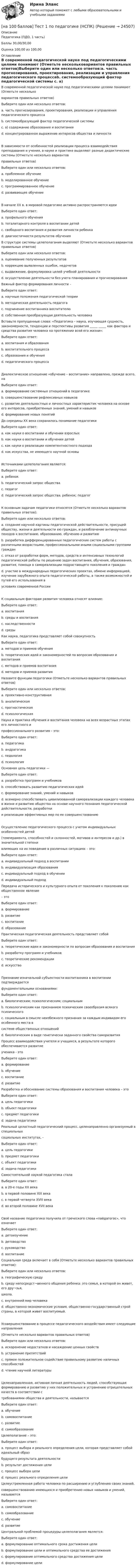     
          Описание
          Педагогика (ПДО, 1 часть)Баллы 30,00/30,00Оценка 100,00 из 100,00 
          Оглавление
          В современной педагогической науке под педагогическими целями понимают (Отметьте нескольковариантов правильных ответов)Выберите один или несколько ответов:a. часть прогнозирования, проектирования, реализации и управления педагогического процессаb. системообразующий фактор педагогической системы c. а) содержание образования и воспитанияd. концентрированное выражение интересов общества и личности В зависимости от особенностей реализации процесса взаимодействия преподавания и учения, в науке и практике выделяют разные дидактические системы (Отметьте несколько вариантовправильных ответов)Выберите один или несколько ответов:a. проблемное обучение b. моделированное обучениеc. программированное обучение d. развивающее обучение В начале XX в. в мировой педагогике активно распространяются идеиВыберите один ответ:a. профильного обученияb. тоталитарного контроля в воспитании детейc. свободного воспитания и развития личности ребенка d. диагностичности результатов обучения В структуре системы целеполагания выделяют (Отметьте несколько вариантов правильных ответов)Выберите один или несколько ответов:a. оценивание полученных результатов b. коррекцию выявленных ошибок, недочетов c. выдвижение, формулировка целей учебной деятельности d. осуществление деятельности без учета планирования и прогнозирования Важный фактор формирования личности –Выберите один ответ:a. научные положения педагогической теорииb. методическая деятельность педагогаc. подчинение воспитанника воспитателюd. собственная преобразующая деятельность человека Вставьте пропущенные слова: «Педагогика – наука, изучающая сущность, закономерности, тенденции и перспективы развития _____ _____ как фактора и средства развития человека на протяжении всей его жизни»:Выберите один ответ:a. воспитания и образованияb. воспитательного процессаc. образования и обученияd. педагогического процесса Диалектическое отношение «обучение – воспитание» направлено, прежде всего, наВыберите один ответ:a. формирование системных отношений в педагогикеb. совершенствование рефлексивных навыковc. развитие деятельностных и личностных характеристик человека на основе его интересов, приобретенных знаний, умений и навыков d. формирование новых понятий До середины XX века сохранилось понимание педагогикиВыберите один ответ:a. как науки о воспитании и обучении взрослыхb. как науки о воспитании и обучении детей c. как науки о реализации компетентностного подходаd. как искусства, не имеющего научной основыИсточниками целеполагания являются:Выберите один ответ:a. ребенокb. педагогический запрос обществаc. педагогd. педагогический запрос общества; ребенок; педагог К основным задачам педагогики относятся (Отметьте несколько вариантов правильных ответов):Выберите один или несколько ответов:a. создание научной картины педагогической действительности, присущей обществу, жизни и деятельности ею граждан, и разоблачение антинаучных походов к воспитанию, образованию, обучению и развитию b. разработка дифференцированных педагогических систем работы с различными возрастными, профессиональными иными социальными группами граждан c. отказ от разработки форм, методов, средств и интенсивных технологий педагогической работы по решению задач воспитания, обучения, образования, развития, помощи в самореализации подрастающего поколения и гражданd. участие в международных педагогических проектах, обмене информацией, изучение зарубежного опыта педагогической работы, а также возможностей и путей его использования вусловиях современной России К социальным факторам развития человека относят влияние:Выберите один ответ:a. воспитанияb. среды и воспитания c. наследственностиd. среды Как наука, педагогика представляет собой совокупностьВыберите один ответ:a. методов и приемов обученияb. теоретических идей и закономерностей по вопросам образования и воспитания c. методов и приемов воспитанияd. методов и приемов развития Назовите функции педагогики (Отметьте несколько вариантов правильных ответов)Выберите один или несколько ответов:a. проективно-конструктивная b. аналитическая c. прогностическая d. психологическая Наука и практика обучения и воспитания человека на всех возрастных этапах его личностного ипрофессионального развития – это:Выберите один ответ:a. педагогика b. андрагогикаc. педологияd. психология Основная цель педагогики —Выберите один ответ:a. разработка программ и учебниковb. способствовать развитию педагогических идейc. формирование знаний, умений и навыковd. всемерно способствовать цивилизованной самореализации каждого человека в жизни и развитию общества на основе научного познания педагогической действительности, разработкии реализации эффективных мер по ее совершенствованию Осуществление педагогического процесса с учетом индивидуальных особенностей детей(темперамента, способностей и склонностей, мотивов и интересов и др.) в значительной степенивлияющих на их поведение в различных ситуациях – это:Выберите один ответ:a. индивидуальный подход в воспитании b. индивидуализация образованияc. индивидуальный подход в обученииd. индивидуальный подход Передача исторического и культурного опыта от поколения к поколению как общественное явление– этоВыберите один ответ:a. формированиеb. развитиеc. воспитание d. образование Практическая педагогическая деятельность представляет собойВыберите один ответ:a. теоретические идеи и закономерности по вопросам образования и воспитанияb. разработку программ и учебниковc. теоретические рекомендацииd. искусство Признание изначальной субъектности воспитанника в воспитании подтверждаетсяфундаментальными основаниями:Выберите один ответ:a. биологическим; психологическим; социальным b. психологическим как признанием психическим своеобразия всякого психическогоc. социальным в смысле неизбежного признания за каждым индивидом его особенного места всистеме общественных отношенийd. биологическим в виде генетически заданного свойства саморазвития Процесс взаимодействия учителя и учащихся, в результате которого обеспечивается развитиеученика - этоВыберите один ответ:a. формированиеb. обучение c. воспитаниеd. развитие Разработка и обоснование системы образования и воспитания человека – этоВыберите один ответ:a. цель педагогики b. объект педагогикиc. предмет педагогикиd. задача педагогики Реальный целостный педагогический процесс, целенаправленно организуемый в специальныхсоциальных институтах, -Выберите один ответ:a. цель педагогикиb. предмет педагогики c. объект педагогикиd. задача педагогики Самостоятельной наукой педагогика сталаВыберите один ответ:a. в 20-е годы XX векаb. в первой половине XIX векаc. в первой четверти XVIII векаd. во второй половине XVII века Своё название педагогика получила от греческого слова «пайдагогос», что означаетВыберите один ответ:a. детоизучениеb. детоводство c. руководствоd. воспитание Социальная среда включает в себя (Отметьте несколько вариантов правильных ответов):Выберите один или несколько ответов:a. географическую среду b. среду непосредст¬венного общения ребенка: это семья, в которой он живет, его дру¬зья,школа. c. внутренний мир человекаd. общественно-экономические условия, общественно-государственный строй страны, в которой живет воспитуемый. Усовершенствование в процессе педагогического воздействия имеет следующие направления(Отметьте несколько вариантов правильных ответов)Выберите один или несколько ответов:a. искоренение недостатков и насаждение ценных свойств b. устранение препятствий c. прямое положительное содействие правильному развитию наличных способностей d. чтение научной литературыЦеленаправленная, активная личная деятельность людей, способствующая формированию и развитию у них положительных и устранению отрицательных качеств в соответствии стребованиями общества и деятельности, называетсяВыберите один ответ:a. обучениеb. самовоспитание c. развитиеd. самообразование Целеполагание – это:Выберите один ответ:a. процесс выбора и реального определения цели, которая представляет собой идеальный образбудущего результата деятельности b. результат достижения целиc. процесс выбора целиd. процесс реального определения цели Целеустремленная работа человека по расширению и углублению своих знаний,совершенствованию имеющихся и приобретению новых навыков и умений, называетсяВыберите один ответ:a. самовоспитаниеb. самообразование c. обучениеd. развитие Центральной проблемой процедуры целеполагания является:Выберите один ответ:a. формулирование оптимального срока достижения целиb. формулирование цели и оптимального средства ее достижения c. формулирование оптимального средства достижения целиd. формулирование цели 
            
            
             [на 100 баллов] Тест 1 по организации и нормативно-правовым основам архивного дела (НСПК)[на 100 баллов] Тест 1 по педагогике (НСПК)[на 100 баллов] Тест 1 по психологии общения (НСПК)[на 100 баллов] Тест 1 по экологическим основам природопользования (НСПК) [на 100 баллов] Тест 1 по экономике образовательной организации (НСПК)[на 100 баллов] Тест 2 по информатике (НСПК)[на 100 баллов] Тест 2 по математике (НСПК)[на 100 баллов] Тест 1,2,3 по английскому (НСПК)[на 100 баллов] Тест 1,2,3 по основам философии + комплексное задание (НСПК)[на 100 баллов] Тест 1 по возрастной анатомии, физиологии и гигиене (НСПК)[на 100 баллов] Тест 1 по географии (ОСЭК)[на 100 баллов] Тест 1 по информатике (НСПК)[на 100 баллов]  Тест 1 по математике (НСПК)[на 100 баллов] Тест 1 по математике (НСПК)