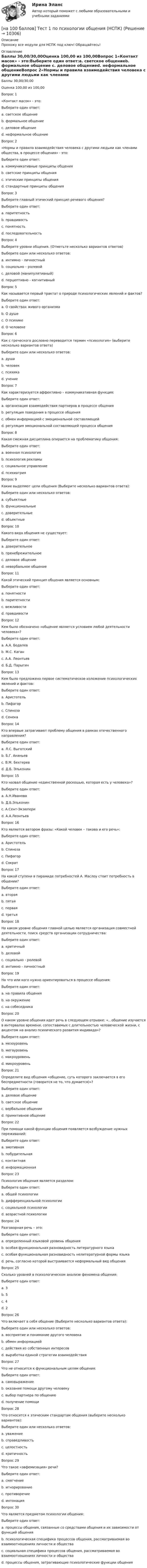     
          Описание
          Прохожу все модули для НСПК под ключ! Обращайтесь!  
          Оглавление
          Баллы	30,00/30,00Оценка	100,00 из 100,00Вопрос 1«Контакт масок» - это:Выберите один ответ:a. светское общениеb. формальное общение c. деловое общениеd. неформальное общениеВопрос 2«Нормы и правила взаимодействия человека с другими людьми как членами общества, в процессе общения» - это:Выберите один ответ:a. коммуникативные принципы общения b. светские принципы общенияc. этические принципы общенияd. стандартные принципы общенияВопрос 3Выберите главный этический принцип речевого общения?Выберите один ответ:a. паритетность b. правдивостьc. понятностьd. последовательностьВопрос 4Выберите уровни общения. (Отметьте несколько вариантов ответов)Выберите один или несколько ответов:a. интимно - личностный b. социально – ролевой c. деловой (манипулятивный) d. перцептивно - когнитивныйВопрос 5Как называется первый трактат о природе психологических явлений и фактов?Выберите один ответ:a. О свойствах живого организмаb. О душе c. О психикеd. О человекеВопрос 6Как с греческого дословно переводится термин «психология» (выберите несколько вариантов ответа)Выберите один или несколько ответов:a. душа b. человекc. психикаd. учение Вопрос 7Как характеризуется аффективно – коммуникативная функция:Выберите один ответ:a. организация взаимодействия партнеров в процессе общенияb. регуляция поведения в процессе общенияc. обмен информацией с эмоциональной составляющейd. регуляция эмоциональной составляющей процесса общения Вопрос 8Какая смежная дисциплина опирается на проблематику общения:Выберите один ответ:a. военная психологияb. психология рекламыc. социальное управлениеd. психиатрия Вопрос 9Какие выделяют цели общения (Выберите несколько вариантов ответа):Выберите один или несколько ответов:a. субъектныеb. функциональные c. доверительныеd. объектные Вопрос 10Какого вида общения не существует:Выберите один ответ:a. доверительноеb. пренебрежительное c. деловое общениеd. невербальное общениеВопрос 11Какой этический принцип общения является основным:Выберите один ответ:a. понятностиb. паритетностиc. вежливости d. правдивостиВопрос 12Кем было обозначено «общение является условием любой деятельности человека»?Выберите один ответ:a. А.А. Бодалевb. М.С. Каганc. А.А. Леонтьев d. Б.Д. ПарыгинВопрос 13Кем было предложено первое систематическое изложение психологических явлений и фактов:Выберите один ответ:a. Аристотель b. Пифагорc. Спинозаd. СенекаВопрос 14Кто впервые затрагивают проблему общения в рамках отечественного направления?Выберите один ответ:a. Л.С. Выготскийb. Б.Г. Ананьевc. В.М. Бехтерев d. Д.Б. ЭльконинВопрос 15Кто назвал общение «единственной роскошью, которая есть у человека»?Выберите один ответ:a. А.Н.Ивановаb. Д.Б.Эльконинc. А.Сент-Экзюпери d. А.А.ЛеонтьевВопрос 16Кто является автором фразы: «Какой человек – такова и его речь»:Выберите один ответ:a. Аристотельb. Спинозаc. Пифагорd. Сократ Вопрос 17На какой ступени в пирамиде потребностей А. Маслоу стоит потребность в общении?Выберите один ответ:a. втораяb. пятаяc. перваяd. третья Вопрос 18На каком уровне общения главной целью является организация совместной деятельности, поиск средств организации сотрудничества:Выберите один ответ:a. критичныйb. деловой c. социально - ролевойd. интимно - личностныйВопрос 19На что или кого нужно ориентироваться в процессе общения:Выберите один ответ:a. на правила общенияb. на окружениеc. на собеседника Вопрос 20О каком уровне общения идет речь в следующем отрывке: «…общение изучается в интервалах времени, сопоставимых с длительностью человеческой жизни, с акцентом на анализ психического развития индивида»?Выберите один ответ:a. мезоуровеньb. мегауровеньc. макроуровень d. микроуровеньВопрос 21Определите вид общения «общение, суть которого заключается в его беспредметности (говорится не то, что думается)»?Выберите один ответ:a. деловое общениеb. светское общение c. вербальное общениеd. примитивное общениеВопрос 22При помощи какой функции общения появляется возбуждение нужных переживаний:Выберите один ответ:a. эмотивная b. побудительнаяc. контактнаяd. информационнаяВопрос 23Психология общения является разделом:Выберите один ответ:a. общей психологииb. дифференциальной психологииc. социальной психологии d. возрастной психологииВопрос 24Разговорная речь – это:Выберите один ответ:a. определенный языковой уровень общенияb. особая функциональная разновидность литературного языка c. особая функциональная разновидность нелитературной формы языкаd. речь, согласно которой выстраивается неформальный вид общенияВопрос 25Сколько уровней в психологическом анализе феномена общения:Выберите один ответ:a. 3 b. 5c. 4d. 2Вопрос 26Что включает в себя общение (Выберите несколько вариантов ответа):Выберите один или несколько ответов:a. восприятие и понимание другого человека b. обмен информацией c. действия из собственных интересовd. выработка единой стратегии взаимодействия Вопрос 27Что не относится к функциональным целям общения:Выберите один ответ:a. самовыражениеb. оказание помощи другому человекуc. выбор партнера по общению d. получение помощиВопрос 28Что относится к этическим стандартам общения (выберите несколько вариантов):Выберите один или несколько ответов:a. уважение b. справедливость c. целостность d. критичностьВопрос 29Что такое «эвфемизация» речи?Выберите один ответ:a. смягчение b. игнорированиеc. противоречиеd. интонацияВопрос 30Что является предметом психологии общения:Выберите один ответ:a. процессы общения, связанные со средствами общения и их зависимости от функций общенияb. психологическая специфика процессов общения, рассматриваемая во взаимоотношениях личности и общества c. социальная специфика процессов общения, рассматриваемая во взаимоотношениях личности и обществаd. процессы общения, затрагивающие психологические функции общения 
            
            
            [на 100 баллов] Тест 1 по педагогике (НСПК)[на 100 баллов] Тест 1 по психологии общения (НСПК)[на 100 баллов] Тест 1 по экологическим основам природопользования (НСПК) [на 100 баллов] Тест 1 по экономике образовательной организации (НСПК)[на 100 баллов] Тест 2 по информатике (НСПК)[на 100 баллов] Тест 2 по математике (НСПК)[на 100 баллов] Тест 2 по психологии общения (НСПК)[на 100 баллов] Тест 1,2,3 по основам философии + комплексное задание (НСПК)[на 100 баллов] Тест 1 по возрастной анатомии, физиологии и гигиене (НСПК)[на 100 баллов] Тест 1 по географии (ОСЭК)[на 100 баллов] Тест 1 по информатике (НСПК)[на 100 баллов]  Тест 1 по математике (НСПК)[на 100 баллов] Тест 1 по математике (НСПК)[на 100 баллов] Тест 1 по методике преподавания по программам дополнительного образования (НСПК)