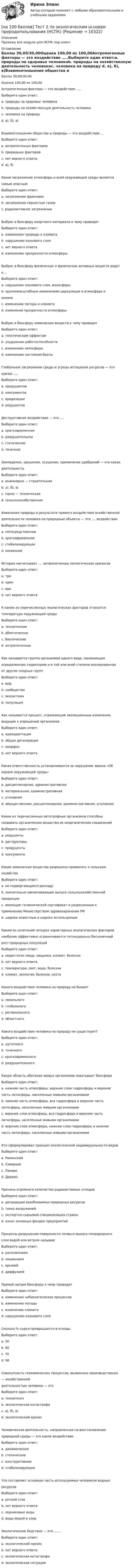     
          Описание
          Прохожу все модули для НСПК под ключ! 
          Оглавление
          Баллы 30,00/30,00Оценка 100,00 из 100,00Антропогенные факторы — это воздействие …..Выберите один ответ:a. природы на здоровье человекаb. природы на хозяйственную деятельность человекаc. человека на природу d. а), б), в)Взаимоотношения общества и природы — это воздействие …Выберите один ответ:a. антропогенных факторов b. природных факторовc. нет верного ответаd. а), б)Какое загрязнение атмосферы и всей окружающей среды являетсясамым опаснымВыберите один ответ:a. загрязнение фреонамиb. загрязнение сернистым газомc. радиоактивное загрязнение Выброс в биосферу инертного материала к чему приводитВыберите один ответ:a. изменению природы и климата b. нарушению азонового слояc. нет верного ответаd. изменению прозрачности атмосферыВыброс в биосферу физических и физических активных веществ ведетк…Выберите один ответ:a. нарушение озонового слоя, ионосферыb. крупномасштабным изменениям циркуляции в атмосфере иокеане c. изменению погоды и климатаd. изменение прозрачности атмосферыВыброс в биосферу химических веществ к чему приводитВыберите один ответ:a. генетическим эффектамb. ухудшению работоспособностиc. изменению литосферыd. изменению состояния биотыГлобальное загрязнение среды и угрозы истощения ресурсов — этокризис ….Выберите один ответ:a. продуцентовb. консументовc. аридизацииd. редуцентов Деструктивное воздействие — это ….Выберите один ответ:a. кратковременноеb. разрушительное c. статическоеd. точечноеЗемледелие, орошение, осушение, применение удобрений — это какаядеятельностьВыберите один ответ:a. инжинерно — строительнаяb. а), б), в)c. горно — техническаяd. сельскохозяйственная Изменения природы в результате прямого воздействия хозяйственнойдеятельности человека на природные объекты — это …. воздействиеВыберите один ответ:a. непосредственное b. кратковременноеc. стабилизирующееd. косвенноеИстория насчитывает …. антропогенных экологических кризисовВыберите один ответ:a. три b. одинc. дваd. нет верного ответаК каким из перечисленных экологических факторов относитсятемпература окружающей средыВыберите один ответ:a. техногенныеb. абиотические c. биотическиеd. антропогенныеКак называется группа организмов одного вида, занимающаяопределенную территорию и в той или иной степени изолированнаяот других сходных группВыберите один ответ:a. видb. сообществоc. экосистемаd. популяция Как называется процесс, отражающий эволюционные изменения,ведущие к упрощению организмовВыберите один ответ:a. идиоадаптацияb. общая дегенерация c. аморфозd. нет верного ответаКакая ответственность устанавливается за нарушение закона «Обохране окружающей среды»Выберите один ответ:a. дисциплинарная, административнаяb. материальная, административнаяc. уголовнаяd. имущественная, дисциплинарная, административная, уголовнаяКакие из перечисленных автотрофных организмов способнысоздавать органические вещества из неорганических соединенийВыберите один ответ:a. редуцентыb. деструкторыc. продуценты d. консументыКакие химические вещества разрешено применять в сельскомхозяйствеВыберите один ответ:a. не подвергающиеся распаду b. значительно увеличивающие выпуск сельскохозяйственнойпродукцииc. имеющие гигиенический сертификат и разрешенные кприменению Министерством здравоохранения РФd. широко известные и широко используемыеКаким из сочетаний четырех характерных экологических факторовнаиболее эффективно ограничивается потенциально бесконечныйрост природных популяцийВыберите один ответ:a. недостаток пищи, хищники, климат, болезни b. нет верного ответаc. температура, свет, вода, болезниd. климат, экология, болезни, охотаКакого воздействия человека на природу не бываетВыберите один ответ:a. локальногоb. глобальногоc. региональногоd. областного Какого воздействия человека на природу не существует?Выберите один ответ:a. шуточного b. точечногоc. кратковременногоd. разрушительногоКакую область обитания живых организмов охватывает биосфераВыберите один ответ:a. нижняя часть атмосферы, верхние слои гидросферы и верхняячасть литосферы, населенные живыми организмамиb. нижняя часть атмосферы, вся гидросфера и верхняя частьлитосферы, населенные живыми организмами c. верхние слои атмосферы, вся гидросфера и верхняя частьлитосферы, населенные живыми организмамиd. верхние слои атмосферы, нижние слои гидросферы и нижняячасть литосферы, населенные живыми организмамиКто сформулировал принцип экологической индивидуальности видовВыберите один ответ:a. Раменский b. Северцевc. Ламаркd. ДарвинПричина огромного количества радиоактивных отходовВыберите один ответ:a. деградация возобновимых природных ресурсовb. гонка вооружений c. экспортно-сырьевая специализация страныd. износ основных фондов предприятийПроцессы разрушения поверхности почвы и выноса плодородногослоя водой или ветром называюВыберите один ответ:a. разложениемb. смываниемc. эрозией d. диффузиейПрямой нагрев биосферы к чему приводитВыберите один ответ:a. изменению небиологических процессов b. изменению погодыc. изменению климатаd. нарушению азонового слояСколько % сырья превращается в отходыВыберите один ответ:a. 50b. 60c. 70d. 90 Совокупность геохимических процессов, вызванных производственно— хозяйственнойдеятельностью человека — этоВыберите один ответ:a. техногенез b. экологическая катастрофаc. а), б), в)d. экологический кризисЧеловеческая деятельность, направленная на восстановлениеприродной среды — это какое воздействиеВыберите один ответ:a. динамическоеb. статическоеc. конструктивное d. стабилизируещееЧто составляет основную часть используемых человеком водныхресурсовВыберите один ответ:a. речной сток b. нет верного ответаc. ледниковые водыd. воды морей и озерЭкологическое бедствие — это …….Выберите один ответ:a. экологический кризис b. нет верного ответаc. экологическая катастрофаd. экологическая ситуация 
            
            
            [на 100 баллов] Тест 2 по теоретическим и методическим основам организации игровой деятельности детей раннего и дошкольного возраста (НСПК)[на 100 баллов] Тест 2 по экологическим основам природопользования (НСПК)[на 100 баллов] Тест 3,4,5,6 по естествознанию (НСПК)[на 100 баллов] Тест 3 по русскому языку (НСПК)[на 100 баллов] Тест 3 по теории и методике музыкального воспитания с практикумом (НСПК)[на 100 баллов] Тест 3 по экологическим основам природопользования (НСПК)[на 100 баллов] Тест 4. Elements (ТПУ)  [на 100 баллов] Тест 1 по организации и нормативно-правовым основам архивного дела (НСПК)[на 100 баллов] Тест 1 по педагогике (НСПК)[на 100 баллов] Тест 1 по психологии общения (НСПК)[на 100 баллов] Тест 1 по экологическим основам природопользования (НСПК) [на 100 баллов] Тест 1 по экономике образовательной организации (НСПК)[на 100 баллов] Тест 2 по информатике (НСПК)[на 100 баллов] Тест 2 по математике (НСПК)