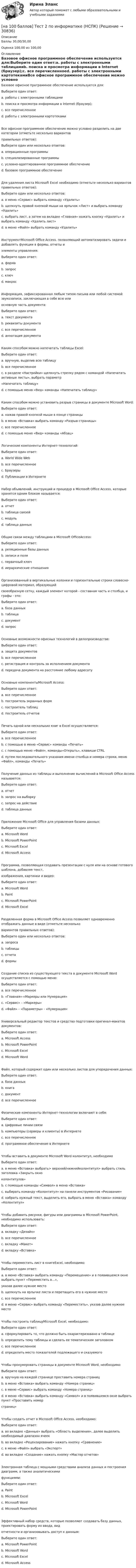     
          Описание
          Баллы 30,00/30,00Оценка 100,00 из 100,00 
          Оглавление
          Базовое офисное программное обеспечение используется для:Выберите один ответ:a. работы с электронными таблицамиb. поиска и просмотра информации в Internet (браузер);c. все перечисленноеd. работы с электронными картотекамиВсе офисное программное обеспечение можно условно разделить на две категории (отметьте несколько вариантовправильных ответов):Выберите один или несколько ответов:a. операционные программыb. специализированные программыc. условно-адаптированное программное обеспечениеd. базовое программное обеспечениеДля удаления листа Microsoft Excel необходимо (отметьте несколько вариантов правильных ответов):Выберите один или несколько ответов:a. в меню «Сервис» выбрать команду «Удалить»b. щелкнуть правой кнопкой мыши на ярлычок «Лист» и выбрать команду «Удалить»c. выбрать лист, а затем на вкладке «Главная» нажать кнопку «Удалить» и выбрать команду «Удалить лист»d. в меню «Файл» выбрать команду «Удалить»ИнструментMicrosoft Office Access, позволяющий автоматизировать задачи и добавлять функции в формы, отчеты иэлементы управления:Выберите один ответ:a. формаb. запросc. ключd. макросИнформация, зафиксированная любым типом письма или любой системой звукозаписи, заключающая в себе всю илиосновную часть документа:Выберите один ответ:a. текст документаb. реквизиты документаc. все перечисленноеd. аннотация документаКаким способом можно напечатать таблицы Excel:Выберите один ответ:a. вручную, выделив всю таблицуb. все перечисленноеc. в разделе «Настройки» щелкнуть стрелку рядом с командой «Напечатать активные листы», выбрать параметр«Напечатать таблицу»d. c помощью меню «Вид» команды «Напечатать таблицу»Каким способом можно установить разрыв страницы в документе Microsoft Word:Выберите один ответ:a. нажав правой кнопкой мыши в конце страницыb. в меню «Вставка» выбрать команду «Разрыв страницы»c. все перечисленноеd. c помощью меню «Вид» команды «Абзац»Логические компоненты Интернет-технологий:Выберите один ответ:a. World Wide Webb. все перечисленноеc. Браузерыd. Публикации в ИнтернетеНабор объявлений, инструкций и процедур в Microsoft Office Access, которые хранятся одним блоком называется:Выберите один ответ:a. отчетb. таблица связейc. модульd. таблица данныхОбщие связи между таблицами в Microsoft OfficeAccess:Выберите один ответ:a. реляционные базы данныхb. записи и поляc. первичный ключd. иерархические отношенияОрганизованный в вертикальные колонки и горизонтальные строки словесно-цифровой материал, образующийсвоеобразную сетку, каждый элемент которой - составная часть и столбца, и графы - это:Выберите один ответ:a. база данныхb. таблицаc. документd. запросОсновные возможности офисных технологий в делопроизводстве:Выберите один ответ:a. защита документовb. все перечисленноеc. регистрация и контроль за исполнением документаd. передача документа на расстояние любому адресатуОсновные компонентыMicrosoft Access:Выберите один ответ:a. все перечисленноеb. построитель экранных формc. построитель таблицd. построитель отчетовПечать одной или нескольких книг в Excel осуществляется:Выберите один ответ:a. все перечисленноеb. с помощью в меню «Сервис» команды «Печать»c. с помощью меню «Файл», команды«Открыть», клавиши CTRLd. путем последовательного указания имени столбца и номера строки, меню «Файл», команды «Печать»Получение данных из таблицы и выполнение вычислений в Microsoft Office Access называется:Выберите один ответ:a. отчетb. запрос на выборкуc. запрос на действиеd. таблица данныхПриложение Microsoft Office для управления базами данных:Выберите один ответ:a. Microsoft Wordb. Microsoft PowerPointc. Microsoft Exceld. Microsoft AccessПрограмма, позволяющая создавать презентации с нуля или на основе готового шаблона, добавляя текст,изображения, картинки и видео:Выберите один ответ:a. Microsoft Wordb. Paintc. Microsoft PowerPointd. Microsoft ExcelРазделенная форма в Microsoft Office Access позволяет одновременно отображать данные в виде (отметьте нескольковариантов правильных ответов):Выберите один или несколько ответов:a. запросаb. таблицыc. отчетаd. формыСоздание списка из существующего текста в документе Microsoft Word осуществляется с помощью меню:Выберите один ответ:a. все перечисленноеb. «Главная»-«Маркеры или Нумерация»c. «Сервис» – «Маркеры»d. «Файл» – «Параметры» - «Нумерация»Универсальный редактор текстов и средство подготовки оригинал-макетов документов:Выберите один ответ:a. Microsoft Accessb. Microsoft PowerPointc. Microsoft Exceld. Microsoft WordФайл, который содержит один или несколько листов для упорядочения данных:Выберите один ответ:a. база данныхb. книгаc. документd. все перечисленноеФизические компоненты Интернет-технологии включают в себя:Выберите один ответ:a. Цифровые линии связиb. компьютеры (серверы и клиенты) в Интернетеc. все перечисленноеd. программное обеспечение в ИнтернетеЧтобы вставить в документе Microsoft Word колонтитул, необходимоВыберите один ответ:a. в меню «Вставка» выбрать> верхний/нижнийколонтитул> выбрать стиль заголовка «Закрыть окноколонтитулов»b. с помощью команды «Символ» в меню «Вставка»c. выбирать команду «Колонтитул» на панели инструментов «Рисование»d. набрать нужный текст, выделить его, выбрать в меню «Вставка» команду «Колонтитул»Чтобы добавить рисунки, фигуры или диаграммы в Microsoft PowerPoint, необходимо использовать:Выберите один ответ:a. вкладку «Дизайн»b. все перечисленноеc. вкладку «Макет»d. вкладку «Вставка»Чтобы переместить лист в книгеExcel, необходимо:Выберите один ответ:a. в меню «Вставка» выбрать команду «Перемещение» и в появившемся окне выбрать пункт «Переместить в…»,указав далее нужное местоb. щелкнуть на ярлычке листа и перетащить его в нужное местоc. все перечисленноеd. в меню «Сервис» выбрать команду «Переместить», указав далее нужное местоЧтобы построить таблицуMicrosoft Excel, необходимо:Выберите один ответ:a. сформулировать то, что должно быть охарактеризовано в таблицеb. определить тему таблицы и сделать ее тематическим заголовкомc. все перечисленноеd. определить место показателей подлежащего и сказуемогоЧтобы пронумеровать страницы в документе Microsoft Word, необходимо:Выберите один ответ:a. вручную на каждой странице проставить номера страницb. в меню «Вставка» выбрать команду «Номера страниц»c. в меню «Сервис» выбрать команду «Номера страниц»d. в меню «Вставка» выбрать команду «Символ» и в появившемся окне выбрать пункт «Проставить номерстраниц»Чтобы создать отчет в Microsoft Office Access, необходимо:Выберите один ответ:a. во вкладке «Данные» выбрать «Область выделения», далее выделить необходимый диапазон ячеекb. во вкладке «Рецензирование» нажать кнопку «Сравнение»c. в меню «Файл» выбрать «Экспорт»d. во вкладке «Создание» нажать кнопку «Мастер отчетов»Электронная таблица с мощными средствами анализа данных и построения диаграмм, а также аналитическимифункциями:Выберите один ответ:a. Paintb. Microsoft Excelc. Microsoft Wordd. Microsoft PowerPointЭффективный набор средств, которые позволяют создавать базу данных, проектировать форму их ввода, видотчетности и организовывать доступ к данным:Выберите один ответ:a. Microsoft PowerPointb. Microsoft Wordc. Microsoft Exceld. Microsoft Access 
            
            
            [на 100 баллов] Тест 1 по экономике образовательной организации (НСПК)[на 100 баллов] Тест 2 по информатике (НСПК)[на 100 баллов] Тест 2 по математике (НСПК)[на 100 баллов] Тест 2 по психологии общения (НСПК)[на 100 баллов] Тест 2 по теоретическим и методическим основам организации игровой деятельности детей раннего и дошкольного возраста (НСПК)[на 100 баллов] Тест 2 по экологическим основам природопользования (НСПК)[на 100 баллов] Тест 3,4,5,6 по естествознанию (НСПК)[на 100 баллов] Тест 1 по информатике (НСПК)[на 100 баллов]  Тест 1 по математике (НСПК)[на 100 баллов] Тест 1 по математике (НСПК)[на 100 баллов] Тест 1 по методике преподавания по программам дополнительного образования (НСПК) [на 100 баллов] Тест 1 по организации и нормативно-правовым основам архивного дела (НСПК)[на 100 баллов] Тест 1 по педагогике (НСПК)[на 100 баллов] Тест 1 по психологии общения (НСПК)