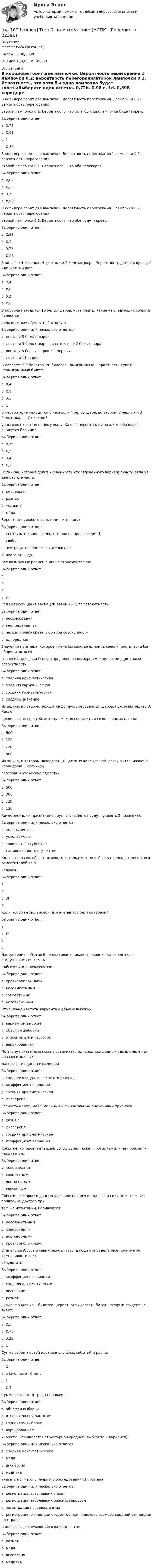     
          Описание
          Математика (ДОУА, СР)Баллы 30,00/30,00Оценка 100,00 из 100,00 
          Оглавление
          В коридоре горят две лампочки. Вероятность перегорания 1 лампочки 0,2; вероятность перегораниявторой лампочки 0,1. Вероятность, что хотя бы одна лампочка будет гореть:Выберите один ответ:a. 0,72b. 0,98 c. 1d. 0,89В коридоре горят две лампочки. Вероятность перегорания 1 лампочки 0,2; вероятность перегораниявторой лампочки 0,1. Вероятность, что обе перегорят:Выберите один ответ:a. 0,02 b. 0,89c. 0,2d. 0,98В коридоре горят две лампочки. Вероятность перегорания 1 лампочки 0,2; вероятность перегораниявторой лампочки 0,1. Вероятность, что обе будут гореть:Выберите один ответ:a. 0,98b. 0,9c. 0,72 d. 0,08В коробке 4 зеленых, 4 красных и 2 желтых шара. Вероятность достать красный или желтый шар:Выберите один ответ:a. 0,4b. 0,8c. 0,2d. 0,6 В коробке находится 10 белых шаров. Установить, какие из следующих событий являютсяневозможными (указать 2 ответа):Выберите один или несколько ответов:a. достали 5 белых шаровb. достали 5 белых шаров, а потом еще 2 белых шараc. достали 5 белых шаров и 1 черный d. достали 11 шаров В лотерее 200 билетов, 20 билетов - выигрышные. Вероятность купить невыигрышный билет:Выберите один ответ:a. 0,4b. 0,9 c. 0,1d. 1В первой урне находится 6 черных и 4 белых шара, во второй- 3 черных и 3 белых шаров. Из каждойурны извлекают по одному шару. Какова вероятность того, что оба шара окажутся белыми?Выберите один ответ:a. 0,75b. 0,5c. 0,4d. 0,2 Величина, которая делит численность упорядоченного вариационного ряда на две равные части:Выберите один ответ:a. дисперсияb. размахc. медиана d. модаВероятность любого испытания есть число:Выберите один ответ:a. неотрицательное число, которое не превосходит 1 b. любоеc. неотрицательное число, меньшее 1d. число от -1 до 1Все возможные размещения из m элементов по:Выберите один ответ:a. b.c.d. n!Если коэффициент вариации равен 20%, то совокупность:Выберите один ответ:a. неоднороднаяb. неопределеннаяc. нельзя ничего сказать об этой совокупностиd. однородная Значение признака, которое имела бы каждая единица совокупности, если бы общий итог всехзначений признака был распределен равномерно между всеми единицами совокупностиВыберите один ответ:a. средняя арифметическая b. средняя гармоническаяc. средняя геометрическаяd. среднее значениеИз ящика, в котором находится 10 пронумерованных шаров, нужно вытащить 3. Числопоследовательностей, которые можно составить из извлеченных шаров:Выберите один ответ:a. 500b. 120c. 720 d. 900Из ящика, в котором находятся 10 цветных карандашей, сразу вытаскивают 3 карандаша. Сколькимиспособами это можно сделать?Выберите один ответ:a. 500b. 300c. 720d. 120 Качественными признаками группы студентов будут (указать 2 признака):Выберите один или несколько ответов:a. пол студентов b. успеваемостьc. количество студентовd. национальность студентов Количество способов, с помощью которых можно избрать председателя и 2 его заместителей из nчеловек:Выберите один ответ:a.b. c. 3!d.Количество перестановок из n элементов без повторения:Выберите один ответ:a.b. n! c.d.Наступление события В не оказывает никакого влияния на вероятность наступления события А.События А и В называются:Выберите один ответ:a. противоположнымиb. несовместнымиc. совместнымиd. независимыми Отношение частоты варианта к объему выборкиВыберите один ответ:a. вариантом выборкиb. объемом выборкиc. относительной частотой d. варьированиемПо этому показателю можно сравнивать однородность самых разных явлений независимо от ихмасштаба и единиц измеренияВыберите один ответ:a. среднее квадратическое отклонениеb. коэффициент вариации c. средняя арифметическаяd. дисперсияРазность между максимальным и минимальным значениями признака.Выберите один ответ:a. размах b. дисперсияc. средняя арифметическаяd. коэффициент вариацииСобытие, которое при заданных условиях может произойти или не произойти, называется:Выберите один ответ:a. невозможнымb. совместнымc. достовернымd. случайным События, которые в данных условиях появление одного из них не исключает появление другого притом же испытании, называются:Выберите один ответ:a. несовместнымиb. совместными c. достовернымиd. противоположнымиСтепень разброса в серии результатов, дающая определенное понятие об изменчивости этихрезультатов:Выберите один ответ:a. коэффициент вариацииb. средняя арифметическаяc. дисперсия d. размахСтудент знает 75% билетов. Вероятность достать билет, который студент не знает:Выберите один ответ:a. 0,5b. 0,75c. 0,25 d. 1Сумма вероятностей противоположных событий и равна:Выберите один ответ:a. 0b. значению от 0 до 1c. 1 d. 0,5Сумма всех частот ряда называют:Выберите один ответ:a. объемом выборки b. относительной частотойc. вариантом выборкиd. варьированиемУкажите, что является структурной средней (выберите 2 варианта):Выберите один или несколько ответов:a. среднее арифметическоеb. мода c. дисперсияd. медиана Указать примеры сплошного обследования (3 примера):Выберите один или несколько ответов:a. регистрация вступивших в брак b. регистрация заболевших опасным вирусом c. регистрация новорожденных d. регистрация стипендии студентов, для подсчета размера средней стипендии по странеЧаще всего встречающийся вариант – это:Выберите один ответ:a. размахb. мода c. дисперсияd. медиана 
            
            
            [на 100 баллов] Тест 2 по информатике (НСПК)[на 100 баллов] Тест 2 по математике (НСПК)[на 100 баллов] Тест 2 по психологии общения (НСПК)[на 100 баллов] Тест 2 по теоретическим и методическим основам организации игровой деятельности детей раннего и дошкольного возраста (НСПК)[на 100 баллов] Тест 2 по экологическим основам природопользования (НСПК)[на 100 баллов] Тест 3,4,5,6 по естествознанию (НСПК)[на 100 баллов] Тест 3 по русскому языку (НСПК)[на 100 баллов]  Тест 1 по математике (НСПК)[на 100 баллов] Тест 1 по математике (НСПК)[на 100 баллов] Тест 1 по методике преподавания по программам дополнительного образования (НСПК) [на 100 баллов] Тест 1 по организации и нормативно-правовым основам архивного дела (НСПК)[на 100 баллов] Тест 1 по педагогике (НСПК)[на 100 баллов] Тест 1 по психологии общения (НСПК)[на 100 баллов] Тест 1 по экологическим основам природопользования (НСПК) 