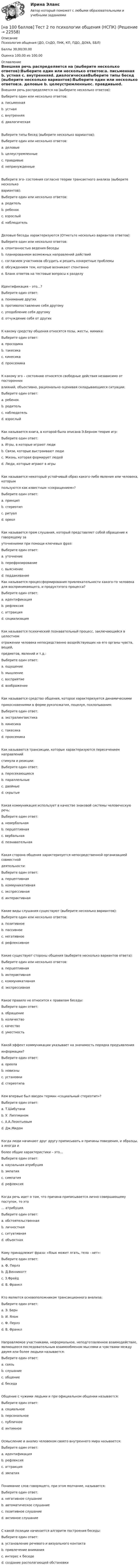     
          Описание
          Психология общения (ДО, СпДО, ПНК, КП, ПДО, ДОУА, ББЛ)Баллы 30,00/30,00Оценка 100,00 из 100,00 
          Оглавление
          Внешняя речь распределяется на (выберите несколько ответов):Выберите один или несколько ответов:a. письменная b. устная c. внутренняяd. диалогическаяВыберите типы бесед (выберите несколько вариантов):Выберите один или несколько ответов:a. деловые b. целеустремленныеc. правдивыеd. непринужденные Выберите эго- состояния согласно теории трансактного анализа (выберите нескольковариантов):Выберите один или несколько ответов:a. родитель b. ребенок c. взрослыйd. наблюдательДеловые беседы характеризуются (Отметьте несколько вариантов ответов):Выберите один или несколько ответов:a. спонтанностью ведения беседыb. планированием возможных направлений действий c. согласием участников обсудить и решить конкретные проблемы d. обсуждением тем, которые возникают спонтанноe. Бланк ответов на тестовые вопросы к разделуИдентификация – это…?Выберите один ответ:a. понимание другихb. противопоставление себя другомуc. уподобление себя другому d. отчуждение себя от другихК какому средству общения относятся позы, жесты, мимика:Выберите один ответ:a. просодикаb. такесикаc. кинесика d. проксемикаК какому эго – состоянию относятся свободные действия независимо от постороннихвлияний, объективно, рационально оценивая складывающиеся ситуации:Выберите один ответ:a. ребенокb. родительc. наблюдательd. взрослый Как называется книга, в которой была описана Э.Берном теория игр:Выберите один ответ:a. Игры, в которые играют люди b. Связи, которые выстраивают людиc. Жизнь, которая формирует людейd. Люди, которые играют в игрыКак называется некоторый устойчивый образ какого-либо явления или человека, которымпользуются как известным «сокращением»?Выберите один ответ:a. принципb. стереотип c. ритуалd. ореолКак называется прем слушания, который представляет собой обращение к говорящему зауточнениями при помощи ключевых фраз:Выберите один ответ:a. уточнениеb. перефразированиеc. выяснение d. поддакиваниеКак называется процессформирования привлекательности какого-то человека для воспринимающего, и продуктэтого процесса?Выберите один ответ:a. идентификацияb. рефлексияc. аттракция d. социализацияКак называется психический познавательный процесс, заключающийся в целостномотражении человека непосредственно воздействующих на его органы чувств, вещей,предметов, явлений и т.д.:Выберите один ответ:a. ощущениеb. мышлениеc. восприятие d. воображениеКак называется средство общения, которое характеризуется динамическимиприкосновениями в форме рукопожатия, поцелуя, похлопывания:Выберите один ответ:a. экстралингвистикаb. кинесикаc. такесика d. проксемикаКак называются трансакции, которые характеризуются пересечением направленийстимула и реакции:Выберите один ответ:a. пересекающиеся b. параллельныеc. двойныеd. скрытыеКакая коммуникация использует в качестве знаковой системы человеческую речь:Выберите один ответ:a. невербальнаяb. перцептивнаяc. вербальная d. познавательнаяКакая сторона общения характеризуется непосредственной организацией совместнойдеятельности:Выберите один ответ:a. перцептивнаяb. коммуникативнаяc. экспрессивнаяd. интерактивная Какие виды слушания существуют (выберите несколько вариантов):Выберите один или несколько ответов:a. позитивноеb. пассивное c. негативноеd. рефлексивное Какие существуют стороны общения (выберите несколько вариантов ответа):Выберите один или несколько ответов:a. перцептивная b. интерактивная c. коммуникативная d. экспрессивнаяКакое правило не относится к правилам беседы:Выберите один ответ:a. обращение b. количествоc. качествоd. уместностьКакой эффект коммуникации указывает на значимость порядка предъявленияинформации?Выберите один ответ:a. ореолаb. новизны c. установкиd. стереотипаКем впервые был введен термин «социальный стереотип»?Выберите один ответ:a. Т.Шибутаниb. У. Липпманом c. А.А.Леонтьевымd. Дж.МидомКогда люди начинают друг другу приписывать и причины поведения, и образцы, а иногда иболее общие характеристики – это…Выберите один ответ:a. каузальная атрибуция b. эмпатияc. симпатияd. рефлексияКогда речь идет о том, что причина приписывается лично совершающему поступок, то это… атрибуция.Выберите один ответ:a. обстоятельственнаяb. личностная c. ситуативнаяd. объектнаяКому принадлежит фраза: «Язык может лгать, тело - нет»:Выберите один ответ:a. Ф. Перлзb. Д.Винникоттc. З.Фрейд d. В. ФранклКто является основоположником трансакционного анализа:Выберите один ответ:a. Э. Берн b. И. Яломc. Ф. Перлзd. В. ФранклНаправляемое участниками, неформальное, неподготовленное взаимодействие, являющееся последовательным взаимообменом мыслями и чувствами между двумя или более людьми называется:Выберите один ответ:a. связьb. слушаниеc. общениеd. беседа Общение с чужими людьми и при официальном общении называется:Выберите один ответ:a. социальное b. персональноеc. публичноеd. интимноеОсмысление и анализ человеком своего внутреннего мира называется:Выберите один ответ:a. идентификацияb. рефлексия c. аттракцияd. эмпатияПонимание слов говорящего, при этом молчание, называется:Выберите один ответ:a. негативное слушаниеb. автоматическое слушаниеc. позитивное слушаниеd. активное слушание С какой позиции начинается алгоритм построения беседы:Выберите один ответ:a. установление речевого и визуального контакта b. привлечение вниманияc. интерес к беседеd. создание располагающей обстановки 
            
            
            [на 100 баллов] Тест 2 по математике (НСПК)[на 100 баллов] Тест 2 по психологии общения (НСПК)[на 100 баллов] Тест 2 по теоретическим и методическим основам организации игровой деятельности детей раннего и дошкольного возраста (НСПК)[на 100 баллов] Тест 2 по экологическим основам природопользования (НСПК)[на 100 баллов] Тест 3,4,5,6 по естествознанию (НСПК)[на 100 баллов] Тест 3 по русскому языку (НСПК)[на 100 баллов] Тест 3 по теории и методике музыкального воспитания с практикумом (НСПК)[на 100 баллов] Тест 1 по математике (НСПК)[на 100 баллов] Тест 1 по методике преподавания по программам дополнительного образования (НСПК) [на 100 баллов] Тест 1 по организации и нормативно-правовым основам архивного дела (НСПК)[на 100 баллов] Тест 1 по педагогике (НСПК)[на 100 баллов] Тест 1 по психологии общения (НСПК)[на 100 баллов] Тест 1 по экологическим основам природопользования (НСПК) [на 100 баллов] Тест 1 по экономике образовательной организации (НСПК)