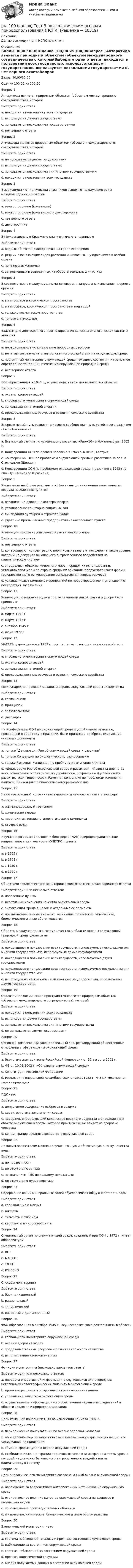     
          Описание
          Делаю все модули для НСПК под ключ! 
          Оглавление
          Баллы	30,00/30,00Оценка	100,00 из 100,00Вопрос 1Антарктида является природным объектом (объектом международного сотрудничества), которыйВыберите один ответ:a. находится в пользовании всех государствb. используется двумя государствамиc. используется несколькими государства¬ми d. нет верного ответаВопрос 2Атмосфера является природным объектом (объектом международного сотрудничества), которыйВыберите один ответ:a. не используется двумя государствамиb. используется двумя государствамиc. используется несколькими или многими государства¬миd. находится в пользовании всех государств Вопрос 3В зависимости от количества участников выделяют следующие виды международных договоровВыберите один ответ:a. многосторонние (конвенции)b. многосторонние (конвенции) и двусторонние c. нет верного ответаd. двусторонниеВопрос 4В Международную Крас¬ную книгу включаются данные оВыберите один ответ:a. водных объектах, находящихся на грани истощенияb. редких и исчезающих видах растений и животных, нуждающихся в особой охране c. полезных ископаемыхd. загрязненных и выведенных из оборота земельных участкахВопрос 5В соответствии с международными договорами запрещены испытания ядерного оружияВыберите один ответ:a. в атмосфере и космическом пространствеb. в атмосфере, космическом пространстве и под водой c. только в космическом пространствеd. только в атмосфереВопрос 6Важным для долгосрочного прогнозирования качества экологической системы являетсяВыберите один ответ:a. нерациональное использование природных ресурсовb. негативные результаты антропогенного воздействия на окружающую средуc. постоянный мониторинг окружающей среды текущего состояния и грамотное определение тенденций изменения окружающей природной среды d. нет верного ответаВопрос 7ВОЗ образованная в 1948 г., осуществляет свою деятельность в областиВыберите один ответ:a. охраны здоровья людей b. глобального мониторинга окружающей средыc. использования атомной энергииd. продовольственных ресурсов и развития сельского хозяйстваВопрос 8Впервые новый путь развития мирового сообщества - путь устойчивого развития - был обозначен наВыберите один ответ:a. Всемирный саммит по устойчивому развитию «Рио+10» в Йоханнесбург, 2002 г.b. Конференции ООН по правам человека в 1948 г. в Вене (Австрия)c. Конференции ООН по проблемам окружающей среды и развития в 1972 г. в Стокгольме (Швеция) d. Конференции ООН по проблемам окружающей среды и развития в 1992 г. в Рио - де - Жанейро (Бразилия)Вопрос 9Какие меры наиболее реальны и эффективны для снижения запыленности воздуха населенных пунктовВыберите один ответ:a. ограничение движения автотранспортаb. установление санитарно-защитных зонc. ликвидация пустырей и стройплощадокd. удаление промышленных предприятий из населенного пункта Вопрос 10Конвенции по охране животного и растительного мираВыберите один ответ:a. нет верного ответаb. контролируют концентрацию парниковых газов в атмосфере на таком уровне, который не допускал бы опасного антропогенного воздействия на климатическую системуc. определяют объекты животного мира, порядок их использования, устанавливают меры по охране среды их обитания, предусматривают формы государственного регулирования использования живых ресурсов d. устанавливают комплекс мероприятий по предотвращению и уменьшению последствий загрязненияВопрос 11Конвенция по международной торговле видами дикой фауны и флоры была принята вВыберите один ответ:a. марте 1951 гb. марте 1973 г c. октябре 1945 гd. июне 1972 гВопрос 12МАГАТЭ, учрежденное в 1957 г., осуществляет свою деятельность в областиВыберите один ответ:a. глобального мониторинга окружающей средыb. охраны здоровья людейc. использования атомной энергии d. продовольственных ресурсов и развития сельского хозяйстваВопрос 13Международно-правовой механизм охраны окружающей среды зиждется наВыберите один ответ:a. соглашенияхb. принципах c. обязательствахd. договорахВопрос 14На Конференции ООН по окружающей среде и устойчивому развитию, прошедшей в 1992 году в Бразилии, были приняты и одобрены следующие основные документыВыберите один ответ:a. только Декларация Рио об окружающей среде и развитииb. только Конвенция по биологическому разнообразиюc. только Рамочная конвенция по проблемам изменения климатаd. «Декларация Рио об окружающей среде и развитии», «Повестка дня на 21 век», «Заявление о принципах по управлению, сохранению и устойчивому развитию всех типов лесов», Рамочная конвенция по проблемам изменения климата, Конвенция по биологическому разнообразию Вопрос 15Назовите основной источник поступления углекислого газа в атмосферуВыберите один ответ:a. железнодорожный транспортb. химические заводыc. предприятия топливно-энергетического комплекса d. сточные водыВопрос 16Научная программа «Человек и биосфера» (МАБ) природоохранительное направление в деятельности ЮНЕСКО принятаВыберите один ответ:a. в 1965 гb. в 1968 гc. в 1980 гd. в 1970 г Вопрос 17Объектами экологического мониторинга являются (несколько вариантов ответа)Выберите один или несколько ответов:a. населенные пунктыb. негативные изменения качества окружающей среды c. окружающая среда в целом и отдельные её элементы d. чрезвычайные и иные внезапно возникшие физические, химические, биологические и иные обстоятельства Вопрос 18Объекты международного сотрудничества в области охраны окружающей природной среды делятся наВыберите один ответ:a. находящиеся в пользовании всех государств, используемые несколькими или многими государства¬ми, используемые двумя государствами b. находящиеся в пользовании всех государств, используемые двумя государствамиc. находящиеся в пользовании всех государств, используемые несколькими или многими государства¬миd. используемые несколькими или многими государства¬ми, используемые двумя государствамиВопрос 19Околоземное космическое пространство является природным объектом (объектом международного сотрудничества), которыйВыберите один ответ:a. находится в пользовании всех государств b. используется двумя государствамиc. используется несколькими или многими государствамиd. не используется двумя государствамиВопрос 20Основной комплексный законодательный акт, регулирующий общественные отношения в сфере охраны окружающей средыВыберите один ответ:a. Экологическая доктрина Российской Федерации от 31 августа 2002 г.b. ФЗ от 10.01.2002 г. «Об охране окружающей среды» c. Конституция Российской Федерацииd. Резолюция Генеральной Ассамблеи ООН от 29.101982 г. № 37/7 «Всемирная хартия природы»Вопрос 21ПДК - этоВыберите один ответ:a. допустимое содержание выбросов в воздухеb. характеристика загрязнения средыc. норматив, определяющий количество вредного вещества в определенном объеме окружающей среды, которое практически не влияет на здоровье человека d. концентрация вредного вещества в окружающей средеВопрос 22По каким показателям можно получить точную и объективную оценку качества водыВыберите один ответ:a. по прозрачностиb. по отсутствию запахаc. по значениям ПДК по каждому показателю d. по отсутствию пузырьков газаВопрос 23Содержание каких минеральных солей обуславливает общую жесткость водыВыберите один ответ:a. соли кальция и магния b. нитратыc. сульфаты и хлоридыd. карбонаты и гидрокарбонатыВопрос 24Специальный орган по окружаю¬щей среде, созданный при ООН в 1972 г. имеет аббревиатуруВыберите один ответ:a. ВОЗb. МАГАТЭc. ЮНЕП d. ЮНЕСКОВопрос 25Способы мониторингаВыберите один ответ:a. биоиндикационныйb. рациональныйc. климатическийd. наземный и дистанционный Вопрос 26ФАО образованная в октябре 1945 г., осуществляет свою деятельность в областиВыберите один ответ:a. глобального мониторинга окружающей средыb. охраны здоровья людейc. продовольственных ресурсов и развития сельского хозяйства d. использования атомной энергииВопрос 27Функции мониторинга (несколько вариантов ответа)Выберите один или несколько ответов:a. передача оперативной информации о случившихся или очередных негативных/ катастрофических явлениях в окружающей среде b. принятие решения о создающихся критических ситуацияхc. управление качеством окружающей средыd. осуществление информационного обеспечения научных исследований в области экологии и природопользования Вопрос 28Цель Рамочной конвенции ООН об изменении климата 1992 г.Выберите один ответ:a. периодические консультации по охране здоровья человекаb. определение мер по запрету ввоза и вывоза озоноразрушающих веществ и содержащей их продукцииc. обмен информацией по охране окружающей средыd. стабилизация концентрации парниковых газов в атмосфере на таком уровне, который не допускал бы опасного антропогенного воздействия на климатическую систему Вопрос 29Цель экологического мониторинга согласно ФЗ «Об охране окружающей среды»Выберите один ответ:a. наблюдение за воздействием антропогенных источников на окружающую среду b. отрицательное влияние качества окружающей среды на здоровье и имущество людейc. использование производственных объектовd. физические, химические, биологические и иные обстоятельстваВопрос 30Экологический мониторинг - этоВыберите один ответ:a. система наблюдений, анализа и прогноза состояния окружающей среды b. наблюдение за состоянием окружающей средыc. система наблюдений за состоянием окружающей средыd. прогноз экологической ситуацииe. анализ получаемых данных о состоянии окружающей среды 
            
            
            [на 100 баллов] Тест 3 по теории и методике музыкального воспитания с практикумом (НСПК)[на 100 баллов] Тест 3 по экологическим основам природопользования (НСПК)[на 100 баллов] Тест 4. Elements (ТПУ) [на 100 баллов] Тест 4 по методике и практике архивоведения (НСПК, ДОУА, 2 часть)[на 100 баллов] Тест 4 по психологии (НСПК)[на 100 баллов] Тест 4 по теории и методике музыкального воспитания с практикумом (НСПК)[на 100 баллов] Тест 5 и 6 по английскому (НСПК)[на 100 баллов] Тест 1 по экономике образовательной организации (НСПК)[на 100 баллов] Тест 2 по информатике (НСПК)[на 100 баллов] Тест 2 по математике (НСПК)[на 100 баллов] Тест 2 по психологии общения (НСПК)[на 100 баллов] Тест 2 по теоретическим и методическим основам организации игровой деятельности детей раннего и дошкольного возраста (НСПК)[на 100 баллов] Тест 2 по экологическим основам природопользования (НСПК)[на 100 баллов] Тест 3,4,5,6 по естествознанию (НСПК)