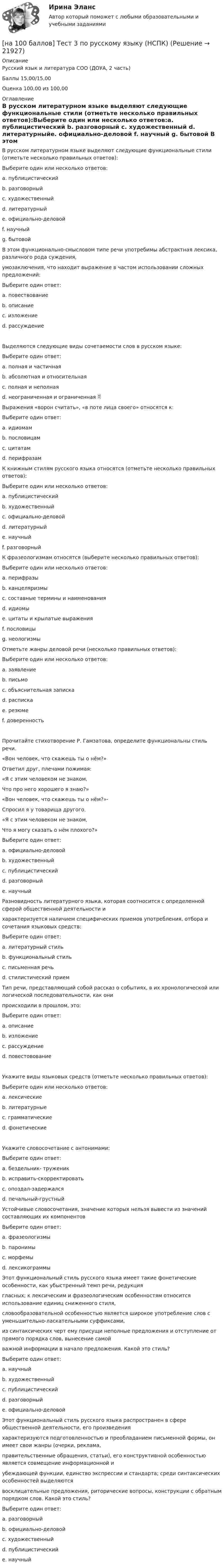     
          Описание
          Русский язык и литература СОО (ДОУА, 2 часть)Баллы 15,00/15,00Оценка 100,00 из 100,00 
          Оглавление
          В русском литературном языке выделяют следующие функциональные стили (отметьте несколько правильных ответов):Выберите один или несколько ответов:a. публицистический b. разговорный c. художественный d. литературныйe. официально-деловой f. научный g. бытовой В этом функционально-смысловом типе речи употребимы абстрактная лексика, различного рода суждения,умозаключения, что находит выражение в частом использовании сложных предложений:Выберите один ответ:a. повествованиеb. описаниеc. изложениеd. рассуждение Выделяются следующие виды сочетаемости слов в русском языке:Выберите один ответ:a. полная и частичнаяb. абсолютная и относительнаяc. полная и неполнаяd. неограниченная и ограниченная Выражения «ворон считать», «в поте лица своего» относятся к:Выберите один ответ:a. идиомам b. пословицамc. цитатамd. перифразам К книжным стилям русского языка относятся (отметьте несколько правильных ответов):Выберите один или несколько ответов:a. публицистический b. художественный c. официально-деловой d. литературныйe. научный f. разговорный К фразеологизмам относятся (выберите несколько правильных ответов):Выберите один или несколько ответов:a. перифразы b. канцеляризмы c. составные термины и наименования d. идиомы e. цитаты и крылатые выражения f. пословицы g. неологизмы Отметьте жанры деловой речи (несколько правильных ответов):Выберите один или несколько ответов:a. заявление b. письмоc. объяснительная записка d. расписка e. резюме f. доверенность Прочитайте стихотворение Р. Гамзатова, определите функциональны стиль речи.«Вон человек, что скажешь ты о нём?»Ответил друг, плечами пожимая:«Я с этим человеком не знаком,Что про него хорошего я знаю?»«Вон человек, что скажешь ты о нём?»-Спросил я у товарища другого.«Я с этим человеком не знаком,Что я могу сказать о нём плохого?»Выберите один ответ:a. официально-деловойb. художественный c. публицистическийd. разговорныйe. научный Разновидность литературного языка, которая соотносится с определенной сферой общественной деятельности ихарактеризуется наличием специфических приемов употребления, отбора и сочетания языковых средств:Выберите один ответ:a. литературный стильb. функциональный стиль c. письменная речьd. стилистический прием Тип речи, представляющий собой рассказ о событиях, в их хронологической или логической последовательности, как онипроисходили в прошлом, это:Выберите один ответ:a. описаниеb. изложениеc. рассуждениеd. повестовование Укажите виды языковых средств (отметьте несколько правильных ответов):Выберите один или несколько ответов:a. лексические b. литературныеc. грамматические d. фонетические Укажите словосочетание с антонимами:Выберите один ответ:a. бездельник- труженик b. исправить-скорректироватьc. опоздал-задержалсяd. печальный-грустный Устойчивые словосочетания, значение которых нельзя вывести из значений составляющих их компонентовВыберите один ответ:a. фразеологизмы b. паронимыc. морфемыd. лексикограммы Этот функциональный стиль русского языка имеет такие фонетические особенности, как убыстренный темп речи, редукциягласных; к лексическим и фразеологическим особенностям относится использование единиц сниженного стиля,словообразовательной особенностью является широкое употребление слов с уменьшительно-ласкательными суффиксами,из синтаксических черт ему присущи неполные предложения и отступление от прямого порядка слов, вынесение самойважной информации в начало предложения. Какой это стиль?Выберите один ответ:a. научныйb. художественныйc. публицистическийd. разговорный e. официально-деловой Этот функциональный стиль русского языка распространен в сфере общественной деятельности, его произведенияхарактеризуются подготовленностью и преобладанием письменной формы, он имеет свои жанры (очерки, реклама,правительственные обращения, статьи), его конструктивной особенностью является совмещение информационной иубеждающей функции, единство экспрессии и стандарта; среди синтаксических особенностей выделяютсявосклицательные предложения, риторические вопросы, конструкции с обратным порядком слов. Какой это стиль?Выберите один ответ:a. разговорныйb. официально-деловойc. художественныйd. публицистический e. научный 
            
            
            [на 100 баллов] Тест 3,4,5,6 по естествознанию (НСПК)[на 100 баллов] Тест 3 по русскому языку (НСПК)[на 100 баллов] Тест 3 по теории и методике музыкального воспитания с практикумом (НСПК)[на 100 баллов] Тест 3 по экологическим основам природопользования (НСПК)[на 100 баллов] Тест 4. Elements (ТПУ) [на 100 баллов] Тест 4 по методике и практике архивоведения (НСПК, ДОУА, 2 часть)[на 100 баллов] Тест 4 по психологии (НСПК)[на 100 баллов] Тест 1 по психологии общения (НСПК)[на 100 баллов] Тест 1 по экологическим основам природопользования (НСПК) [на 100 баллов] Тест 1 по экономике образовательной организации (НСПК)[на 100 баллов] Тест 2 по информатике (НСПК)[на 100 баллов] Тест 2 по математике (НСПК)[на 100 баллов] Тест 2 по психологии общения (НСПК)[на 100 баллов] Тест 2 по теоретическим и методическим основам организации игровой деятельности детей раннего и дошкольного возраста (НСПК)