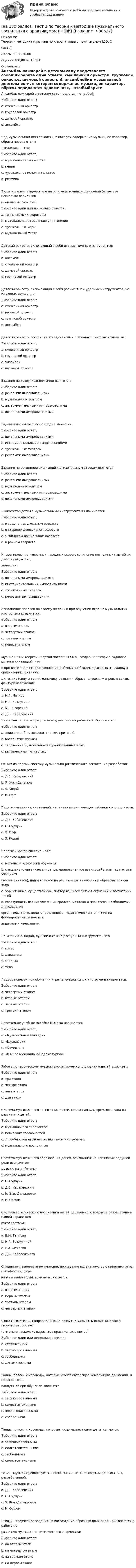     
          Описание
          Теория и методика музыкального воспитания с практикумом (ДО, 2часть)Баллы 30,00/30,00Оценка 100,00 из 100,00 
          Оглавление
          Ансамбль ложкарей в детском саду представляет собой:Выберите один ответ:a. смешанный оркестрb. групповой оркестрc. шумовой оркестр d. ансамбльВид музыкальной деятельности, в котором содержание музыки, ее характер, образы передаются вдвижениях, - это:Выберите один ответ:a. музыкальное творчествоb. пениеc. музыкальное исполнительствоd. ритмика Виды ритмики, выделяемые на основе источников движений (отметьте несколько вариантовправильных ответов):Выберите один или несколько ответов:a. танцы, пляски, хороводы b. музыкально-ритмические упражнения c. музыкальные игры d. музыкальный театрДетский оркестр, включающий в себя разные группы инструментов:Выберите один ответ:a. ансамбльb. смешанный оркестр c. шумовой оркестрd. групповой оркестрДетский оркестр, включающий в себя разные типы ударных инструментов, не имеющих звукоряда:Выберите один ответ:a. смешанный оркестрb. шумовой оркестр c. групповой оркестрd. ансамбльДетский оркестр, состоящий из одинаковых или однотипных инструментов:Выберите один ответ:a. смешанный оркестрb. групповой оркестрc. ансамбль d. шумовой оркестрЗадания на «озвучивание» имен являются:Выберите один ответ:a. речевыми импровизациямиb. музыкальным театромc. инструментальными импровизациямиd. вокальными импровизациями Задания на завершение мелодии являются:Выберите один ответ:a. вокальными импровизациями b. инструментальными импровизациямиc. музыкальным театромd. речевыми импровизациямиЗадания на сочинение окончаний к стихотворным строкам являются:Выберите один ответ:a. речевыми импровизациями b. музыкальным театромc. инструментальными импровизациямиd. вокальными импровизациямиЗнакомство детей с музыкальными инструментами начинается:Выберите один ответ:a. в среднем дошкольном возрастеb. в старшем дошкольном возрастеc. в младшем дошкольном возрастеd. в раннем возрасте Инсценирование известных народных сказок, сочинение несложных партий их действующих лицявляются:Выберите один ответ:a. вокальными импровизациямиb. инструментальными импровизациямиc. музыкальным театром d. речевыми импровизациямиИсполнение попевок по своему желанию при обучении игре на музыкальных инструментах является:Выберите один ответ:a. вторым этапомb. четвертым этапомc. третьим этапом d. первым этапомМузыкальный теоретик первой половины XX в., создавший теорию ладового ритма и считавший, чтов процессе творческих проявлений ребенка необходимо раскрывать ладовую организацию, ритмику,динамику (силу и темп), динамику развития образа, штрихи, жанровые связи, фактуру изложения:Выберите один ответ:a. Н.А. Метловb. Н.А. Ветлугинаc. Б.Л. Яворский d. Д.Б. КабалевскийНаиболее сильным средством воздействия на ребенка К. Орф считал:Выберите один ответ:a. движение (бег, прыжки, хлопки, притопы)b. восприятие музыкиc. творческие музыкально-театрализованные игры d. ритмическую гимнастикуОдним из первых систему музыкально-ритмического воспитания разработал:Выберите один ответ:a. Д.Б. Кабалевскийb. Э. Жак-Далькроз c. З. Кодайd. К. ОрфПедагог-музыкант, считавший, что главные учителя для ребенка – это родители:Выберите один ответ:a. Д.Б. Кабалевскийb. С. Судзуки c. К. Орфd. З. КодайПедагогическая система – это:Выберите один ответ:a. методы и технологии обученияb. специально организованное, целенаправленное взаимодействие педагогов и учащихся(воспитанников), направленное на решение развивающих и образовательных задачc. объективные, существенные, повторяющиеся связи в обучении и воспитании детейd. совокупность взаимосвязанных средств, методов и процессов, необходимых для созданияорганизованного, целенаправленного, педагогического влияния на формирование личности сзаданными качествами По мнению З. Кодая, лучший и самый доступный инструмент – это:Выберите один ответ:a. голос b. движениеc. скрипкаd. телоПодбор попевок при обучении игре на музыкальных инструментах является:Выберите один ответ:a. четвертым этапомb. вторым этапом c. первым этапомd. третьим этапомПятитомное учебное пособие К. Орфа называется:Выберите один ответ:a. «Музыкальный букварь»b. «Шульверк» c. «Камертон»d. «В мире музыкальной драматургии»Работа по творческому музыкально-ритмическому развитию детей включает:Выберите один ответ:a. три этапаb. четыре этапа c. пять этаповd. два этапаСистема музыкального воспитания детей, созданная К. Орфом, основана на развитии у детей:Выберите один ответ:a. музыкального творчества b. певческих способностейc. способностей игры на музыкальном инструментеd. музыкального восприятияСистема музыкального образования детей, основанная на признании ведущей роли восприятиямузыки, разработана:Выберите один ответ:a. С. Судзукиb. Д.Б. Кабалевским c. Э. Жак-Далькрозомd. К. ОрфомСистема эстетического воспитания детей дошкольного возраста разработана в нашей стране подруководством:Выберите один ответ:a. Б.М. Тепловаb. Н.А. Ветлугиной c. Н.А. Метловаd. Д.Б. КабалевскогоСлушание и запоминание мелодий, пропевание их, знакомство с приемами игры при обучении игрена музыкальных инструментах является:Выберите один ответ:a. вторым этапомb. первым этапом c. третьим этапомd. четвертым этапомСюжетные этюды, направленные на развитие музыкально-ритмического творчества, бывают(отметьте несколько вариантов правильных ответов):Выберите один или несколько ответов:a. статическими b. зафиксированнымиc. свободнымиd. динамическими Танцы, пляски и хороводы, которые имеют авторскую композицию движений, и педагог точноследует ей при обучении, являются:Выберите один ответ:a. зафиксированными b. самостоятельнымиc. подготовительнымиd. свободнымиТанцы, пляски и хороводы, которые придумывают сами дети, являются:Выберите один ответ:a. зафиксированнымиb. подготовительнымиc. свободными d. самостоятельнымиТезис «Музыка преобразует телесность» является исходным для системы, разработанной:Выберите один ответ:a. Д.Б. Кабалевскимb. С. Судзукиc. Э. Жак-Далькрозом d. К. ОрфомЭтюды – творческие задания на воссоздание образных движений – включаются в работу поразвитию музыкально-ритмического творчества:Выберите один ответ:a. на втором этапе b. на четвертом этапеc. на третьем этапеd. на первом этапе 
            
            
            [на 100 баллов] Тест 3 по русскому языку (НСПК)[на 100 баллов] Тест 3 по теории и методике музыкального воспитания с практикумом (НСПК)[на 100 баллов] Тест 3 по экологическим основам природопользования (НСПК)[на 100 баллов] Тест 4. Elements (ТПУ) [на 100 баллов] Тест 4 по методике и практике архивоведения (НСПК, ДОУА, 2 часть)[на 100 баллов] Тест 4 по психологии (НСПК)[на 100 баллов] Тест 4 по теории и методике музыкального воспитания с практикумом (НСПК)[на 100 баллов] Тест 1 по экологическим основам природопользования (НСПК) [на 100 баллов] Тест 1 по экономике образовательной организации (НСПК)[на 100 баллов] Тест 2 по информатике (НСПК)[на 100 баллов] Тест 2 по математике (НСПК)[на 100 баллов] Тест 2 по психологии общения (НСПК)[на 100 баллов] Тест 2 по теоретическим и методическим основам организации игровой деятельности детей раннего и дошкольного возраста (НСПК)[на 100 баллов] Тест 2 по экологическим основам природопользования (НСПК)