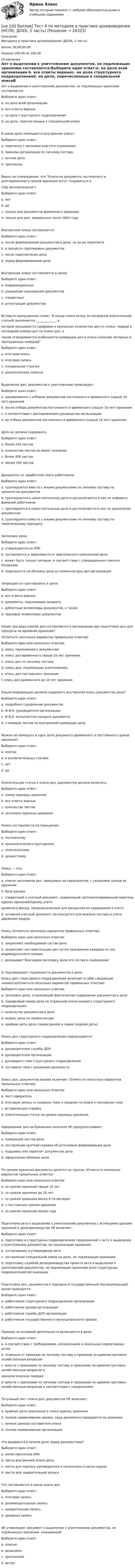     
          Описание
          Методика и практика архивоведения (ДОУА, 2 часть)Баллы 30,00/30,00Оценка 100,00 из 100,00 
          Оглавление
          Акт о выделении к уничтожению документов, не подлежащих хранению составляется:Выберите один ответ:a. на дела всей организации b. все ответы верныеc. на дела структурного подразделенияd. на дела, перечисленные в специальной описиВ какое дело помещается внутренняя опись?Выберите один ответ:a. переписка с органами власти и управленияb. приказы организации по личному составу.c. личное дело d. протоколыВерно ли утверждение, что Описи на документы постоянного и долговременного сроков хранения могут создаваться вСЭД автоматически?Выберите один ответ:a. нетb. да c. только для документов временного храненияd. только для дел, заведенных после 2003 годаВнутренние описи составляютсяВыберите один ответ:a. после формирования документов в дела, но до их переплета b. в процессе группировки документовc. после переплетения делаd. перед формированием делаВнутренние описи составляются в целяхВыберите один ответ:a. информационныхb. упрощения нахождения документов c. справочныхd. регистрации документовВставьте пропущенное слово: В конце описи вслед за последней описательной статьей заполняется _____________, вкоторой указываются (цифрами и прописью) количество дел по описи, первый и последний номера дел по описи дел, атакже оговариваются особенности нумерации дел в описи (наличие литерных и пропущенных номеров)Выберите один ответ:a. итоговая описьb. итоговая запись c. специальная строчкаd. аналитическая запискаВыделение дел, документов к уничтожению происходит:Выберите один ответ:a. одновременно с отбором документов постоянного и временного (свыше 10 лет) хранения b. после отбора документов постоянного и временного (свыше 10 лет) храненияc. в соответствии с распоряжением руководства организацииd. до отбора документов постоянного и временного (свыше 10 лет) храненияДело не должно содержать:Выберите один ответ:a. более 250 листов b. количество листов не имеет значенияc. более 400 листовd. менее 100 листовДокументы по заработной плате работников:Выберите один ответ:a. группируются вместе с иными документами по личному составу по хронологии документовb. группируются в самостоятельные дела и располагаются в них по алфавиту фамилий работников c. группируются в самостоятельные дела и располагаются в них по хронологии документовd. группируются вместе с иными документами по личному составу по тематическому принципуЗаголовок дела:Выберите один ответ:a. утверждается на ЭПКb. составляется в зависимости от фактического наполнения делаc. может быть только типовым, в соответствии с утвержденным списком Росархиваd. переносится на обложку дела из номенклатуры дел организации Запрещается группировать в дела:Выберите один ответ:a. все ответы верные b. документы, подлежащие возвратуc. дублетные экземпляры документов, а такжеd. черновые экземпляры документовКакие три вида описей дел составляются в организации при подготовке дел для передачи на архивное хранение?(Отметьте несколько вариантов правильных ответов)Выберите один или несколько ответов:a. опись приложений к документамb. опись дел временного свыше 10 лет хранения. c. опись дел по личному составу d. опись дел, подлежащих уничтожению.e. опись дел постоянного хранения f. опись дел временного до 10 лет храненияКакую информацию должна содержать внутренняя опись документов дела?Выберите один ответ:a. подробное содержание документовb. Ф.И.О. руководителя организации.c. Ф.И.О. исполнителя каждого документа.d. о номерах листов по внутренней нумерации дела Можно ли помещать в одно дело документы временного и постоянного сроков хранения?Выберите один ответ:a. иногдаb. в исключительных случаяхc. нет d. даОписательная статья в описи дел, документов должна включать:Выберите один ответ:a. номер единицы храненияb. все ответы верные c. количество листовd. заголовок единицы храненияОписи составляются по принципам:Выберите один ответ:a. логическомуb. хронологически-структурному c. тематическомуd. ценностномуОпись — это:Выберите один ответ:a. список заголовков дел, заводимых на предприятии, с указанием сроков их храненияb. база данныхc. справочный и учетный документ, содержащий систематизированный перечень единиц хранения/единиц учетаархивного фонда, предназначенный для раскрытия их содержания и учета d. основной учетный документ, используется для анализа состава и учета движения кадровОпись (Отметьте несколько вариантов правильных ответов):Выберите один или несколько ответов:a. закрепляет необходимый состав делаb. закрепляет систематизацию дел путем присвоения каждому из них индивидуального номера c. раскрывает благодаря заголовку дела его состав и содержание d. подтверждает подлинность документов в делеОпись дел структурного подразделения включает в себя следующие элементы(Отметьте несколько вариантов правильных ответов):Выберите один или несколько ответов:a. заголовок дела, отражающий фактическое содержание документов в деле b. порядковый номер дела по отдельной описи каждого структурного подразделения c. количество документов в делеd. индекс дела по номенклатуре e. крайние даты дела (самая ранняя и самая поздняя даты) Опись дел структурного подразделения подписываетсяВыберите один ответ:a. руководителем службы ДОУb. руководителем организацииc. руководите¬лем структурного подразделения.d. составите¬лем с указанием должности Опись дел, документов архива включает: (Отметьте несколько вариантов правильных ответов)Выберите один или несколько ответов:a. лист-заверитель b. итоговую запись (к каждому тому и сводную по описи в последнем томе c. историческую справкуd. описательные статьи на уровне единицы хранения, Оформление дел на бумажном носителе НЕ предусматривает:Выберите один ответ:a. нумерацию листов делаb. составление краткой справки об источниках формирования дела c. подшивку или переплет документов делаd. оформление обложки делаПо срокам хранения документы делятся на группы: (Отметьте несколько вариантов правильных ответов)Выберите один или несколько ответов:a. со сроком хранения свыше 10 лет b. со сроком хранения до 10 лет c. со сроком хранения менее 6-ти месяцевd. с постоянным сроком хранения e. со сроком хранения менее годаПодготовка акта о выделении к уничтожению документов с истекшими сроками хранения в делопроизводстве НЕ включает:Выберите один ответ:a. подготовку в структурных подразделениях предложений к акту о выделении к уничтожению документов, не подлежащих хранениюb. согласование и утверждение актаc. составление специальной описи на дела, не подлежащие хранению d. подготовку службой делопроизводства проекта акта о выделении к уничтожению документов, не подлежащих хранению всех структурных подразделений организации.Подготовка дел, документов к передаче в государственный (муниципальный) архив проводится:Выберите один ответ:a. работником структурного подразделения организацииb. работником архива организации c. работником службы ДОУ организацииd. работником государственного (муниципального) архиваПриказы по основной деятельности включаются в дела:Выберите один ответ:a. в соответствии с требованиями, изложенными в локальных нормативных актахb. отдельно от приказов по личному составу и приказов по административно-хозяйственным вопросам c. вместе с приказами по личному составу и приказами по административно-хозяйственным вопросам вхронологическом порядкеd. вместе с приказами по личному составу и приказами по административно-хозяйственным вопросам в соответствии с содержаниемТитульный лист описи дел, документов НЕ включает:Выберите один ответ:a. крайние даты внесенных в опись единиц храненияb. полное наименование архива, куда документы передаются на хранениеc. личные данные составителя описи d. полное наименование организацииЧто вшивается в начале дела перед документами?Выберите один ответ:a. копия протокола ЭПКb. листы внутренней описи дела c. листы для подписи руководителя и начальника отдела кадровd. листы для заверительной записиЧто составляется в конце описи делВыберите один ответ:a. итоговая запись b. рекомендательная записьc. заверительная запись.d. архивная записьЭК утверждает документ о выделении к уничтожению документов, не подлежащих хранению, называемый:Выберите один ответ:a. описьюb. решениемc. протоколомd. актом  
            
            
            [на 100 баллов] Тест 4. Elements (ТПУ) [на 100 баллов] Тест 4 по методике и практике архивоведения (НСПК, ДОУА, 2 часть)[на 100 баллов] Тест 4 по психологии (НСПК)[на 100 баллов] Тест 4 по теории и методике музыкального воспитания с практикумом (НСПК)[на 100 баллов] Тест 5 и 6 по английскому (НСПК)[на 100 баллов] Тест 5 по физической культуре (НСПК)[на 100 баллов] Тест 6. To or bare Infinitive по английскому (ТПУ)[на 100 баллов] Тест 2 по математике (НСПК)[на 100 баллов] Тест 2 по психологии общения (НСПК)[на 100 баллов] Тест 2 по теоретическим и методическим основам организации игровой деятельности детей раннего и дошкольного возраста (НСПК)[на 100 баллов] Тест 2 по экологическим основам природопользования (НСПК)[на 100 баллов] Тест 3,4,5,6 по естествознанию (НСПК)[на 100 баллов] Тест 3 по русскому языку (НСПК)[на 100 баллов] Тест 3 по теории и методике музыкального воспитания с практикумом (НСПК)