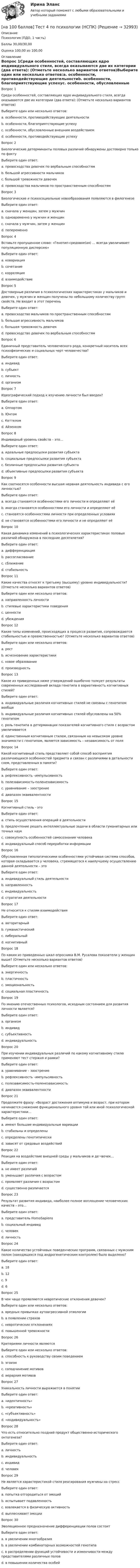     
          Описание
          Психология (ПДО, 1 часть)Баллы 30,00/30,00Оценка 100,00 из 100,00 
          Оглавление
          Вопрос 1Среди особенностей, составляющих ядро индивидуального стиля, всегда оказываются две их категории (два ответа): (Отметьте несколько вариантов ответов)Выберите один или несколько ответов:a. особенности, противодействующие деятельностиb. особенности, благоприятствующие успехуc. особенности, обусловленные внешним воздействиемd. особенности, противодействующие успехуВопрос 2Биологические детерминанты половых различий обнаружены достоверно только по фактуВыберите один ответ:a. превосходства девочек по вербальным способностямb. большой агрессивности мальчиковc. большой тревожности девочекd. превосходства мальчиков по пространственным способностямВопрос 3Биологические и психосоциальные новообразования появляются в филогенезеВыберите один ответ:a. сначала у женщин, затем у мужчинb. одновременно у мужчин и женщинc. сначала у мужчин, затем у женщинd. попеременноВопрос 4Вставьте пропущенное слово: «Генотип-средовое(ая) … всегда увеличивает популяционную дисперсию»Выберите один ответ:a. ковариацияb. сочетаниеc. корреляцияd. взаимодействиеВопрос 5Достоверные различия в психологических характеристиках у мальчиков и девочек, у мужчин и женщин получены по небольшому количеству групп свойств. Не входит в этот переченьВыберите один ответ:a. превосходство мальчиков по пространственным способностямb. большая агрессивность мальчиковc. большая тревожность девочекd. превосходство девочек по вербальным способностямВопрос 6Единичный представитель человеческого рода, конкретный носитель всех психофизических и социальных черт человечества?Выберите один ответ:a. индивидb. субъектc. личностьd. организмВопрос 7Идеографический подход к изучению личности был введен?Выберите один ответ:a. Олпортомb. Юнгомc. Кеттеломd. АйзенкомВопрос 8Индивидный уровень свойств – это…Выберите один ответ:a. идеальные предпосылки развития субъектаb. социальные предпосылки развития субъектаc. безличные предпосылки развития субъектаd. объективные предпосылки развития субъектаВопрос 9Как соотносятся особенности высшая нервная деятельность индивида с его личностью?Выберите один ответ:a. всегда становятся особенностями его личности и определяют еёb. иногда становятся особенностями его личности и определяют еёc. становятся особенностями личности при определенных условияхd. не становятся особенностями его личности и не определяют еёВопрос 10Какая динамика изменений в психологических характеристиках половых различий обнаружена в последние десятилетия?Выберите один ответ:a. дифференциацияb. рассогласованиеc. сближениеd. стабильностьВопрос 11Какие качества относят к третьему (высшему) уровню индивидуальности? (Отметьте несколько вариантов ответов)Выберите один или несколько ответов:a. направленность личностиb. стилевые характеристики поведенияc. ценностиd. убежденияВопрос 12Какие типы изменений, происходящих в процессе развития, сопровождаются стабильностью и преемственностью? (Отметьте несколько вариантов ответов)Выберите один или несколько ответов:a. ростb. исчезновение характеристикиc. новое образованиеd. производностьВопрос 13Какое из приведенных ниже утверждений ошибочно толкует результаты современных исследований вклада генотипа в вариативность когнитивных стилей?Выберите один ответ:a. индивидуальные различия когнитивных стилей не связаны с генотипом вообщеb. индивидуальные различия когнитивных стилей обусловлены на 50% генотипомc. роль генотипа в детерминации показателей когнитивного стиля с возрастом увеличиваетсяd. единственным когнитивным стилем, связанным на невысоком уровне значимости с генотипом, является зависимость – независимость от поляВопрос 14Какой когнитивный стиль представляет собой способ восприятия различающихся особенностей предмета и связан с различиями в детальности схем, представленных в памяти?Выберите один ответ:a. рефлексивность –импульсивностьb. полезависимость-поленезависимостьc. уравнивание – заострениеd. диапазон эквивалентностиВопрос 15Когнитивный стиль - этоВыберите один ответ:a. стиль осуществления операций в деятельностиb. предпочтение решать интеллектуальные задачи в области гуманитарных или точных наукc. совокупность особенностей самосознания человекаd. индивидуальный способ переработки информацииВопрос 16Обусловленная типологическими особенностями устойчивая система способов, которая складывается у человека, стремящегося к наилучшему осуществлению данной деятельности – этоВыберите один ответ:a. индивидуальный стиль деятельностиb. направленностьc. индивидуальностьd. стратегия деятельностиВопрос 17Не относится к стилям взаимодействияВыберите один ответ:a. авторитарныйb. гуманистическийc. либеральныйd. когнитивныйВопрос 18По каким из приведенных шкал опросника В.М. Русалова показатели у женщин выше? (Отметьте несколько вариантов ответов)Выберите один или несколько ответов:a. энергичностьb. пластичностьc. эмоциональностьd. социальная пластичностьВопрос 19По мнению отечественных психологов, исходным состоянием для развития личности является?Выберите один ответ:a. организмb. индивидc. субъективностьd. индивидуальностьВопрос 20При изучении индивидуальных различий по какому когнитивному стилю применяют тест стержня и рамки?Выберите один ответ:a. уравнивание – заострениеb. рефлексивность –импульсивностьc. полезависимость-поленезависимостьd. диапазон эквивалентностиВопрос 21Продолжите фразу: «Возраст достижения оптимума и возраст, при котором начинается снижение функционального уровня той или иной психологической характеристики…Выберите один ответ:a. имеют большие индивидуальные вариацииb. стабильны и определеныc. определены генотипическиd. зависят от средовых воздействийВопрос 22Реакция на воздействие внешней среды у мальчиков и де¬вочек…Выберите один ответ:a. не имеет различийb. уменьшает различия с возрастомc. проявляет различия с возрастомd. существенно различаетсяВопрос 23Результат развития индивида, наиболее полное воплощение человеческих качеств – это…Выберите один ответ:a. представитель HomoSapiensb. социальный индивидc. человекd. личностьВопрос 24Какое количество устойчивых поведенческих программ, связанных с мужским полом (находящихся под андрогенетическим контролем) было выделено?Выберите один ответ:a. 18b. 12c. 9d. 6Вопрос 25В чем чаще проявляются невротические отклонения девочек?Выберите один или несколько ответов:a. вредных привычках аутоагрессивной этиологииb. в появлении страховc. невротических отклоненияхd. повышенной тревожностиВопрос 26Критериями личности являютсяВыберите один или несколько ответов:a. способность к руководству своим поведениемb. эгоизмc. соподчинение мотивовd. иерархия мотивовВопрос 27Уникальность личности выражается в понятииВыберите один ответ:a. «идентичность»b. «креативность»c. «субъективность»d. «индивидуальность»Вопрос 28Что есть относительно поздний продукт общественно-исторического онтогенеза?Выберите один ответ:a. личностьb. индивидуальностьc. индивидd. человекВопрос 29Не является характеристикой стиля реагирования мужчины на стрессВыберите один ответ:a. попытка отгородиться от эмоцийb. испытывает подавленностьc. вовлекается в физическую активностьd. выплескивает эмоцииВопрос 30Эволюционное предназначение дифференциации полов состоитВыберите один ответ:a. в увеличении многообразияb. в увеличении комбинаторных возможностей генотипаc. в распределении функций устойчивости и изменчивости между представителями различных половd. в повышении количества особей 
            
            
            [на 100 баллов] Тест 4 по методике и практике архивоведения (НСПК, ДОУА, 2 часть)[на 100 баллов] Тест 4 по психологии (НСПК)[на 100 баллов] Тест 4 по теории и методике музыкального воспитания с практикумом (НСПК)[на 100 баллов] Тест 5 и 6 по английскому (НСПК)[на 100 баллов] Тест 5 по физической культуре (НСПК)[на 100 баллов] Тест 6. To or bare Infinitive по английскому (ТПУ)[на 100 баллов] Тест к разделу 1. Language. Mass media (30 вопросов, НСПК)[на 100 баллов] Тест 2 по психологии общения (НСПК)[на 100 баллов] Тест 2 по теоретическим и методическим основам организации игровой деятельности детей раннего и дошкольного возраста (НСПК)[на 100 баллов] Тест 2 по экологическим основам природопользования (НСПК)[на 100 баллов] Тест 3,4,5,6 по естествознанию (НСПК)[на 100 баллов] Тест 3 по русскому языку (НСПК)[на 100 баллов] Тест 3 по теории и методике музыкального воспитания с практикумом (НСПК)[на 100 баллов] Тест 3 по экологическим основам природопользования (НСПК)