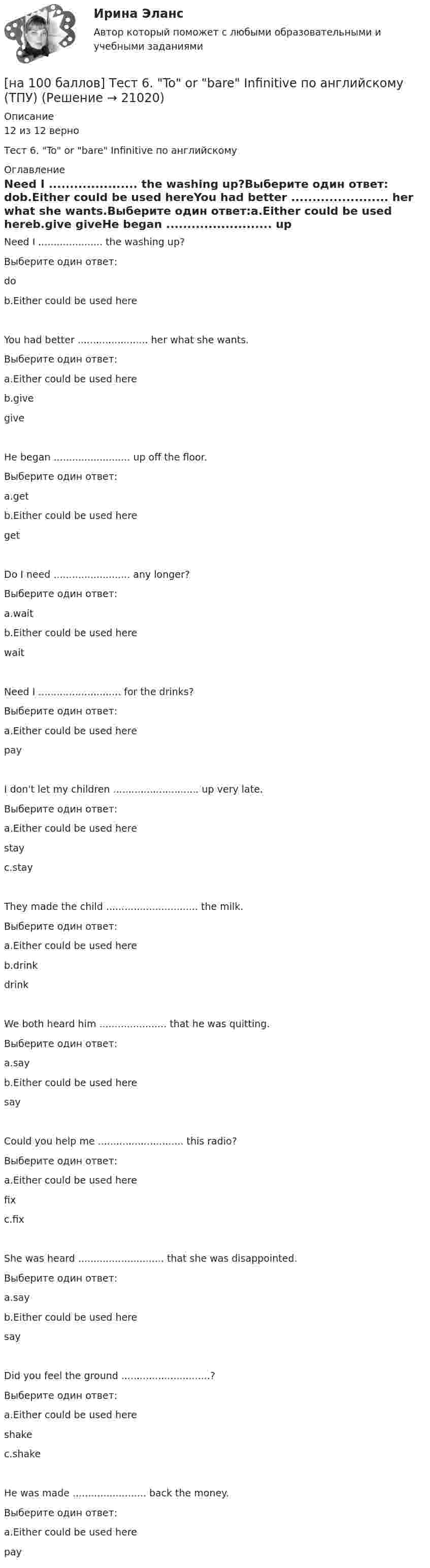    
          Описание
          12 из 12 верноТест 6. To or bare Infinitive по английскому 
          Оглавление
          Need I ..................... the washing up?Выберите один ответ: dob.Either could be used hereYou had better ....................... her what she wants.Выберите один ответ:a.Either could be used hereb.give giveHe began ......................... up off the floor.Выберите один ответ:a.getb.Either could be used here getDo I need ......................... any longer?Выберите один ответ:a.waitb.Either could be used here waitNeed I ........................... for the drinks?Выберите один ответ:a.Either could be used here payI don't let my children ............................ up very late.Выберите один ответ:a.Either could be used here stayc.stayThey made the child .............................. the milk.Выберите один ответ:a.Either could be used hereb.drink drinkWe both heard him ...................... that he was quitting.Выберите один ответ:a.sayb.Either could be used here sayCould you help me ............................ this radio?Выберите один ответ:a.Either could be used here fixc.fixShe was heard ............................ that she was disappointed.Выберите один ответ:a.sayb.Either could be used here sayDid you feel the ground .............................?Выберите один ответ:a.Either could be used here shakec.shakeHe was made ........................ back the money.Выберите один ответ:a.Either could be used here pay 
            
            
            [на 100 баллов] Тест 5 по физической культуре (НСПК)[на 100 баллов] Тест 6. To or bare Infinitive по английскому (ТПУ)[на 100 баллов] Тест к разделу 1. Language. Mass media (30 вопросов, НСПК)[на 100 баллов] Тест к разделу 1. The land and the people. Страна и люди (НСПК)[на 100 баллов] Тест к разделу 1. Введение в астрономию (НСПК)[на 100 баллов] Тест к разделу 1. Древняя Русь (НСПК)[на 100 баллов] Тест к Разделу 1. Естествознание как единая наука о природе (НСПК)[на 100 баллов] Тест 3 по русскому языку (НСПК)[на 100 баллов] Тест 3 по теории и методике музыкального воспитания с практикумом (НСПК)[на 100 баллов] Тест 3 по экологическим основам природопользования (НСПК)[на 100 баллов] Тест 4. Elements (ТПУ) [на 100 баллов] Тест 4 по методике и практике архивоведения (НСПК, ДОУА, 2 часть)[на 100 баллов] Тест 4 по психологии (НСПК)[на 100 баллов] Тест 4 по теории и методике музыкального воспитания с практикумом (НСПК)