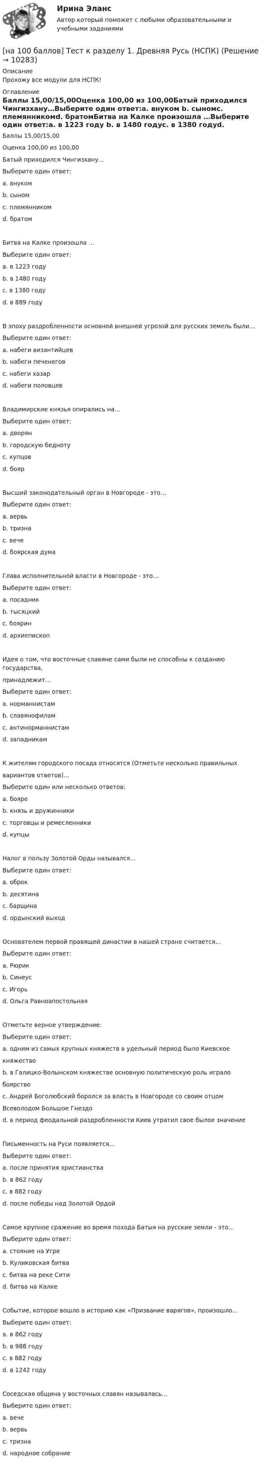     
          Описание
          Прохожу все модули для НСПК! 
          Оглавление
          Баллы 15,00/15,00Оценка 100,00 из 100,00Батый приходился Чингизхану…Выберите один ответ:a. внуком b. сыномc. племянникомd. братомБитва на Калке произошла …Выберите один ответ:a. в 1223 году b. в 1480 годуc. в 1380 годуd. в 889 годуВ эпоху раздробленности основной внешней угрозой для русских земель были…Выберите один ответ:a. набеги византийцевb. набеги печенеговc. набеги хазарd. набеги половцев Владимирские князья опирались на…Выберите один ответ:a. дворян b. городскую беднотуc. купцовd. боярВысший законодательный орган в Новгороде - это…Выберите один ответ:a. вервьb. тризнаc. вече d. боярская думаГлава исполнительной власти в Новгороде - это…Выберите один ответ:a. посадник b. тысяцкийc. бояринd. архиепископИдея о том, что восточные славяне сами были не способны к созданию государства,принадлежит…Выберите один ответ:a. норманнистам b. славянофиламc. антинорманнистамd. западникамК жителям городского посада относятся (Отметьте несколько правильныхвариантов ответов)…Выберите один или несколько ответов:a. бояреb. князь и дружинникиc. торговцы и ремесленники d. купцы Налог в пользу Золотой Орды назывался…Выберите один ответ:a. оброкb. десятинаc. барщинаd. ордынский выход Основателем первой правящей династии в нашей стране считается…Выберите один ответ:a. Рюрик b. Синеусc. Игорьd. Ольга РавноапостольнаяОтметьте верное утверждение:Выберите один ответ:a. одним из самых крупных княжеств в удельный период было Киевскоекняжествоb. в Галицко-Волынском княжестве основную политическую роль игралобоярствоc. Андрей Боголюбский боролся за власть в Новгороде со своим отцомВсеволодом Большое Гнездоd. в период феодальной раздробленности Киев утратил свое былое значениеПисьменность на Руси появляется…Выберите один ответ:a. после принятия христианства b. в 862 годуc. в 882 годуd. после победы над Золотой ОрдойСамое крупное сражение во время похода Батыя на русские земли - это…Выберите один ответ:a. стояние на Угреb. Куликовская битваc. битва на реке Сити d. битва на КалкеСобытие, которое вошло в историю как «Призвание варягов», произошло…Выберите один ответ:a. в 862 году b. в 988 годуc. в 882 годуd. в 1242 годуСоседская община у восточных славян называлась…Выберите один ответ:a. вечеb. вервь c. тризнаd. народное собрание 
            
            
            [на 100 баллов] Тест к разделу 1. Введение в астрономию (НСПК)[на 100 баллов] Тест к разделу 1. Древняя Русь (НСПК)[на 100 баллов] Тест к Разделу 1. Естествознание как единая наука о природе (НСПК)[на 100 баллов] Тест к разделу 1 и 2 по экономической теории + практическое задание 2 (НСПК)[на 100 баллов] Тест к Разделу 1. Информация и информационные процессы (НСПК)[на 100 баллов] Тест к разделу 1. История русской литературы. XIX век (НСПК)[на 100 баллов] Тест к разделу 1 по английскому (НСПК)[на 100 баллов] Тест 4 по методике и практике архивоведения (НСПК, ДОУА, 2 часть)[на 100 баллов] Тест 4 по психологии (НСПК)[на 100 баллов] Тест 4 по теории и методике музыкального воспитания с практикумом (НСПК)[на 100 баллов] Тест 5 и 6 по английскому (НСПК)[на 100 баллов] Тест 5 по физической культуре (НСПК)[на 100 баллов] Тест 6. To or bare Infinitive по английскому (ТПУ)[на 100 баллов] Тест к разделу 1. Language. Mass media (30 вопросов, НСПК)