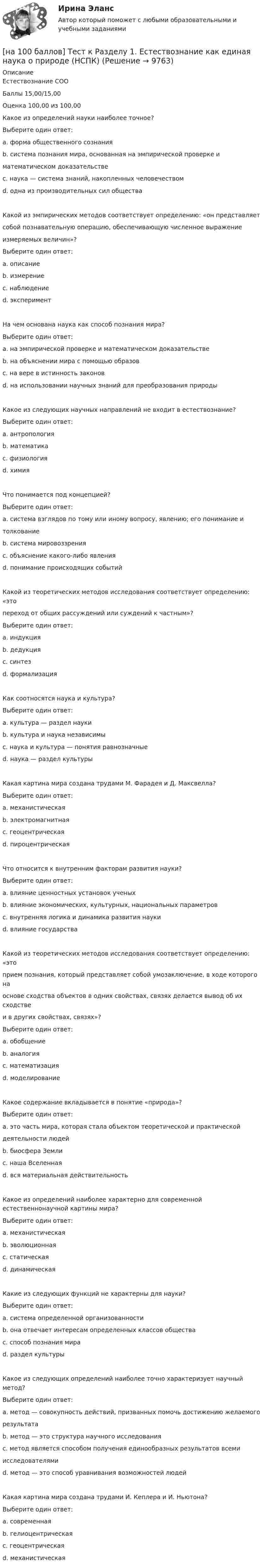     
          Описание
          Естествознание СООБаллы 15,00/15,00Оценка 100,00 из 100,00Какое из определений науки наиболее точное?Выберите один ответ:a. форма общественного сознанияb. система познания мира, основанная на эмпирической проверке иматематическом доказательстве c. наука — система знаний, накопленных человечествомd. одна из производительных сил обществаКакой из эмпирических методов соответствует определению: «он представляетсобой познавательную операцию, обеспечивающую численное выражениеизмеряемых величин»?Выберите один ответ:a. описаниеb. измерение c. наблюдениеd. экспериментНа чем основана наука как способ познания мира?Выберите один ответ:a. на эмпирической проверке и математическом доказательстве b. на объяснении мира с помощью образовc. на вере в истинность законовd. на использовании научных знаний для преобразования природыКакое из следующих научных направлений не входит в естествознание?Выберите один ответ:a. антропологияb. математика c. физиологияd. химияЧто понимается под концепцией?Выберите один ответ:a. система взглядов по тому или иному вопросу, явлению; его понимание итолкование b. система мировоззренияc. объяснение какого-либо явленияd. понимание происходящих событийКакой из теоретических методов исследования соответствует определению: «этопереход от общих рассуждений или суждений к частным»?Выберите один ответ:a. индукцияb. дедукция c. синтезd. формализацияКак соотносятся наука и культура?Выберите один ответ:a. культура — раздел наукиb. культура и наука независимыc. наука и культура — понятия равнозначныеd. наука — раздел культуры Какая картина мира создана трудами М. Фарадея и Д. Максвелла?Выберите один ответ:a. механистическаяb. электромагнитная c. геоцентрическаяd. пироцентрическаяЧто относится к внутренним факторам развития науки?Выберите один ответ:a. влияние ценностных установок ученыхb. влияние экономических, культурных, национальных параметровc. внутренняя логика и динамика развития науки d. влияние государстваКакой из теоретических методов исследования соответствует определению: «этоприем познания, который представляет собой умозаключение, в ходе которого наоснове сходства объектов в одних свойствах, связях делается вывод об их сходствеи в других свойствах, связях»?Выберите один ответ:a. обобщениеb. аналогия c. математизацияd. моделированиеКакое содержание вкладывается в понятие «природа»?Выберите один ответ:a. это часть мира, которая стала объектом теоретической и практическойдеятельности людейb. биосфера Землиc. наша Вселеннаяd. вся материальная действительность Какое из определений наиболее характерно для современной естественнонаучной картины мира?Выберите один ответ:a. механистическаяb. эволюционная c. статическаяd. динамическаяКакие из следующих функций не характерны для науки?Выберите один ответ:a. система определенной организованностиb. она отвечает интересам определенных классов общества c. способ познания мираd. раздел культурыКакое из следующих определений наиболее точно характеризует научный метод?Выберите один ответ:a. метод — совокупность действий, призванных помочь достижению желаемогорезультата b. метод — это структура научного исследованияc. метод является способом получения единообразных результатов всемиисследователямиd. метод — это способ уравнивания возможностей людейКакая картина мира создана трудами И. Кеплера и И. Ньютона?Выберите один ответ:a. современнаяb. гелиоцентрическаяc. геоцентрическаяd. механистическая   
            
            
            [на 100 баллов] Тест к разделу 1. Древняя Русь (НСПК)[на 100 баллов] Тест к Разделу 1. Естествознание как единая наука о природе (НСПК)[на 100 баллов] Тест к разделу 1 и 2 по экономической теории + практическое задание 2 (НСПК)[на 100 баллов] Тест к Разделу 1. Информация и информационные процессы (НСПК)[на 100 баллов] Тест к разделу 1. История русской литературы. XIX век (НСПК)[на 100 баллов] Тест к разделу 1 по английскому (НСПК)[на 100 баллов] Тест к разделу 1 по информационным технологиям и системам в профессиональной деятельности[на 100 баллов] Тест 4 по психологии (НСПК)[на 100 баллов] Тест 4 по теории и методике музыкального воспитания с практикумом (НСПК)[на 100 баллов] Тест 5 и 6 по английскому (НСПК)[на 100 баллов] Тест 5 по физической культуре (НСПК)[на 100 баллов] Тест 6. To or bare Infinitive по английскому (ТПУ)[на 100 баллов] Тест к разделу 1. Language. Mass media (30 вопросов, НСПК)[на 100 баллов] Тест к разделу 1. The land and the people. Страна и люди (НСПК)
