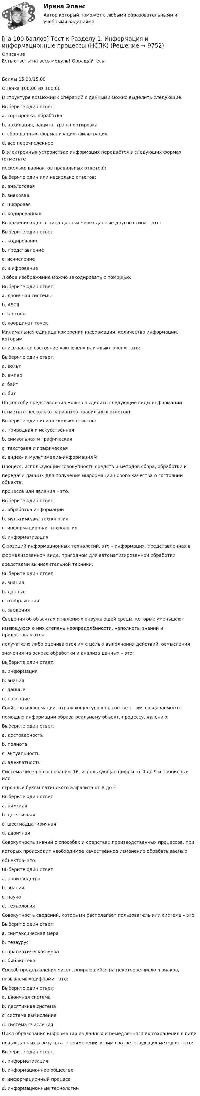     
          Описание
          Есть ответы на весь модуль! Обращайтесь!Баллы 15,00/15,00Оценка 100,00 из 100,00В структуре возможных операций с данными можно выделить следующие:Выберите один ответ:a. сортировка, обработкаb. архивация, защита, транспортировкаc. сбор данных, формализация, фильтрацияd. все перечисленное В электронных устройствах информация передаётся в следующих формах (отметьтенесколько вариантов правильных ответов):Выберите один или несколько ответов:a. аналоговая b. знаковаяc. цифровая d. кодированнаяВыражение одного типа данных через данные другого типа – это:Выберите один ответ:a. кодирование b. представлениеc. исчислениеd. шифрованиеЛюбое изображение можно закодировать с помощью:Выберите один ответ:a. двоичной системыb. ASCIIc. Unicoded. координат точек Минимальная единица измерения информации, количество информации, которымописывается состояние «включен» или «выключен» - это:Выберите один ответ:a. вольтb. амперc. байтd. бит По способу представления можно выделить следующие виды информации(отметьте несколько вариантов правильных ответов):Выберите один или несколько ответов:a. природная и искусственнаяb. символьная и графическаяc. текстовая и графическая d. видео- и мультимедиа-информация Процесс, использующий совокупность средств и методов сбора, обработки ипередачи данных для получения информации нового качества о состоянии объекта,процесса или явления – это:Выберите один ответ:a. обработка информацииb. мультимедиа технологияc. информационная технология d. информатизацияС позиций информационных технологий, это – информация, представленная вформализованном виде, пригодном для автоматизированной обработкисредствами вычислительной техники:Выберите один ответ:a. знанияb. данные c. отображенияd. сведенияСведения об объектах и явлениях окружающей среды, которые уменьшаютимеющуюся о них степень неопределённости, неполноты знаний и предоставляютсяполучателю либо оцениваются им с целью выполнения действий, осмыслениязначения на основе обработки и анализа данных – это:Выберите один ответ:a. информация b. знанияc. данныеd. познаниеСвойство информации, отражающее уровень соответствия создаваемого спомощью информации образа реальному объект, процессу, явлению:Выберите один ответ:a. достоверностьb. полнотаc. актуальностьd. адекватность Система чисел по основанию 16, использующая цифры от 0 до 9 и прописные илистрочные буквы латинского алфавита от А до F:Выберите один ответ:a. римскаяb. десятичнаяc. шестнадцатиричная d. двоичнаяСовокупность знаний о способах и средствах производственных процессов, прикоторых происходит необходимое качественное изменение обрабатываемыхобъектов- это:Выберите один ответ:a. производствоb. знанияc. наукаd. технология Совокупность сведений, которыми располагает пользователь или система – это:Выберите один ответ:a. синтаксическая мераb. тезаурус c. прагматическая мераd. библиотекаСпособ представления чисел, опирающийся на некоторое число n знаков,называемых цифрами - это:Выберите один ответ:a. двоичная системаb. десятичная системаc. система вычисленияd. система счисления Цикл образования информации из данных и немедленного их сохранения в виденовых данных в результате применения к ним соответствующих методов – это:Выберите один ответ:a. информатизацияb. информационное обществоc. информационный процесс d. информационные технологии  
            
            
            [на 100 баллов] Тест к разделу 1 и 2 по экономической теории + практическое задание 2 (НСПК)[на 100 баллов] Тест к Разделу 1. Информация и информационные процессы (НСПК)[на 100 баллов] Тест к разделу 1. История русской литературы. XIX век (НСПК)[на 100 баллов] Тест к разделу 1 по английскому (НСПК)[на 100 баллов] Тест к разделу 1 по информационным технологиям и системам в профессиональной деятельности[на 100 баллов]  Тест к разделу 1 по истории (НСПК)[на 100 баллов] Тест к разделу 1 по компьютерной обработке документов (НСПК)[на 100 баллов] Тест 5 и 6 по английскому (НСПК)[на 100 баллов] Тест 5 по физической культуре (НСПК)[на 100 баллов] Тест 6. To or bare Infinitive по английскому (ТПУ)[на 100 баллов] Тест к разделу 1. Language. Mass media (30 вопросов, НСПК)[на 100 баллов] Тест к разделу 1. The land and the people. Страна и люди (НСПК)[на 100 баллов] Тест к разделу 1. Введение в астрономию (НСПК)[на 100 баллов] Тест к разделу 1. Древняя Русь (НСПК)