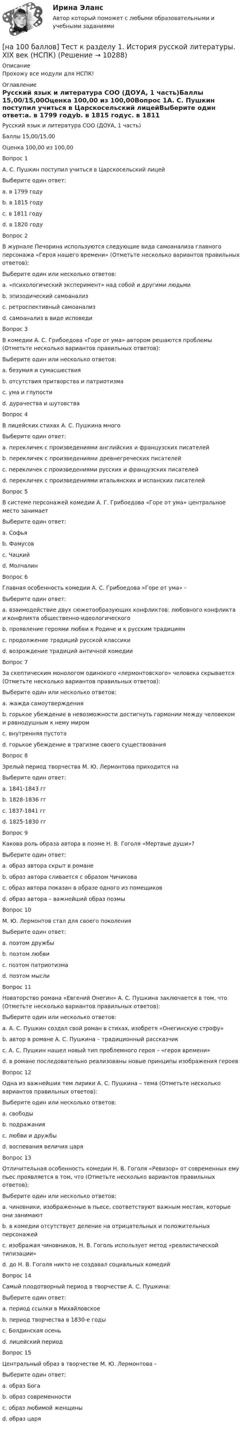     
          Описание
          Прохожу все модули для НСПК! 
          Оглавление
          Русский язык и литература СОО (ДОУА, 1 часть)Баллы	15,00/15,00Оценка	100,00 из 100,00Вопрос 1А. С. Пушкин поступил учиться в Царскосельский лицейВыберите один ответ:a. в 1799 годуb. в 1815 годуc. в 1811 году d. в 1820 годуВопрос 2В журнале Печорина используются следующие вида самоанализа главного персонажа «Героя нашего времени» (Отметьте несколько вариантов правильных ответов):Выберите один или несколько ответов:a. «психологический эксперимент» над собой и другими людьми b. эпизодический самоанализc. ретроспективный самоанализ d. самоанализ в виде исповеди Вопрос 3В комедии А. С. Грибоедова «Горе от ума» автором решаются проблемы (Отметьте несколько вариантов правильных ответов):Выберите один или несколько ответов:a. безумия и сумасшествия b. отсутствия притворства и патриотизмаc. ума и глупости d. дурачества и шутовства Вопрос 4В лицейских стихах А. С. Пушкина многоВыберите один ответ:a. перекличек с произведениями английских и французских писателейb. перекличек с произведениями древнегреческих писателейc. перекличек с произведениями русских и французских писателей d. перекличек с произведениями итальянских и испанских писателейВопрос 5В системе персонажей комедии А. Г. Грибоедова «Горе от ума» центральное место занимаетВыберите один ответ:a. Софьяb. Фамусовc. Чацкий d. МолчалинВопрос 6Главная особенность комедии А. С. Грибоедова «Горе от ума» -Выберите один ответ:a. взаимодействие двух сюжетообразующих конфликтов: любовного конфликта и конфликта общественно-идеологического b. проявление героями любви к Родине и к русским традициямc. продолжение традиций русской классикиd. возрождение традиций античной комедииВопрос 7За скептическим монологом одинокого «лермонтовского» человека скрывается (Отметьте несколько вариантов правильных ответов):Выберите один или несколько ответов:a. жажда самоутвержденияb. горькое убеждение в невозможности достигнуть гармонии между человеком и равнодушным к нему миром c. внутренняя пустотаd. горькое убеждение в трагизме своего существования Вопрос 8Зрелый период творчества М. Ю. Лермонтова приходится наВыберите один ответ:a. 1841-1843 ггb. 1828-1836 ггc. 1837-1841 гг d. 1825-1830 ггВопрос 9Какова роль образа автора в поэме Н. В. Гоголя «Мертвые души»?Выберите один ответ:a. образ автора скрыт в романеb. образ автора сливается с образом Чичиковаc. образ автора показан в образе одного из помещиковd. образ автора – важнейший образ поэмы Вопрос 10М. Ю. Лермонтов стал для своего поколенияВыберите один ответ:a. поэтом дружбыb. поэтом любвиc. поэтом патриотизмаd. поэтом мысли Вопрос 11Новаторство романа «Евгений Онегин» А. С. Пушкина заключается в том, что (Отметьте несколько вариантов правильных ответов):Выберите один или несколько ответов:a. А. С. Пушкин создал свой роман в стихах, изобретя «Онегинскую строфу» b. автор в романе А. С. Пушкина – традиционный рассказчикc. А. С. Пушкин нашел новый тип проблемного героя – «героя времени» d. в романе последовательно реализованы новые принципы изображения героев Вопрос 12Одна из важнейших тем лирики А. С. Пушкина – тема (Отметьте несколько вариантов правильных ответов):Выберите один или несколько ответов:a. свободы b. подражанияc. любви и дружбы d. воспевания величия царяВопрос 13Отличительная особенность комедии Н. В. Гоголя «Ревизор» от современных ему пьес проявляется в том, что (Отметьте несколько вариантов правильных ответов):Выберите один или несколько ответов:a. чиновники, изображенные в пьесе, соответствуют важным местам, которые они занимаютb. в комедии отсутствует деление на отрицательных и положительных персонажей c. изображая чиновников, Н. В. Гоголь использует метод «реалистической типизации» d. до Н. В. Гоголя никто не создавал социальных комедийВопрос 14Самый плодотворный период в творчестве А. С. Пушкина:Выберите один ответ:a. период ссылки в Михайловскоеb. период творчества в 1830-е годыc. Болдинская осень d. лицейский периодВопрос 15Центральный образ в творчестве М. Ю. Лермонтова –Выберите один ответ:a. образ Богаb. образ современности c. образ любимой женщиныd. образ царя 
            
            
            [на 100 баллов] Тест к Разделу 1. Информация и информационные процессы (НСПК)[на 100 баллов] Тест к разделу 1. История русской литературы. XIX век (НСПК)[на 100 баллов] Тест к разделу 1 по английскому (НСПК)[на 100 баллов] Тест к разделу 1 по информационным технологиям и системам в профессиональной деятельности[на 100 баллов]  Тест к разделу 1 по истории (НСПК)[на 100 баллов] Тест к разделу 1 по компьютерной обработке документов (НСПК)[на 100 баллов] Тест к разделу 1 по менеджменту (НСПК)[на 100 баллов] Тест 5 по физической культуре (НСПК)[на 100 баллов] Тест 6. To or bare Infinitive по английскому (ТПУ)[на 100 баллов] Тест к разделу 1. Language. Mass media (30 вопросов, НСПК)[на 100 баллов] Тест к разделу 1. The land and the people. Страна и люди (НСПК)[на 100 баллов] Тест к разделу 1. Введение в астрономию (НСПК)[на 100 баллов] Тест к разделу 1. Древняя Русь (НСПК)[на 100 баллов] Тест к Разделу 1. Естествознание как единая наука о природе (НСПК)