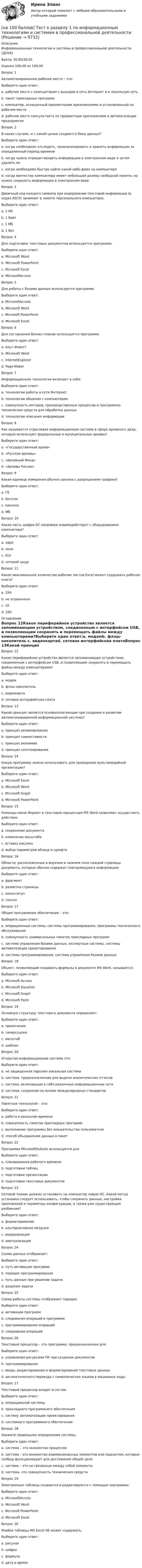     
          Описание
          Информационные технологии и системы в профессиональной деятельности (ДОУА)Баллы	30,00/30,00Оценка	100,00 из 100,00Вопрос 1Автоматизированное рабочее место – это:Выберите один ответ:a. рабочее место с компьютером с выходом в сеть Интернет и в локальную сетьb. пакет прикладных программc. компьютер, оснащенный предметными приложениями и установленный на рабочем месте d. рабочее место консультанта по предметным приложениям и автоматизации предприятияВопрос 2В каких случаях, и с какой целью создаются базы данных?Выберите один ответ:a. когда необходимо отследить, проанализировать и хранить информацию за определенный период времени b. когда нужно отредактировать информацию в электронном виде и затем удалить ееc. когда необходимо быстро найти какой-либо файл на компьютереd. когда винчестер компьютера имеет небольшой размер свободной памяти, но нужно сохранить информацию в электронном видеВопрос 3Двоичный код каждого символа при кодировании текстовой информации (в кодах ASCII) занимает в памяти персонального компьютера:Выберите один ответ:a. 2 Кбb. 1 байт c. 1 Мбd. 1 битВопрос 4Для подготовки текстовых документов используется программа:Выберите один ответ:a. Microsoft Word b. Microsoft PowerPointc. Microsoft Exceld. MicrosoftAccessВопрос 5Для работы с базами данных используется программаВыберите один ответ:a. MicrosoftAccess b. Microsoft Wordc. Microsoft PowerPointd. Microsoft ExcelВопрос 6Для составления бизнес-планов используется программаВыберите один ответ:a. Альт-Инвест b. Microsoft Wordc. InternetExplorerd. Page-MakerВопрос 7Информационная технология включает в себя:Выберите один ответ:a. технологии работы в сети Интернетb. технологии общения с компьютеромc. совокупность методов, производственных процессов и программно-технических средств для обработки данных d. технологии описания информацииВопрос 8Как называется отраслевая информационная система в сфере архивного дела, которую используют федеральные и муниципальные архивы?Выберите один ответ:a. «Государственный архив»b. «Русские архивы»c. «Архивный Фонд» d. «Архивы России»Вопрос 9Какая единица измерения обычно связана с разрешением графики?Выберите один ответ:a. Гбb. бит/секc. пиксели d. МбВопрос 10Какая часть шифра ОС напрямую взаимодействует с оборудованием компьютера?Выберите один ответ:a. ядро b. окноc. GUId. сетевой шнурВопрос 11Какое максимальное количество рабочих листов Excel может содержать рабочая книга?Выберите один ответ:a. 256 b. не ограниченоc. 10d. 100 
          Оглавление
          Вопрос 12Какое периферийное устройство является запоминающим устройством, соединенным с интерфейсом USB, и позволяющим сохранять и перемещать файлы между компьютерами?Выберите один ответ:a. модемb. флэш-накопитель c. видеокартаd. сетевая интерфейсная платаВопрос 13Какой принцип является основополагающим при создании и развитии автоматизированной информационной системы?Выберите один ответ:a. принцип резюмированияb. принцип совместимости c. принцип экономииd. принцип синтезированияВопрос 14Какую программу можно использовать для проведения мультимедийной презентации?Выберите один ответ:a. Microsoft Excelb. Microsoft Wordc. Microsoft Graphd. Microsoft PowerPoint Вопрос 15Команды меню Формат в текстовом процессоре MS Word позволяют осуществить действия:Выберите один ответ:a. сохранение документаb. изменение масштабаc. вставку рисункаd. выбор параметров абзаца и шрифта Вопрос 16Области, расположенные в верхнем и нижнем поле каждой страницы документа, которые обычно содержат повторяющуюся информацию:Выберите один ответ:a. фрагментb. разметка страницыc. колонтитул d. сноскаВопрос 17Общее программное обеспечение – это:Выберите один ответ:a. операционные системы, системы программирования, программы технического обслуживания b. совокупность универсальных пакетов прикладных программc. система управления базами данных, экспертные системы, системы автоматизации проектированияd. системы программирования, система управления базами данныхВопрос 18Объект, позволяющий создавать формулы в документе MS Word, называется:Выберите один ответ:a. Microsoft Accessb. Microsoft Equation c. Microsoft Graphd. Microsoft PaintВопрос 19Основную структуру текстового документа определяет:Выберите один ответ:a. примечаниеb. гиперссылкаc. масштабd. шаблон Вопрос 20Открытая информационная система это:Выберите один ответ:a. не защищенная паролем локальная системаb. система, предназначенная для выдачи аналитических отчетовc. система, включающая в себя различные информационные сетиd. система, созданная на основе международных стандартов Вопрос 21Пакетная технология – это:Выберите один ответ:a. работа в реальном времениb. совокупность пакетов прикладных программc. выполнение программы без вмешательства пользователя d. способ объединения данных в пакетВопрос 22Программа MicrosoftOutlook используется дляВыберите один ответ:a. планирования рабочего времени b. подготовки таблицc. подготовки презентацииd. подготовки текстовых документовВопрос 23Сетевой техник должен установить на компьютер новую ОС. Какой метод установки следует использовать, чтобы сохранить данные, настройки приложений и параметры конфигурации, а также уже существующее разбиение?Выберите один ответ:a. форматированиеb. альтернативная загрузкаc. модернизация d. виртуализацияВопрос 24Схема данных отображает:Выберите один ответ:a. путь активации программb. порядок программированияc. путь данных при решении задачи d. решения задачиВопрос 25Схема работы системы отображает порядок:Выберите один ответ:a. активации программb. следования операций в программеc. программирования операцийd. следования операций Вопрос 26Текстовый процессор – это программа, предназначенная для:Выберите один ответ:a. управления ресурсами ПК при создании документовb. программированияc. ввода, редактирования и форматирования текстовых данных d. автоматического перевода с символических языков в машинные кодыВопрос 27Текстовый процессор входит в состав:Выберите один ответ:a. операционной системыb. прикладного программного обеспечения c. систему автоматизации проектированияd. системного программного обеспеченияВопрос 28Укажите правильное определение системы:Выберите один ответ:a. система – это множество процессовb. система - это множество взаимосвязанных элементов или подсистем, которые сообща функционируют для достижения общей цели c. система – это не связанные между собой элементыd. система- это совокупность технических средствВопрос 29Электронные таблицы создаются и редактируются с помощью программы:Выберите один ответ:a. MicrosoftAccessb. Microsoft Wordc. Microsoft PowerPointd. Microsoft Excel Вопрос 30Ячейка таблицы MS Excel НЕ может содержать:Выберите один ответ:a. рисунок b. цифрыc. формулуd. дату и время 
            
            
            [на 100 баллов] Тест к разделу 1 по английскому (НСПК)[на 100 баллов] Тест к разделу 1 по информационным технологиям и системам в профессиональной деятельности[на 100 баллов]  Тест к разделу 1 по истории (НСПК)[на 100 баллов] Тест к разделу 1 по компьютерной обработке документов (НСПК)[на 100 баллов] Тест к разделу 1 по менеджменту (НСПК)[на 100 баллов] Тест к разделу 1 по праву (НСПК)[на 100 баллов] Тест к разделу 1. Уравнения и неравенства (математика, НСПК) [на 100 баллов] Тест к разделу 1. Language. Mass media (30 вопросов, НСПК)[на 100 баллов] Тест к разделу 1. The land and the people. Страна и люди (НСПК)[на 100 баллов] Тест к разделу 1. Введение в астрономию (НСПК)[на 100 баллов] Тест к разделу 1. Древняя Русь (НСПК)[на 100 баллов] Тест к Разделу 1. Естествознание как единая наука о природе (НСПК)[на 100 баллов] Тест к разделу 1 и 2 по экономической теории + практическое задание 2 (НСПК)[на 100 баллов] Тест к Разделу 1. Информация и информационные процессы (НСПК)