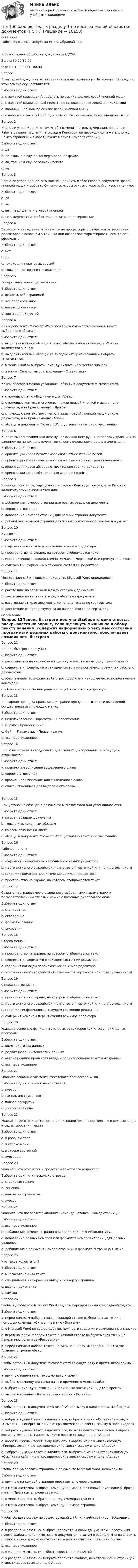     
          Описание
          Работаю со всеми модулями НСПК. Обращайтесь!Компьютерная обработка документов (ДОУА)Баллы	30,00/30,00Оценка	100,00 из 100,00Вопрос 1В текстовый документ вставлена ссылка на страницу из Интернета. Переход по этой ссылке осуществляется:Выберите один ответ:a. с нажатой клавишей Alt сделать по ссылке щелчок левой кнопкой мышиb. с нажатой клавишей Ctrl сделать по ссылке щелчок левойкнопкой мыши c. двойным щелчком по ссылке левой кнопкой мышиd. с нажатой клавишей Shift сделать по ссылке щелчок левой кнопкой мышиВопрос 2Верно ли утверждение о том, чтобы изменить стиль нумерации, в разделе Работа с колонтитулами на вкладке Конструктор необходимо нажать кнопку Номер страницы и выбрать пункт Формат номеров страниц:Выберите один ответ:a. да b. да, только в случае конвертирования файлаc. да, только в случае заливки текстаd. нетВопрос 3Верно ли утверждение, что можно щелкнуть любое слово в документе правой кнопкой мыши и выбрать Синонимы, чтобы открыть короткий список синонимов:Выберите один ответ:a. да b. нетc. нет, надо щелкнуть левой кнопкойd. нет, перед этим необходимо нажать РецензированиеВопрос 4Верно ли утверждение, что текстовые процессоры отличаются от текстовых редакторов в основном в том, что они позволяют форматировать его, то есть оформлять.Выберите один ответ:a. нетb. да c. только для некоторых версийd. только некоторых изготовителейВопрос 5Гиперссылку можно установить с:Выберите один ответ:a. файлом, веб-страницейb. все перечисленное c. новым документомd. электронной почтойВопрос 6Как в документе Microsoft Word проверить количество знаков в тексте выбранного абзаца?Выберите один ответ:a. выделить нужный абзац и в меню «Файл» выбрать команду «Узнать количество знаков»b. выделить нужный абзац и на вкладке «Рецензирование» выбрать «Статистика» c. в меню «Файл» выбрать команду «Узнать количество знаков»d. в меню «Сервис» выбрать команду «Статистика»Вопрос 7Каким способом можно установить абзацы в документе Microsoft Word?Выберите один ответ:a. c помощью меню «Вид» команды «Абзац»b. c помощью контекстного меню, нажав правой кнопкой мыши в поле документа, и выбрав команду «Шрифт»c. c помощью контекстного меню, нажав правой кнопкой мыши в поле документа, и выбрав команду «Абзац» d. абзацы в документе Microsoft Word устанавливаются по умолчаниюВопрос 8Кнопки выравнивания «По левому краю», «По центру», «По правому краю» и «По ширине» на панели инструментов «Форматирование» предназначены для:Выберите один ответ:a. ориентации краев печатаемого слова относительно полейb. ориентации краев печатаемого слова относительно границ документаc. ориентации краев абзацев относительно границ документаd. ориентации краев абзацев относительно полей Вопрос 9Команда «Как в предыдущем» во вкладке «Конструктор»раздела«Работа с колонтитулами»выполняется для:Выберите один ответ:a. добавление номеров страниц для разных разделов документа b. верного ответа нетc. добавление номеров страниц для разных страниц документаd. добавление номеров страниц для четных и нечетных разделов документаВопрос 10Курсор –:Выберите один ответ:a. содержит команды переключения режимов редактораb. пространство на экране, на котором отображается текстc. место активного воздействия (отмечается черточкой или прямоугольником) d. содержит информацию о текущем состоянии редактораВопрос 11Междустрочный интервал в документе Microsoft Word определяет…Выберите один ответ:a. расстояние по вертикали между строками документа b. расстояние по вертикали между абзацами документаc. расстояние от края документа до начала текста по горизонталиd. расстояние от края документа до начала текста по вертикали 
          Оглавление
          Вопрос 12Панель быстрого доступа-:Выберите один ответ:a. раскрывается на экране, если щелкнуть мышью по любому пункту панелиb. содержит информацию о текущем состоянии программы и режимах работы с документомc. обеспечивает возможность быстрого доступа к наиболее часто используемым командам d. облегчает выполнение ряда операций текстового редактораВопрос 13Повторная проверка правописания ранее пропущенных слов и выражений осуществляется с помощью меню:Выберите один ответ:a. Рецензирование– Параметры - Правописаниеb. Сервис - Правописаниеc. Файл – Параметры - Правописание d. все перечисленноеВопрос 14После выполнения следующего действия Рецензирование > Тезаурус – открывается:Выберите один ответ:a. правило правописания выделенного словаb. верного ответа нетc. правильное написание для выделенного словаd. список синонимов для выделенного слова Вопрос 15При установке абзацев в документе Microsoft Word они устанавливаются…Выберите один ответ:a. ко всем абзацам документа b. только к выделенным абзацамc. ко всем абзацам на листеd. абзацы в документе Microsoft Word устанавливаются по умолчаниюВопрос 16Рабочее поле –:Выберите один ответ:a. содержит информацию о текущем состоянии редактораb. место активного воздействия (отмечается черточкой или прямоугольником)c. содержит команды переключения режимов редактораd. пространство на экране, на котором отображается текст Вопрос 17Создать настраиваемое оглавление с выбранными параметрами и пользовательскими стилями можно с помощью диалогового окна:Выберите один ответ:a. стандартнаяb. оглавление c. форматированиеd. рисованияВопрос 18Строка меню –:Выберите один ответ:a. пространство на экране, на котором отображается текстb. содержит информацию о текущем состоянии редактораc. содержит команды переключения режимов редактора d. место активного воздействия (отмечается черточкой или прямоугольником)Вопрос 19Строка состояния –:Выберите один ответ:a. пространство на экране, на котором отображается текстb. место активного воздействия (отмечается черточкой или прямоугольником)c. содержит информацию о текущем состоянии редактора d. содержит команды переключения режимов редактораВопрос 20Укажите основные функции текстовых редакторов как класса прикладных программ:Выберите один ответ:a. ввод текстовых данныхb. редактировании текстовых данныхc. автоматизации процессов ввода и редактирования текстовых данныхd. все перечисленное Вопрос 21Укажите основные элементы текстового процессора WORD:Выберите один или несколько ответов:a. курсорb. панель инструментов c. полоса прокрутки d. диалоговое окноВопрос 22Укажите, где отражается состояние исполнителя, находящегося в режиме ввода и редактирования текста:Выберите один ответ:a. в рабочем полеb. в строке менюc. в строке состояний d. курсоромВопрос 23Укажите, что относится к средствам текстового редактора:Выберите один или несколько ответов:a. строка состояния b. линейкаc. панель инструментовd. курсор Вопрос 24Укажите, что позволяет выполнить команда Вставка - Номер страницы:Выберите один ответ:a. все перечисленное b. добавление номеров страниц в верхний или нижний колонтитулc. добавление разных номеров или форматов номеров страниц для разных разделовd. добавление в документ номера страницы в формате Страница X из YВопрос 25Что такое колонтитул?Выберите один ответ:a. многоколоночный текстb. специальная информация внизу или вверху страницы c. шаблон документаd. символВопрос 26Чтобы в документе Microsoft Word создать маркированный список,необходимо…Выберите один ответ:a. перед началом набора текста в каждой строке выбирать знак точки с помощью команды «Символ» в меню «Вставка»b. в Microsoft Word не существует возможности создания маркированных списковc. перед началом набором текста в каждой строке выбирать знак точки на панели инструментов «Рисование»d. перед началом набора текста нажать на кнопку «Маркеры» на вкладке Главная, в группе Абзац Вопрос 27Чтобы вставить в документ Microsoft Word текущую дату и время, необходимо…Выберите один ответ:a. вручную напечатать текущую дату и времяb. выбрать команду «Вставка даты и времени» в меню «Файл»c. выбрать команду «Вставка» - «Верхний колонтитул» - «Дата и время» d. выбрать команду «Дата и время» в меню «Вставка»Вопрос 28Чтобы вставить в документе Microsoft Word ссылку в виде текста, необходимо…Выберите один ответ:a. набрать нужный текст, выделить его, выбрать в меню «Вставка» команду «Ссылки» - «Гиперссылка» и в открывшемся окне ввести ссылку в поле «Адрес» b. набрать нужный текст, выделить его, вызвать контекстное меню, выбрать команду «Вставить гиперссылку» и ввести ссылку в поле «Адрес»c. набрать нужный текст, выделить его, выбрать меню в «Вид» команду «Гиперссылка» и в открывшемся окне ввести ссылку в поле «Адрес»d. набрать нужный текст, выделить его, выбрать в меню «Вставка» команду «Ссылка на сайт» и в открывшемся окне ввести ссылку в поле «Адрес»Вопрос 29Чтобы пронумеровать страницы в документе Microsoft Word, необходимо:Выберите один ответ:a. вручную на каждой странице проставить номера страницb. в меню «Вставка» выбрать команду «Символ» и в появившемся окне выбрать пункт «Проставить номер страниц»c. в меню «Сервис» выбрать команду «Номера страниц»d. в меню «Вставка» выбрать команду «Номера страниц» Вопрос 30Чтобы создать ссылку на существующий файл или веб-страницу,необходимо:Выберите один ответ:a. в разделе «Связать с» выбрать параметр «новым документом», ввести имя нового файла в поле «Имя нового документа», а затем в разделе «Когда вносить правку в новый документ» установить переключатель позже или сейчасb. все перечисленное c. в разделе «Связать с» выбрать«электронной почтой»d. в разделе «Связать с» выбрать параметр файлом, веб-страницей и страницей и ввести адрес ссылки в поле Адрес 
            
            
            [на 100 баллов]  Тест к разделу 1 по истории (НСПК)[на 100 баллов] Тест к разделу 1 по компьютерной обработке документов (НСПК)[на 100 баллов] Тест к разделу 1 по менеджменту (НСПК)[на 100 баллов] Тест к разделу 1 по праву (НСПК)[на 100 баллов] Тест к разделу 1. Уравнения и неравенства (математика, НСПК) [на 100 баллов] Тест к разделу 1. Экономика и ее роль в обществе (НСПК)[на 100 баллов] Тест к разделу 2. История русской литературы. XX век (НСПК)[на 100 баллов] Тест к разделу 1. Введение в астрономию (НСПК)[на 100 баллов] Тест к разделу 1. Древняя Русь (НСПК)[на 100 баллов] Тест к Разделу 1. Естествознание как единая наука о природе (НСПК)[на 100 баллов] Тест к разделу 1 и 2 по экономической теории + практическое задание 2 (НСПК)[на 100 баллов] Тест к Разделу 1. Информация и информационные процессы (НСПК)[на 100 баллов] Тест к разделу 1. История русской литературы. XIX век (НСПК)[на 100 баллов] Тест к разделу 1 по английскому (НСПК)