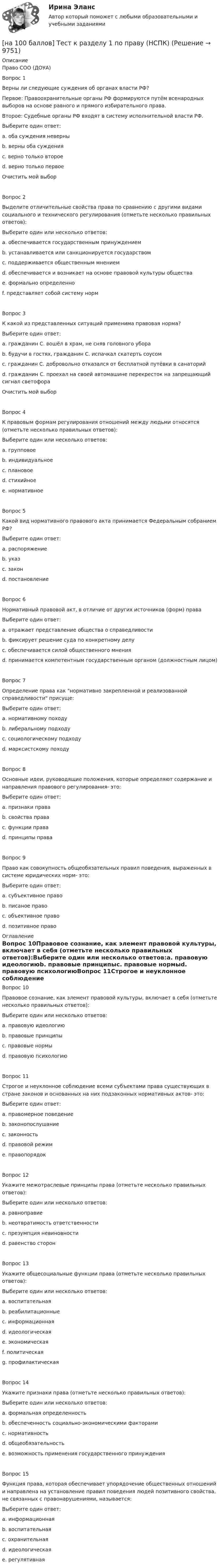     
          Описание
          Право СОО (ДОУА)Вопрос 1Верны ли следующие суждения об органах власти РФ?Первое: Правоохранительные органы РФ формируются путём всенародных выборов на основе равного и прямого избирательного права.Второе: Судебные органы РФ входят в систему исполнительной власти РФ.Выберите один ответ:a. оба суждения неверныb. верны оба сужденияc. верно только второеd. верно только первоеОчистить мой выборВопрос 2Выделите отличительные свойства права по сравнению с другими видами социального и технического регулирования (отметьте несколько правильных ответов):Выберите один или несколько ответов:a. обеспечивается государственным принуждениемb. устанавливается или санкционируется государствомc. поддерживается общественным мнениемd. обеспечивается и возникает на основе правовой культуры обществаe. формально определенноf. представляет собой систему нормВопрос 3К какой из представленных ситуаций применима правовая норма?Выберите один ответ:a. гражданин С. вошёл в храм, не сняв головного убораb. будучи в гостях, гражданин С. испачкал скатерть соусомc. гражданин С. добровольно отказался от бесплатной путёвки в санаторийd. гражданин С. проехал на своей автомашине перекресток на запрещающий сигнал светофораОчистить мой выборВопрос 4К правовым формам регулирования отношений между людьми относятся (отметьте несколько правильных ответов):Выберите один или несколько ответов:a. групповоеb. индивидуальноеc. плановоеd. стихийноеe. нормативноеВопрос 5Какой вид нормативного правового акта принимается Федеральным собранием РФ?Выберите один ответ:a. распоряжениеb. указc. законd. постановлениеВопрос 6Нормативный правовой акт, в отличие от других источников (форм) праваВыберите один ответ:a. отражает представление общества о справедливостиb. фиксирует решение суда по конкретному делуc. обеспечивается силой общественного мненияd. принимается компетентным государственным органом (должностным лицом)Вопрос 7Определение права как нормативно закрепленной и реализованной справедливости присуще:Выберите один ответ:a. нормативному походуb. либеральному подходуc. социологическому подходуd. марксистскому походуВопрос 8Основные идеи, руководящие положения, которые определяют содержание и направления правового регулирования- это:Выберите один ответ:a. признаки праваb. свойства праваc. функции праваd. принципы праваВопрос 9Право как совокупность общеобязательных правил поведения, выраженных в системе юридических норм- это:Выберите один ответ:a. субъективное правоb. писаное правоc. объективное правоd. позитивное право 
          Оглавление
          Вопрос 10Правовое сознание, как элемент правовой культуры, включает в себя (отметьте несколько правильных ответов):Выберите один или несколько ответов:a. правовую идеологиюb. правовые принципыc. правовые нормыd. правовую психологиюВопрос 11Строгое и неуклонное соблюдение всеми субъектами права существующих в стране законов и основанных на них подзаконных нормативных актов- это:Выберите один ответ:a. правомерное поведениеb. законопослушаниеc. законностьd. правовой режимe. правопорядокВопрос 12Укажите межотраслевые принципы права (отметьте несколько правильных ответов):Выберите один или несколько ответов:a. равноправиеb. неотвратимость ответственностиc. презумпция невиновностиd. равенство сторонВопрос 13Укажите общесоциальные функции права (отметьте несколько правильных ответов):Выберите один или несколько ответов:a. воспитательнаяb. реабилитационныеc. информационнаяd. идеологическаяe. экономическаяf. политическаяg. профилактическаяВопрос 14Укажите признаки права (отметьте несколько правильных ответов):Выберите один или несколько ответов:a. формальная определенностьb. обеспеченность социально-экономическими факторамиc. нормативностьd. общеобязательностьe. возможность применения государственного принужденияВопрос 15Функция права, которая обеспечивает упорядочение общественных отношений и направлена на установление правил поведения людей позитивного свойства, не связанных с правонарушениями, называется:Выберите один ответ:a. информационнаяb. воспитательнаяc. охранительнаяd. идеологическаяe. регулятивная 
            
            
            [на 100 баллов] Тест к разделу 1 по менеджменту (НСПК)[на 100 баллов] Тест к разделу 1 по праву (НСПК)[на 100 баллов] Тест к разделу 1. Уравнения и неравенства (математика, НСПК) [на 100 баллов] Тест к разделу 1. Экономика и ее роль в обществе (НСПК)[на 100 баллов] Тест к разделу 2. История русской литературы. XX век (НСПК)[на 100 баллов] Тест к разделу 2. Московское государство (НСПК)[на 100 баллов] Тест к разделу 2. Персональный компьютер. Программное обеспечение компьютера (НСПК)[на 100 баллов] Тест к Разделу 1. Естествознание как единая наука о природе (НСПК)[на 100 баллов] Тест к разделу 1 и 2 по экономической теории + практическое задание 2 (НСПК)[на 100 баллов] Тест к Разделу 1. Информация и информационные процессы (НСПК)[на 100 баллов] Тест к разделу 1. История русской литературы. XIX век (НСПК)[на 100 баллов] Тест к разделу 1 по английскому (НСПК)[на 100 баллов] Тест к разделу 1 по информационным технологиям и системам в профессиональной деятельности[на 100 баллов]  Тест к разделу 1 по истории (НСПК)