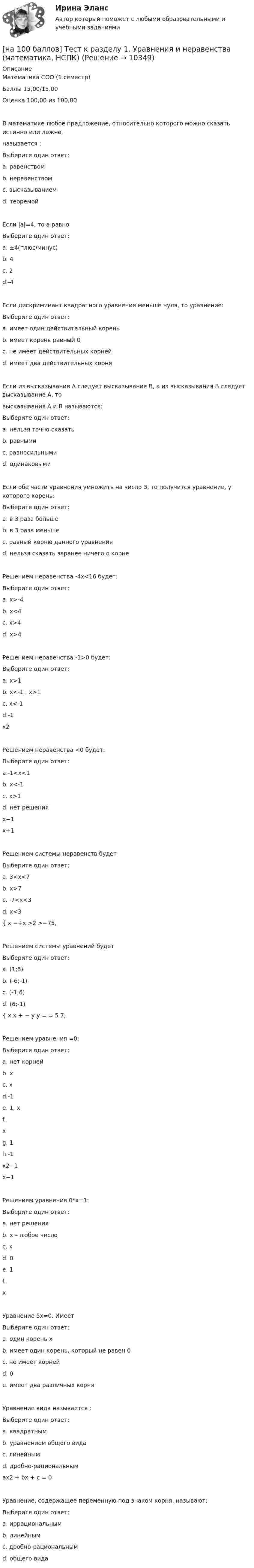     
          Описание
          Математика СОО (1 семестр)Баллы 15,00/15,00Оценка 100,00 из 100,00В математике любое предложение, относительно которого можно сказать истинно или ложно,называется :Выберите один ответ:a. равенствомb. неравенствомc. высказыванием d. теоремойЕсли |a|=4, то а равноВыберите один ответ:a. ±4(плюс/минус) b. 4c. 2d.-4Если дискриминант квадратного уравнения меньше нуля, то уравнение:Выберите один ответ:a. имеет один действительный кореньb. имеет корень равный 0c. не имеет действительных корней d. имеет два действительных корняЕсли из высказывания А следует высказывание В, а из высказывания В следует высказывание А, товысказывания А и В называются:Выберите один ответ:a. нельзя точно сказатьb. равнымиc. равносильными d. одинаковымиЕсли обе части уравнения умножить на число 3, то получится уравнение, у которого корень:Выберите один ответ:a. в 3 раза большеb. в 3 раза меньшеc. равный корню данного уравнения d. нельзя сказать заранее ничего о корнеРешением неравенства -4х<16 будет:Выберите один ответ:a. x>-4 b. х<4c. x>4d. x>4Решением неравенства -1>0 будет:Выберите один ответ:a. x>1b. x<-1 , x>1 c. x<-1d.-1x2Решением неравенства <0 будет:Выберите один ответ:a.-1<x<1 b. x<-1c. x>1d. нет решенияx−1x+1Решением системы неравенств будетВыберите один ответ:a. 3<x<7 b. x>7c. -7<x<3d. x<3{ x −+x >2 >−75,Решением системы уравнений будетВыберите один ответ:a. (1;6)b. (-6;-1)c. (-1;6)d. (6;-1) { x x + − y y = = 5 7,Решением уравнения =0:Выберите один ответ:a. нет корнейb. хc. хd.-1 e. 1, хf.хg. 1h.-1x2−1x−1Решением уравнения 0*х=1:Выберите один ответ:a. нет решения b. х – любое числоc. хd. 0e. 1f.хУравнение 5х=0. ИмеетВыберите один ответ:a. один корень х b. имеет один корень, который не равен 0c. не имеет корнейd. 0e. имеет два различных корняУравнение вида называется :Выберите один ответ:a. квадратным b. уравнением общего видаc. линейнымd. дробно-рациональнымax2 + bx + c = 0Уравнение, содержащее переменную под знаком корня, называют:Выберите один ответ:a. иррациональным b. линейнымc. дробно-рациональнымd. общего вида  
            
            
            [на 100 баллов] Тест к разделу 1 по праву (НСПК)[на 100 баллов] Тест к разделу 1. Уравнения и неравенства (математика, НСПК) [на 100 баллов] Тест к разделу 1. Экономика и ее роль в обществе (НСПК)[на 100 баллов] Тест к разделу 2. История русской литературы. XX век (НСПК)[на 100 баллов] Тест к разделу 2. Московское государство (НСПК)[на 100 баллов] Тест к разделу 2. Персональный компьютер. Программное обеспечение компьютера (НСПК)[на 100 баллов] Тест к разделу 2 по английскому. Family Семья. (НСПК) [на 100 баллов] Тест к разделу 1 и 2 по экономической теории + практическое задание 2 (НСПК)[на 100 баллов] Тест к Разделу 1. Информация и информационные процессы (НСПК)[на 100 баллов] Тест к разделу 1. История русской литературы. XIX век (НСПК)[на 100 баллов] Тест к разделу 1 по английскому (НСПК)[на 100 баллов] Тест к разделу 1 по информационным технологиям и системам в профессиональной деятельности[на 100 баллов]  Тест к разделу 1 по истории (НСПК)[на 100 баллов] Тест к разделу 1 по компьютерной обработке документов (НСПК)