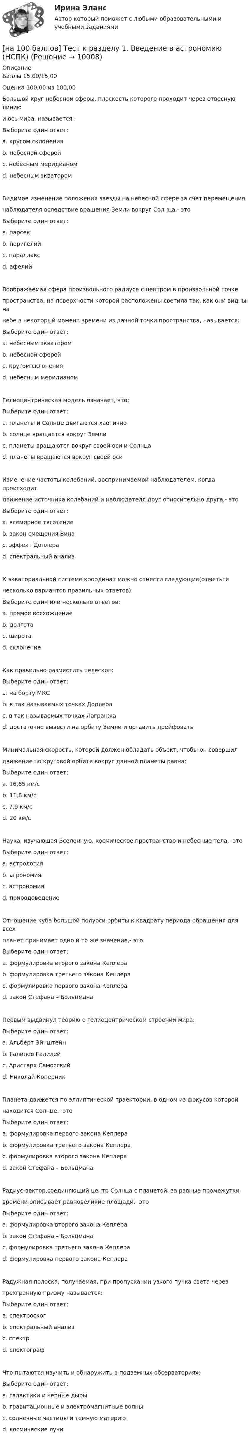     
          Описание
          Баллы 15,00/15,00Оценка 100,00 из 100,00Большой круг небесной сферы, плоскость которого проходит через отвесную линиюи ось мира, называется :Выберите один ответ:a. кругом склоненияb. небесной сферойc. небесным меридианом d. небесным экваторомВидимое изменение положения звезды на небесной сфере за счет перемещениянаблюдателя вследствие вращения Земли вокруг Солнца,- этоВыберите один ответ:a. парсекb. перигелийc. параллакс d. афелийВоображаемая сфера произвольного радиуса с центром в произвольной точкепространства, на поверхности которой расположены светила так, как они видны нанебе в некоторый момент времени из дачной точки пространства, называется:Выберите один ответ:a. небесным экваторомb. небесной сферой c. кругом склоненияd. небесным меридианомГелиоцентрическая модель означает, что:Выберите один ответ:a. планеты и Солнце двигаются хаотичноb. солнце вращается вокруг Землиc. планеты вращаются вокруг своей оси и Солнца d. планеты вращаются вокруг своей осиИзменение частоты колебаний, воспринимаемой наблюдателем, когда происходитдвижение источника колебаний и наблюдателя друг относительно друга,- этоВыберите один ответ:a. всемирное тяготениеb. закон смещения Винаc. эффект Доплера d. спектральный анализК экваториальной системе координат можно отнести следующие(отметьтенесколько вариантов правильных ответов):Выберите один или несколько ответов:a. прямое восхождение b. долготаc. широтаd. склонение Как правильно разместить телескоп:Выберите один ответ:a. на борту МКСb. в так называемых точках Доплераc. в так называемых точках Лагранжа d. достаточно вывести на орбиту Земли и оставить дрейфоватьМинимальная скорость, которой должен обладать объект, чтобы он совершилдвижение по круговой орбите вокруг данной планеты равна:Выберите один ответ:a. 16,65 км/сb. 11,8 км/сc. 7,9 км/с d. 20 км/сНаука, изучающая Вселенную, космическое пространство и небесные тела,- этоВыберите один ответ:a. астрологияb. агрономияc. астрономия d. природоведениеОтношение куба большой полуоси орбиты к квадрату периода обращения для всехпланет принимает одно и то же значение,- этоВыберите один ответ:a. формулировка второго закона Кеплераb. формулировка третьего закона Кеплера c. формулировка первого закона Кеплераd. закон Стефана – БольцманаПервым выдвинул теорию о гелиоцентрическом строении мира:Выберите один ответ:a. Альберт Эйнштейнb. Галилео Галилейc. Аристарх Самосскийd. Николай Коперник Планета движется по эллиптической траектории, в одном из фокусов которойнаходится Солнце,- этоВыберите один ответ:a. формулировка первого закона Кеплера b. формулировка третьего закона Кеплераc. формулировка второго закона Кеплераd. закон Стефана – БольцманаРадиус-вектор,соединяющий центр Солнца с планетой, за равные промежуткивремени описывает равновеликие площади,- этоВыберите один ответ:a. формулировка второго закона Кеплера b. закон Стефана – Больцманаc. формулировка третьего закона Кеплераd. формулировка первого закона КеплераРадужная полоска, получаемая, при пропускании узкого пучка света черезтрехгранную призму называется:Выберите один ответ:a. спектроскопb. спектральный анализc. спектр d. спектографЧто пытаются изучить и обнаружить в подземных обсерваториях:Выберите один ответ:a. галактики и черные дырыb. гравитационные и электромагнитные волныc. солнечные частицы и темную материю d. космические лучи  
            
            
            [на 100 баллов] Тест к разделу 1. The land and the people. Страна и люди (НСПК)[на 100 баллов] Тест к разделу 1. Введение в астрономию (НСПК)[на 100 баллов] Тест к разделу 1. Древняя Русь (НСПК)[на 100 баллов] Тест к Разделу 1. Естествознание как единая наука о природе (НСПК)[на 100 баллов] Тест к разделу 1 и 2 по экономической теории + практическое задание 2 (НСПК)[на 100 баллов] Тест к Разделу 1. Информация и информационные процессы (НСПК)[на 100 баллов] Тест к разделу 1. История русской литературы. XIX век (НСПК)[на 100 баллов] Тест 4. Elements (ТПУ) [на 100 баллов] Тест 4 по методике и практике архивоведения (НСПК, ДОУА, 2 часть)[на 100 баллов] Тест 4 по психологии (НСПК)[на 100 баллов] Тест 4 по теории и методике музыкального воспитания с практикумом (НСПК)[на 100 баллов] Тест 5 и 6 по английскому (НСПК)[на 100 баллов] Тест 5 по физической культуре (НСПК)[на 100 баллов] Тест 6. To or bare Infinitive по английскому (ТПУ)