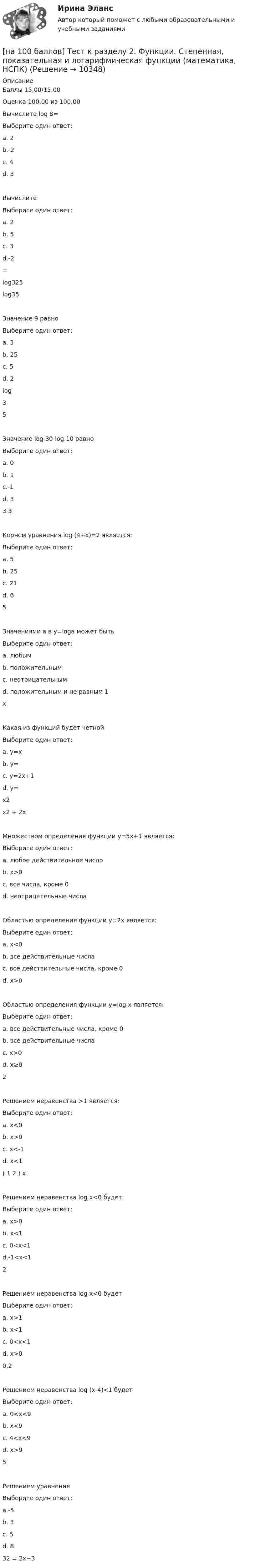     
          Описание
          Баллы 15,00/15,00Оценка 100,00 из 100,00Вычислите log 8=Выберите один ответ:a. 2b.-2c. 4d. 3 ВычислитеВыберите один ответ:a. 2 b. 5c. 3d.-2=log325log35Значение 9 равноВыберите один ответ:a. 3b. 25 c. 5d. 2log35Значение log 30-log 10 равноВыберите один ответ:a. 0b. 1 c.-1d. 33 3Корнем уравнения log (4+x)=2 является:Выберите один ответ:a. 5b. 25c. 21 d. 65Значениями а в y=loga может бытьВыберите один ответ:a. любымb. положительнымc. неотрицательнымd. положительным и не равным 1 xКакая из функций будет четнойВыберите один ответ:a. у=xb. y= c. y=2x+1d. y=x2x2 + 2xМножеством определения функции у=5х+1 является:Выберите один ответ:a. любое действительное число b. х>0c. все числа, кроме 0d. неотрицательные числаОбластью определения функции y=2x является:Выберите один ответ:a. x<0b. все действительные числа c. все действительные числа, кроме 0d. x>0Областью определения функции y=log x является:Выберите один ответ:a. все действительные числа, кроме 0b. все действительные числаc. x>0 d. x≥02Решением неравенства >1 является:Выберите один ответ:a. x<0 b. x>0c. x<-1d. x<1( 1 2 ) xРешением неравенства log x<0 будет:Выберите один ответ:a. x>0b. x<1c. 0<x<1 d.-1<x<12Решением неравенства log x<0 будетВыберите один ответ:a. x>1 b. x<1c. 0<x<1d. x>00,2Решением неравенства log (x-4)<1 будетВыберите один ответ:a. 0<x<9b. x<9c. 4<x<9 d. x>95Решением уравненияВыберите один ответ:a.-5b. 3c. 5d. 8 32 = 2x−3  
            
            
            [на 100 баллов] Тест к разделу 2. Строение солнечной системы (астрономия, НСПК)[на 100 баллов] Тест к разделу 2. Функции. Степенная, показательная и логарифмическая функции (математика, НСПК)[на 100 баллов] Тест  к разделу 3. Art (английский, НСПК) [на 100 баллов] Тест к Разделу 3. Das Essen. Еда (немецкий, НСПК)[на 100 баллов] Тест к разделу 3. Meals. Питание (НСПК)[на 100 баллов] Тест к разделу 3 Передача информации в компьютерных сетях, средствами телекоммуникационных технологий.[на 100 баллов] Тест к разделу 3 по английскому (30 вопросов, НСПК) [на 100 баллов] Тест к разделу 2 по английскому. Family Семья. (НСПК) [на 100 баллов] Тест к разделу 2 по английскому (НСПК)[на 100 баллов] Тест к разделу 2 по истории (НСПК)[на 100 баллов] Тест к разделу 2 по компьютерной обработке документов (НСПК)[на 100 баллов] Тест к разделу 2 по менеджменту (НСПК)[на 100 баллов] Тест к разделу 2 по праву (НСПК)[на 100 баллов] Тест к разделу  2. Секторальная структура экономических агентов (НСПК)