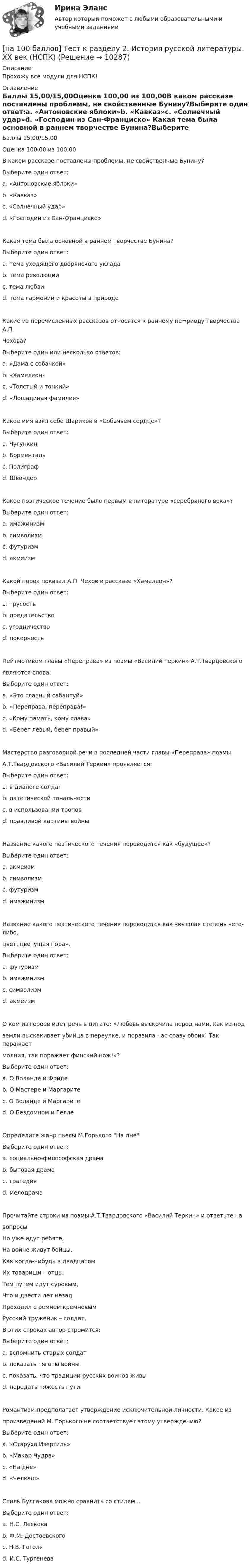     
          Описание
          Прохожу все модули для НСПК!  
          Оглавление
          Баллы 15,00/15,00Оценка 100,00 из 100,00В каком рассказе поставлены проблемы, не свойственные Бунину?Выберите один ответ:a. «Антоновские яблоки»b. «Кавказ»c. «Солнечный удар»d. «Господин из Сан-Франциско» Какая тема была основной в раннем творчестве Бунина?Выберите один ответ:a. тема уходящего дворянского укладаb. тема революцииc. тема любви d. тема гармонии и красоты в природеКакие из перечисленных рассказов относятся к раннему пе¬риоду творчества А.П.Чехова?Выберите один или несколько ответов:a. «Дама с собачкой»b. «Хамелеон» c. «Толстый и тонкий» d. «Лошадиная фамилия» Какое имя взял себе Шариков в «Собачьем сердце»?Выберите один ответ:a. Чугункинb. Борментальc. Полиграф d. ШвондерКакое поэтическое течение было первым в литературе «серебряного века»?Выберите один ответ:a. имажинизмb. символизм c. футуризмd. акмеизмКакой порок показал А.П. Чехов в рассказе «Хамелеон»?Выберите один ответ:a. трусостьb. предательствоc. угодничество d. покорностьЛейтмотивом главы «Переправа» из поэмы «Василий Теркин» А.Т.Твардовскогоявляются слова:Выберите один ответ:a. «Это главный сабантуй»b. «Переправа, переправа!» c. «Кому память, кому слава»d. «Берег левый, берег правый»Мастерство разговорной речи в последней части главы «Переправа» поэмыА.Т.Твардовского «Василий Теркин» проявляется:Выберите один ответ:a. в диалоге солдат b. патетической тональностиc. в использовании троповd. правдивой картины войныНазвание какого поэтического течения переводится как «будущее»?Выберите один ответ:a. акмеизмb. символизмc. футуризм d. имажинизмНазвание какого поэтического течения переводится как «высшая степень чего-либо,цвет, цветущая пора».Выберите один ответ:a. футуризмb. имажинизмc. символизмd. акмеизм О ком из героев идет речь в цитате: «Любовь выскочила перед нами, как из-подземли выскакивает убийца в переулке, и поразила нас сразу обоих! Так поражаетмолния, так поражает финский нож!»?Выберите один ответ:a. О Воланде и Фридеb. О Мастере и Маргарите c. О Воланде и Маргаритеd. О Бездомном и ГеллеОпределите жанр пьесы М.Горького На днеВыберите один ответ:a. социально-философская драма b. бытовая драмаc. трагедияd. мелодрамаПрочитайте строки из поэмы А.Т.Твардовского «Василий Теркин» и ответьте навопросыНо уже идут ребята,На войне живут бойцы,Как когда-нибудь в двадцатомИх товарищи – отцы.Тем путем идут суровым,Что и двести лет назадПроходил с ремнем кремневымРусский труженик – солдат.В этих строках автор стремится:Выберите один ответ:a. вспомнить старых солдатb. показать тяготы войныc. показать, что традиции русских воинов живы d. передать тяжесть путиРомантизм предполагает утверждение исключительной личности. Какое изпроизведений М. Горького не соответствует этому утверждению?Выберите один ответ:a. «Старуха Изергиль»b. «Макар Чудра»c. «На дне» d. «Челкаш»Стиль Булгакова можно сравнить со стилем…Выберите один ответ:a. Н.С. Лесковаb. Ф.М. Достоевскогоc. Н.В. Гоголя d. И.С. Тургенева 
            
            
            [на 100 баллов] Тест к разделу 1. Экономика и ее роль в обществе (НСПК)[на 100 баллов] Тест к разделу 2. История русской литературы. XX век (НСПК)[на 100 баллов] Тест к разделу 2. Московское государство (НСПК)[на 100 баллов] Тест к разделу 2. Персональный компьютер. Программное обеспечение компьютера (НСПК)[на 100 баллов] Тест к разделу 2 по английскому. Family Семья. (НСПК) [на 100 баллов] Тест к разделу 2 по английскому (НСПК)[на 100 баллов] Тест к разделу 2 по истории (НСПК)[на 100 баллов] Тест к разделу 1. История русской литературы. XIX век (НСПК)[на 100 баллов] Тест к разделу 1 по английскому (НСПК)[на 100 баллов] Тест к разделу 1 по информационным технологиям и системам в профессиональной деятельности[на 100 баллов]  Тест к разделу 1 по истории (НСПК)[на 100 баллов] Тест к разделу 1 по компьютерной обработке документов (НСПК)[на 100 баллов] Тест к разделу 1 по менеджменту (НСПК)[на 100 баллов] Тест к разделу 1 по праву (НСПК)