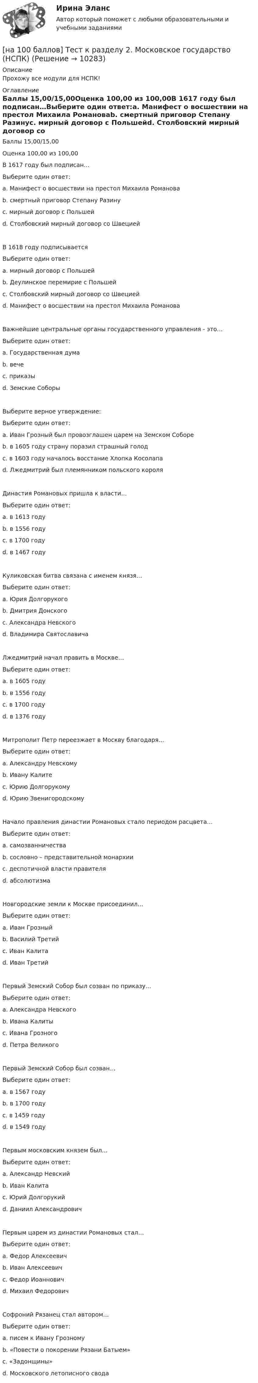     
          Описание
          Прохожу все модули для НСПК! 
          Оглавление
          Баллы 15,00/15,00Оценка 100,00 из 100,00В 1617 году был подписан…Выберите один ответ:a. Манифест о восшествии на престол Михаила Романоваb. смертный приговор Степану Разинуc. мирный договор с Польшейd. Столбовский мирный договор со Швецией В 1618 году подписываетсяВыберите один ответ:a. мирный договор с Польшейb. Деулинское перемирие с Польшей c. Столбовский мирный договор со Швециейd. Манифест о восшествии на престол Михаила РомановаВажнейшие центральные органы государственного управления - это…Выберите один ответ:a. Государственная думаb. вечеc. приказы d. Земские СоборыВыберите верное утверждение:Выберите один ответ:a. Иван Грозный был провозглашен царем на Земском Собореb. в 1605 году страну поразил страшный голодc. в 1603 году началось восстание Хлопка Косолапа d. Лжедмитрий был племянником польского короляДинастия Романовых пришла к власти…Выберите один ответ:a. в 1613 году b. в 1556 годуc. в 1700 годуd. в 1467 годуКуликовская битва связана с именем князя…Выберите один ответ:a. Юрия Долгорукогоb. Дмитрия Донского c. Александра Невскогоd. Владимира СвятославичаЛжедмитрий начал править в Москве…Выберите один ответ:a. в 1605 году b. в 1556 годуc. в 1700 годуd. в 1376 годуМитрополит Петр переезжает в Москву благодаря…Выберите один ответ:a. Александру Невскомуb. Ивану Калите c. Юрию Долгорукомуd. Юрию ЗвенигородскомуНачало правления династии Романовых стало периодом расцвета…Выберите один ответ:a. самозванничестваb. сословно – представительной монархии c. деспотичной власти правителяd. абсолютизмаНовгородские земли к Москве присоединил…Выберите один ответ:a. Иван Грозныйb. Василий Третийc. Иван Калитаd. Иван Третий Первый Земский Собор был созван по приказу…Выберите один ответ:a. Александра Невскогоb. Ивана Калитыc. Ивана Грозного d. Петра ВеликогоПервый Земский Собор был созван…Выберите один ответ:a. в 1567 годуb. в 1700 годуc. в 1459 годуd. в 1549 году Первым московским князем был…Выберите один ответ:a. Александр Невскийb. Иван Калитаc. Юрий Долгорукийd. Даниил Александрович Первым царем из династии Романовых стал…Выберите один ответ:a. Федор Алексеевичb. Иван Алексеевичc. Федор Иоанновичd. Михаил Федорович Софроний Рязанец стал автором…Выберите один ответ:a. писем к Ивану Грозномуb. «Повести о покорении Рязани Батыем»c. «Задонщины» d. Московского летописного свода 
            
            
            [на 100 баллов] Тест к разделу 2. История русской литературы. XX век (НСПК)[на 100 баллов] Тест к разделу 2. Московское государство (НСПК)[на 100 баллов] Тест к разделу 2. Персональный компьютер. Программное обеспечение компьютера (НСПК)[на 100 баллов] Тест к разделу 2 по английскому. Family Семья. (НСПК) [на 100 баллов] Тест к разделу 2 по английскому (НСПК)[на 100 баллов] Тест к разделу 2 по истории (НСПК)[на 100 баллов] Тест к разделу 2 по компьютерной обработке документов (НСПК)[на 100 баллов] Тест к разделу 1 по английскому (НСПК)[на 100 баллов] Тест к разделу 1 по информационным технологиям и системам в профессиональной деятельности[на 100 баллов]  Тест к разделу 1 по истории (НСПК)[на 100 баллов] Тест к разделу 1 по компьютерной обработке документов (НСПК)[на 100 баллов] Тест к разделу 1 по менеджменту (НСПК)[на 100 баллов] Тест к разделу 1 по праву (НСПК)[на 100 баллов] Тест к разделу 1. Уравнения и неравенства (математика, НСПК) 