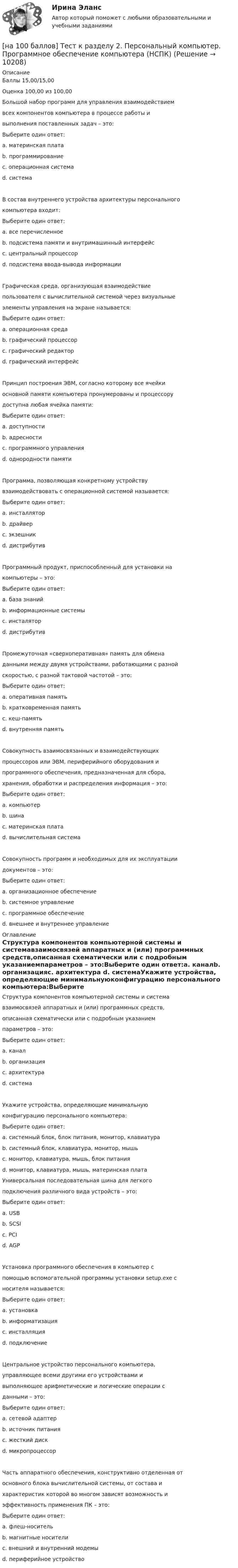     
          Описание
          Баллы 15,00/15,00Оценка 100,00 из 100,00Большой набор программ для управления взаимодействиемвсех компонентов компьютера в процессе работы ивыполнения поставленных задач – это:Выберите один ответ:a. материнская платаb. программированиеc. операционная система d. системаВ состав внутреннего устройства архитектуры персональногокомпьютера входит:Выберите один ответ:a. все перечисленное b. подсистема памяти и внутримашинный интерфейсc. центральный процессорd. подсистема ввода-вывода информацииГрафическая среда, организующая взаимодействиепользователя с вычислительной системой через визуальныеэлементы управления на экране называется:Выберите один ответ:a. операционная средаb. графический процессорc. графический редакторd. графический интерфейс Принцип построения ЭВМ, согласно которому все ячейкиосновной памяти компьютера пронумерованы и процессорудоступна любая ячейка памяти:Выберите один ответ:a. доступностиb. адресности c. программного управленияd. однородности памятиПрограмма, позволяющая конкретному устройствувзаимодействовать с операционной системой называется:Выберите один ответ:a. инсталляторb. драйвер c. экзешникd. дистрибутивПрограммный продукт, приспособленный для установки накомпьютеры – это:Выберите один ответ:a. база знанийb. информационные системыc. инсталяторd. дистрибутив Промежуточная «сверхоперативная» память для обменаданными между двумя устройствами, работающими с разнойскоростью, с разной тактовой частотой – это:Выберите один ответ:a. оперативная памятьb. кратковременная памятьc. кеш-память d. внутренняя памятьСовокупность взаимосвязанных и взаимодействующихпроцессоров или ЭВМ, периферийного оборудования ипрограммного обеспечения, предназначенная для сбора,хранения, обработки и распределения информация – это:Выберите один ответ:a. компьютерb. шинаc. материнская платаd. вычислительная система Совокупность программ и необходимых для их эксплуатациидокументов – это:Выберите один ответ:a. организационное обеспечениеb. системное управлениеc. программное обеспечение d. внешнее и внутреннее управление 
          Оглавление
          Структура компонентов компьютерной системы и системавзаимосвязей аппаратных и (или) программных средств,описанная схематически или с подробным указаниемпараметров – это:Выберите один ответ:a. каналb. организацияc. архитектура d. системаУкажите устройства, определяющие минимальнуюконфигурацию персонального компьютера:Выберите один ответ:a. системный блок, блок питания, монитор, клавиатураb. системный блок, клавиатура, монитор, мышь c. монитор, клавиатура, мышь, блок питанияd. монитор, клавиатура, мышь, материнская платаУниверсальная последовательная шина для легкогоподключения различного вида устройств – это:Выберите один ответ:a. USB b. SCSIc. PCId. AGPУстановка программного обеспечения в компьютер спомощью вспомогательной программы установки setup.exe сносителя называется:Выберите один ответ:a. установкаb. информатизацияc. инсталляция d. подключениеЦентральное устройство персонального компьютера,управляющее всеми другими его устройствами ивыполняющее арифметические и логические операции сданными – это:Выберите один ответ:a. сетевой адаптерb. источник питанияc. жесткий дискd. микропроцессор Часть аппаратного обеспечения, конструктивно отделенная отосновного блока вычислительной системы, от состава ихарактеристик которой во многом зависят возможность иэффективность применения ПК – это:Выберите один ответ:a. флеш-носительb. магнитные носителиc. внешний и внутренний модемыd. периферийное устройство  
            
            
            [на 100 баллов] Тест к разделу 2. Московское государство (НСПК)[на 100 баллов] Тест к разделу 2. Персональный компьютер. Программное обеспечение компьютера (НСПК)[на 100 баллов] Тест к разделу 2 по английскому. Family Семья. (НСПК) [на 100 баллов] Тест к разделу 2 по английскому (НСПК)[на 100 баллов] Тест к разделу 2 по истории (НСПК)[на 100 баллов] Тест к разделу 2 по компьютерной обработке документов (НСПК)[на 100 баллов] Тест к разделу 2 по менеджменту (НСПК)[на 100 баллов] Тест к разделу 1 по информационным технологиям и системам в профессиональной деятельности[на 100 баллов]  Тест к разделу 1 по истории (НСПК)[на 100 баллов] Тест к разделу 1 по компьютерной обработке документов (НСПК)[на 100 баллов] Тест к разделу 1 по менеджменту (НСПК)[на 100 баллов] Тест к разделу 1 по праву (НСПК)[на 100 баллов] Тест к разделу 1. Уравнения и неравенства (математика, НСПК) [на 100 баллов] Тест к разделу 1. Экономика и ее роль в обществе (НСПК)