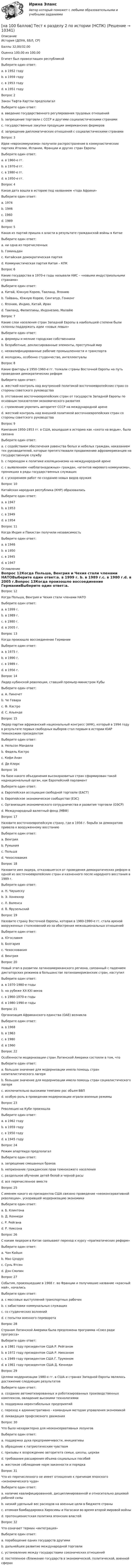     
          Описание
          История (ДОУА, ББЛ, СР)Баллы	32,00/32,00Оценка	100,00 из 100,00Египет был провозглашен республикойВыберите один ответ:a. в 1952 годуb. в 1959 годуc. в 1953 году d. в 1951 годуВопрос 2Закон Тафта-Хартли предполагалВыберите один ответ:a. введение государственного регулирования трудовых отношений b. запрещение торговли с СССР и другими социалистическими странамиc. государственные закупки продукции американских фермеровd. запрещение дипломатических отношений с социалистическими странамиВопрос 3Идеи «еврокоммунизма» получили распространение в коммунистических партиях Италии, Испании, Франции и других стран ЕвропыВыберите один ответ:a. в 1960-е гг.b. в 1970-е гг. c. в 1980-е гг.d. в 1950-е гг.Вопрос 4Какая дата вошла в историю под названием «года Африки»Выберите один ответ:a. 1974b. 1946c. 1960 d. 1989Вопрос 5Какая из партий пришла к власти в результате гражданской войны в КитаеВыберите один ответ:a. ни одна из перечисленныхb. Гоминьданc. Китайская демократическая партияd. Коммунистическая партия Китая – КПК Вопрос 6Какие государства в 1970-е годы называли НИС – «новыми индустриальными странами»Выберите один ответ:a. Китай, Южную Корею, Таиланд, Япониюb. Тайвань, Южную Корею, Сингапур, Гонконг c. Японию, Индию, Китай, Иранd. Таиланд, Филиппины, Индонезию, МалайюВопрос 7Какие слои населения стран Западной Европы в наибольшей степени были склонны поддержать идеи «новых левых»Выберите один ответ:a. фермеры и мелкие городские собственникиb. безработные, деклассированные элементы, преступный мирc. неквалифицированные рабочие промышленности и транспортаd. молодежь, особенно студенчество, интеллектуалы Вопрос 8Какие факторы в 1950-1960-е гг. толкали страны Восточной Европы на путь проведения демократических реформВыберите один ответ:a. жесткий контроль над внутренней политикой восточноевропейских стран со стороны советского руководстваb. отставание восточноевропейских стран от государств Западной Европы по основным показателям экономического развития c. стремление укрепить авторитет СССР на международной аренеd. жесткий контроль над внешней политикой восточноевропейских стран со стороны советского руководстваВопрос 9Кампания 1950-1953 гг. в США, вошедшая в историю как «охота на ведьм», была связанаВыберите один ответ:a. с содействием обеспечения равенства белых и небелых граждан, наказанием тех руководителей, которые препятствовали продвижению афроамериканцев на государственную службуb. с переходом к политике изоляционизма на международной аренеc. с выявлением «неблагонадежных» граждан, «агентов мирового коммунизма», проникших в ряды государственных служащих d. с ускорением работ по созданию новых видов оружияВопрос 10Китайская народная республика (КНР) образоваласьВыберите один ответ:a. в 1947b. в 1953c. в 1949 d. в 1954Вопрос 11Когда Индия и Пакистан получили независимостьВыберите один ответ:a. в 1946b. в 1950c. в 1945d. в 1947  
          Оглавление
          Вопрос 12Когда Польша, Венгрия и Чехия стали членами НАТОВыберите один ответ:a. в 1999 г. b. в 1989 г.c. в 1980 г.d. в 2005 г.Вопрос 13Когда произошло воссоединение ГерманииВыберите один ответ:a. в 1975 г.b. в 1990 г. c. в 1989 г.d. в 1956 г.Вопрос 14Лидер кубинской революции, ставший премьер-министром КубыВыберите один ответ:a. А. Пиночетb. Че Гевараc. Ф. Кастро d. С. АльендеВопрос 15Лидер партии африканский национальный конгресс (АНК), который в 1994 году в результате первых свободных выборов стал первым в истории ЮАР темнокожим президентомВыберите один ответ:a. Нельсон Мандела b. Фидель Кастроc. Кофи Ананd. Де КлеркВопрос 16На базе какого объединения высокоразвитых стран сформирован такой наднациональный орган, как Европейский парламентВыберите один ответ:a. Европейская ассоциация свободной торговли (ЕАСТ)b. Европейское экономическое сообщество (ЕЭС) c. Организация экономического сотрудничества и развития торговли (ОЭСР)d. Международный валютный фонд (МВФ)Вопрос 17Назовите восточноевропейскую страну, где в 1956 г. борьба за демократию привела к вооруженному восстаниюВыберите один ответ:a. Венгрия b. Румынияc. Польшаd. ЧехословакияВопрос 18Назовите имя лидера, отказавшегося от проведения демократических реформ в одной из восточноевропейских стран и казненного после народного восстания в 1989 г.Выберите один ответ:a. Н. Чаушеску b. Э. Хонеккерc. Л. Валенсаd. В. ЯрузельскийВопрос 19Назовите страну Восточной Европы, которая в 1980-1990-е гг. стала ареной вооруженных столкновений из-за обострения межнациональных отношенийВыберите один ответ:a. Югославия b. Болгарияc. Чехословакияd. ВенгрияВопрос 20Новый этап в развитии латиноамериканского региона, связанный с падением диктаторских режимов в большинстве латиноамериканских стран, наступилВыберите один ответ:a. в 1970-1980-е годыb. на рубеже XX-XXI вековc. в 1960-1970-е годыd. в 1980-1990-е годы Вопрос 21Организация Африканского единства (ОАЕ) возниклаВыберите один ответ:a. в 1968b. в 1963 c. в 1980d. в 1960Вопрос 22Особенности модернизации стран Латинской Америки состояли в том, чтоВыберите один ответ:a. большое значение для модернизации имела помощь стран капиталистического лагеряb. большое значение для модернизации имела помощь стран социалистического лагеряc. исключительно высокими темпами рос объем ВВПd. особую роль в проведении модернизации играли военные режимы Вопрос 23Революция на Кубе произошлаВыберите один ответ:a. в 1962 годуb. в 1959 году c. в 1950 годуd. в 1945 годуВопрос 24Режим апартеида предполагалВыберите один ответ:a. запрещение смешанных браковb. непризнание гражданских прав темнокожего населенияc. раздельное обучение детей белой и черной расыd. все перечисленное вместе Вопрос 25С именем какого из президентов США связано проведение «неоконсервативной революции», ускорившей модернизацию экономикиВыберите один ответ:a. Б. Клинтонаb. Д. Кеннедиc. Р. Рейгана d. Р. НиксонаВопрос 26С каким лидером в Китае связывают переход к курсу «прагматических реформ»Выберите один ответ:a. Чан Кайшиb. Мао Цзэдунc. Сунь Ятсенd. Дэн Сяопин Вопрос 27События, произошедшие в 1968 г. во Франции и получившие название «красный май», началисьВыберите один ответ:a. с массовых выступлений транспортных рабочихb. с забастовки коммунальных служащихc. со студенческих волнений d. с попытки военного переворотаВопрос 28Странам Латинской Америки была предложена программа «Союз ради прогресса»Выберите один ответ:a. в 1981 году президентом США Р. Рейганомb. в 1972 году президентом США Р. Никсономc. в 1949 году президентом США Г. Трумэномd. в 1961 году президентом США Д. Кеннеди Вопрос 29Целями модернизации 1980-х гг. в США и странах Западной Европы являлось достижение следующих результатовВыберите один ответ:a. создание автоматизированных и роботизированных производственных комплексов, овладение высокими технологиями b. поддержка нерентабельных предприятийc. переход к административно - командным методам управления экономикойd. ликвидация профсоюзного движенияВопрос 30Что было нехарактерно для неоконсервативных лозунговВыберите один ответ:a. поддержка духа предприимчивости, инициативыb. обращение к патриотическим чувствамc. призывы к возрождению авторитета семьи, школы, церквиd. требования расширения объема социальных пособий e. жестокое соблюдение норм законности и порядкаВопрос 31Что из перечисленного не имеет отношения к причинам японского «экономического чуда»Выберите один ответ:a. наличие квалифицированной, дисциплинированной и относительно дешевой рабочей силыb. низкий удельный вес расходов на военные цели в бюджете страныc. атомная бомбардировка Хиросимы и Нагасаки во время второй мировой войны d. протекционистская политика японских властейВопрос 32Что означает термин «интеграция»Выберите один ответ:a. порабощение одних государств другимиb. дальнейшее развитие международной торговлиc. установление между государствами союзнических отношенийd. постепенное сближение государств в экономической, политической, военной сферах  
            
            
            [на 100 баллов] Тест к разделу 2 по английскому (НСПК)[на 100 баллов] Тест к разделу 2 по истории (НСПК)[на 100 баллов] Тест к разделу 2 по компьютерной обработке документов (НСПК)[на 100 баллов] Тест к разделу 2 по менеджменту (НСПК)[на 100 баллов] Тест к разделу 2 по праву (НСПК)[на 100 баллов] Тест к разделу  2. Секторальная структура экономических агентов (НСПК)[на 100 баллов]  Тест к Разделу 2. Строение материального мира (НСПК)[на 100 баллов] Тест к разделу 1 по менеджменту (НСПК)[на 100 баллов] Тест к разделу 1 по праву (НСПК)[на 100 баллов] Тест к разделу 1. Уравнения и неравенства (математика, НСПК) [на 100 баллов] Тест к разделу 1. Экономика и ее роль в обществе (НСПК)[на 100 баллов] Тест к разделу 2. История русской литературы. XX век (НСПК)[на 100 баллов] Тест к разделу 2. Московское государство (НСПК)[на 100 баллов] Тест к разделу 2. Персональный компьютер. Программное обеспечение компьютера (НСПК)