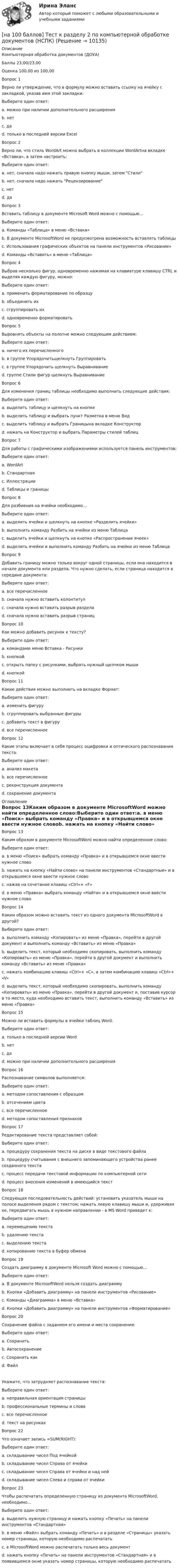     
          Описание
          Компьютерная обработка документов (ДОУА)Баллы	23,00/23,00Оценка	100,00 из 100,00Вопрос 1Верно ли утверждение, что в формулу можно вставить ссылку на ячейку с закладкой, указав имя этой закладки:Выберите один ответ:a. можно при наличии дополнительного расширенияb. нетc. да d. только в последней версии ExcelВопрос 2Верно ли, что стиль WordArt можно выбрать в коллекции WordArtна вкладке «Вставка», а затем настроить:Выберите один ответ:a. нет, сначала надо нажать правую кнопку мыши, затем Стилиb. нет, сначала надо нажать Рецензированиеc. нетd. да Вопрос 3Вставить таблицу в документе Microsoft Word можно с помощью…Выберите один ответ:a. Команды «Таблица» в меню «Вставка» b. В документе MicrosoftWord не предусмотрена возможность вставлять таблицыc. Использования графических объектов на панели инструментов «Рисование»d. Команды «Вставить» в меню «Таблица»Вопрос 4Выбрав несколько фигур, одновременно нажимая на клавиатуре клавишу CTRL и выделяя каждую фигуру, можно:Выберите один ответ:a. применить форматирование по образцуb. объединить ихc. сгруппировать их d. одновременно форматироватьВопрос 5Выровнять объекты на полотне можно следующим действием:Выберите один ответ:a. ничего их перечисленногоb. в группе Упорядочитьщелкнуть Группироватьc. в группе Упорядочить щелкнуть Выравнивание d. группе Стили фигур щелкнуть ВыравниваниеВопрос 6Для изменения границ таблицы необходимо выполнить следующие действия:Выберите один ответ:a. выделить таблицу и щелкнуть на кнопкеb. выделить таблицу и выбрать пункт Разметка в меню Видc. выделить таблицу и выбрать Границына вкладке Конструктор d. нажать на Конструктор и выбрать Параметры стилей таблицВопрос 7Для работы с графическими изображениями используется панель инструментов:Выберите один ответ:a. WordArtb. Стандартнаяc. Иллюстрации d. Таблицы и границыВопрос 8Для разбиения на ячейки необходимо...Выберите один ответ:a. выделить ячейки и щелкнуть на кнопке «Разделить ячейки» b. выполнить команду Разбить на ячейки из меню Таблицаc. выделить ячейки и щелкнуть на кнопке «Распространение ячеек»d. выделить ячейки и выполнить команду Разбить на ячейки из меню ТаблицаВопрос 9Добавить границу можно только вокруг одной страницы, если она находится в начале документа или раздела. Что нужно сделать, если страница находится в середине документа:Выберите один ответ:a. все перечисленноеb. сначала нужно вставить колонтитулc. сначала нужно вставить разрыв раздела d. сначала нужно вставить разрыв страницВопрос 10Как можно добавить рисунок к тексту?Выберите один ответ:a. командами меню Вставка - Рисунки b. кнопкойc. открыть папку с рисунками, выбрать нужный щелчком мышиd. кнопкойВопрос 11Какие действия можно выполнить на вкладке Формат:Выберите один ответ:a. изменить фигуруb. сгруппировать выбранные фигурыc. добавить текст в фигуруd. все перечисленное Вопрос 12Какие этапы включает в себя процесс оцифровки и оптического распознавания текста:Выберите один ответ:a. анализ макетаb. все перечисленное c. реконструкция документаd. сохранение документа 
          Оглавление
          Вопрос 13Каким образом в документе MicrosoftWord можно найти определенное слово:Выберите один ответ:a. в меню «Поиск» выбрать команду «Правка» и в открывшемся окне ввести нужное словоb. нажать на кнопку «Найти слово» на панели инструментов «Стандартные» и в открывшемся окне ввести нужное словоc. нажав на сочетание клавиш «Ctrl»+ «F» d. в меню «Правка» выбрать команду «Найти» и в открывшемся окне ввести нужное словоВопрос 14Каким образом можно вставить текст из одного документа MicrosoftWord в другой?Выберите один ответ:a. выполнить команду «Копировать» из меню «Правка», перейти в другой документ и выполнить команду «Вставить» из меню «Правка»b. выделить текст, который необходимо скопировать, выполнить команду «Копировать» из меню «Правка», перейти в другой документ и выполнить команду «Вставить» из меню «Правка»c. нажать комбинацию клавиш «Ctrl»+ «C», а затем комбинацию клавиш «Ctrl»+ «V» d. выделить текст, который необходимо скопировать, выполнить команду «Копировать» из меню «Правка», перейти в другой документ и, поставив курсор в то место, куда необходимо вставить текст, выполнить команду «Вставить» из меню «Правка»Вопрос 15Можно ли вставить формулы в ячейки таблиц Word:Выберите один ответ:a. только в последней версии Wordb. нетc. да d. можно при наличии дополнительного расширенияВопрос 16Распознавание символов выполняется:Выберите один ответ:a. методом сопоставления с образцомb. отсечением цветаc. все перечисленное d. методом сопоставления признаковВопрос 17Редактирование текста представляет собой:Выберите один ответ:a. процедуру сохранения текста на диске в виде текстового файлаb. процедуру считывания с внешнего запоминающего устройства ранее созданного текстаc. процесс передачи текстовой информации по компьютерной сетиd. процесс внесения изменений в имеющийся текст Вопрос 18Следующая последовательность действий: установить указатель мыши на полосе выделения рядом с текстом; нажать левую клавишу мыши и, удерживая ее, передвигать мышь в нужном направлении - в MS Word приведет к:Выберите один ответ:a. перемещению текста b. удалению текстаc. выделению текстаd. копированию текста в буфер обменаВопрос 19Создать диаграмму в документе Microsoft Word можно с помощью…Выберите один ответ:a. В документе MicrosoftWord нельзя создать диаграммуb. Кнопки «Добавить диаграмму» на панели инструментов «Рисование»c. Команды «Диаграмма» в меню «Вставка» d. Кнопки «Добавить диаграмму» на панели инструментов «Форматирование»Вопрос 20Сохранение файла с заданием его имени и места сохранения:Выберите один ответ:a. Сохранитьb. Автосохранениеc. Сохранить как d. ФайлУкажите, что затрудняет распознавание текста:Выберите один ответ:a. неправильная ориентация страницыb. профессиональные термины и словаc. все перечисленное d. текст на рисункахВопрос 22Что означает запись =SUM(RIGHT):Выберите один ответ:a. складывание чисел Под ячейкойb. складывание чисел Справа от ячейки c. складывание чисел Справа от ячейки и над нейd. складывание чисел Слева и справа от ячейкиВопрос 23Чтобы распечатать определенную страницу из документа MicrosoftWord, необходимо…Выберите один ответ:a. выделить нужную страницу и нажать кнопку «Печать» на панели инструментов «Стандартная»b. в меню «Файл» выбрать команду «Печать» и в разделе «Страницы» указать номер страницы, которую необходимо распечатать c. в MicrosoftWord можно распечатать только весь документd. нажать кнопку «Печать» на панели инструментов «Стандартная» и в появившемся окне указать номер страницы, которую необходимо распечатать 
            
            
            [на 100 баллов] Тест к разделу 2 по истории (НСПК)[на 100 баллов] Тест к разделу 2 по компьютерной обработке документов (НСПК)[на 100 баллов] Тест к разделу 2 по менеджменту (НСПК)[на 100 баллов] Тест к разделу 2 по праву (НСПК)[на 100 баллов] Тест к разделу  2. Секторальная структура экономических агентов (НСПК)[на 100 баллов]  Тест к Разделу 2. Строение материального мира (НСПК)[на 100 баллов] Тест к разделу 2. Строение солнечной системы (астрономия, НСПК)[на 100 баллов] Тест к разделу 1 по праву (НСПК)[на 100 баллов] Тест к разделу 1. Уравнения и неравенства (математика, НСПК) [на 100 баллов] Тест к разделу 1. Экономика и ее роль в обществе (НСПК)[на 100 баллов] Тест к разделу 2. История русской литературы. XX век (НСПК)[на 100 баллов] Тест к разделу 2. Московское государство (НСПК)[на 100 баллов] Тест к разделу 2. Персональный компьютер. Программное обеспечение компьютера (НСПК)[на 100 баллов] Тест к разделу 2 по английскому. Family Семья. (НСПК) 
