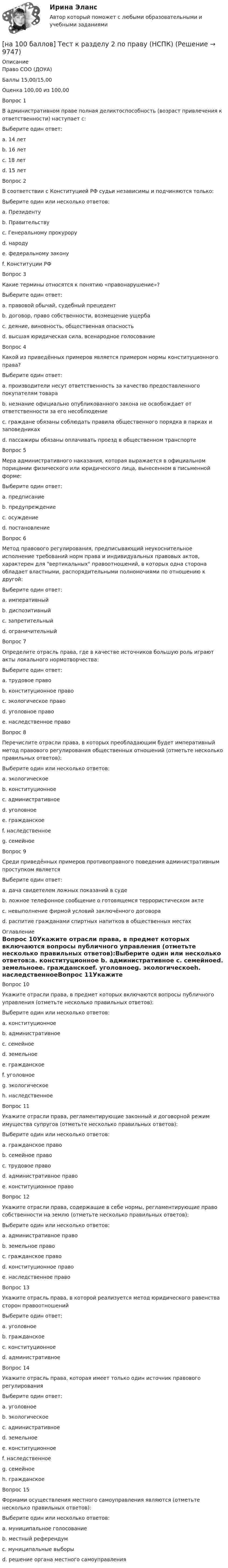     
          Описание
          Право СОО (ДОУА)Баллы	15,00/15,00Оценка	100,00 из 100,00Вопрос 1В административном праве полная деликтоспособность (возраст привлечения к ответственности) наступает с:Выберите один ответ:a. 14 летb. 16 лет c. 18 летd. 15 летВопрос 2В соответствии с Конституцией РФ судьи независимы и подчиняются только:Выберите один или несколько ответов:a. Президентуb. Правительствуc. Генеральному прокуроруd. народуe. федеральному закону f. Конституции РФ Вопрос 3Какие термины относятся к понятию «правонарушение»?Выберите один ответ:a. правовой обычай, судебный прецедентb. договор, право собственности, возмещение ущербаc. деяние, виновность, общественная опасность d. высшая юридическая сила, всенародное голосованиеВопрос 4Какой из приведённых примеров является примером нормы конституционного права?Выберите один ответ:a. производители несут ответственность за качество предоставленного покупателям товараb. незнание официально опубликованного закона не освобождает от ответственности за его несоблюдение c. граждане обязаны соблюдать правила общественного порядка в парках и заповедникахd. пассажиры обязаны оплачивать проезд в общественном транспортеВопрос 5Мера административного наказания, которая выражается в официальном порицании физического или юридического лица, вынесенном в письменной форме:Выберите один ответ:a. предписаниеb. предупреждение c. осуждениеd. постановлениеВопрос 6Метод правового регулирования, предписывающий неукоснительное исполнение требований норм права и индивидуальных правовых актов, характерен для вертикальных правоотношений, в которых одна сторона обладает властными, распорядительными полномочиями по отношению к другой:Выберите один ответ:a. императивный b. диспозитивныйc. запретительныйd. ограничительныйВопрос 7Определите отрасль права, где в качестве источников большую роль играют акты локального нормотворчества:Выберите один ответ:a. трудовое право b. конституционное правоc. экологическое правоd. уголовное правоe. наследственное правоВопрос 8Перечислите отрасли права, в которых преобладающим будет императивный метод правового регулирования общественных отношений (отметьте несколько правильных ответов):Выберите один или несколько ответов:a. экологическое b. конституционное c. административное d. уголовное e. гражданскоеf. наследственноеg. семейноеВопрос 9Среди приведённых примеров противоправного поведения административным проступком являетсяВыберите один ответ:a. дача свидетелем ложных показаний в судеb. ложное телефонное сообщение о готовящемся террористическом актеc. невыполнение фирмой условий заключённого договораd. распитие гражданами спиртных напитков в общественных местах  
          Оглавление
          Вопрос 10Укажите отрасли права, в предмет которых включаются вопросы публичного управления (отметьте несколько правильных ответов):Выберите один или несколько ответов:a. конституционное b. административное c. семейноеd. земельноеe. гражданскоеf. уголовноеg. экологическоеh. наследственноеВопрос 11Укажите отрасли права, регламентирующие законный и договорной режим имущества супругов (отметьте несколько правильных ответов):Выберите один или несколько ответов:a. гражданское право b. семейное право c. трудовое правоd. административное правоe. конституционное правоВопрос 12Укажите отрасли права, содержащие в себе нормы, регламентирующие право собственности на землю (отметьте несколько правильных ответов):Выберите один или несколько ответов:a. административное правоb. земельное право c. гражданское право d. конституционное право e. наследственное правоВопрос 13Укажите отрасль права, в которой реализуется метод юридического равенства сторон правоотношенийВыберите один ответ:a. уголовноеb. гражданское c. конституционноеd. административноеВопрос 14Укажите отрасль права, которая имеет только один источник правового регулированияВыберите один ответ:a. уголовное b. экологическоеc. административноеd. земельноеe. конституционноеf. наследственноеg. семейноеh. гражданскоеВопрос 15Формами осуществления местного самоуправления являются (отметьте несколько правильных ответов):Выберите один или несколько ответов:a. муниципальное голосованиеb. местный референдум c. муниципальные выборы d. решение органа местного самоуправления 
            
            
            [на 100 баллов] Тест к разделу 2 по менеджменту (НСПК)[на 100 баллов] Тест к разделу 2 по праву (НСПК)[на 100 баллов] Тест к разделу  2. Секторальная структура экономических агентов (НСПК)[на 100 баллов]  Тест к Разделу 2. Строение материального мира (НСПК)[на 100 баллов] Тест к разделу 2. Строение солнечной системы (астрономия, НСПК)[на 100 баллов] Тест к разделу 2. Функции. Степенная, показательная и логарифмическая функции (математика, НСПК)[на 100 баллов] Тест  к разделу 3. Art (английский, НСПК) [на 100 баллов] Тест к разделу 1. Экономика и ее роль в обществе (НСПК)[на 100 баллов] Тест к разделу 2. История русской литературы. XX век (НСПК)[на 100 баллов] Тест к разделу 2. Московское государство (НСПК)[на 100 баллов] Тест к разделу 2. Персональный компьютер. Программное обеспечение компьютера (НСПК)[на 100 баллов] Тест к разделу 2 по английскому. Family Семья. (НСПК) [на 100 баллов] Тест к разделу 2 по английскому (НСПК)[на 100 баллов] Тест к разделу 2 по истории (НСПК)