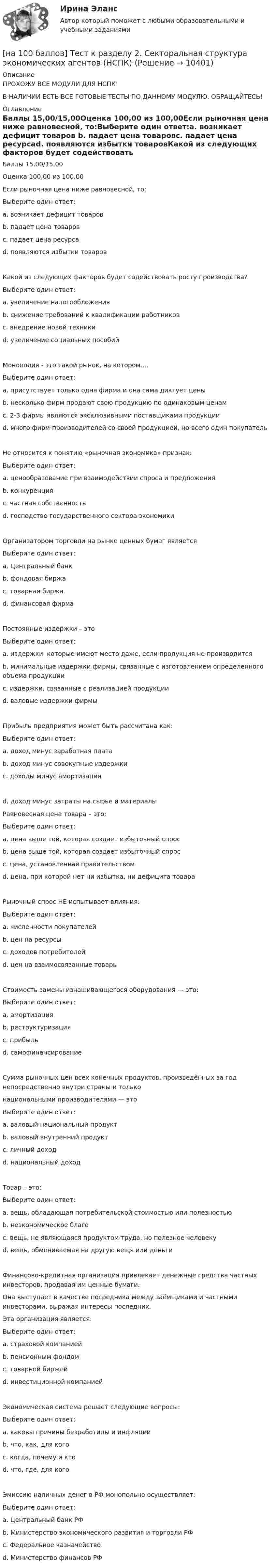    
          Описание
          ПРОХОЖУ ВСЕ МОДУЛИ ДЛЯ НСПК!В НАЛИЧИИ ЕСТЬ ВСЕ ГОТОВЫЕ ТЕСТЫ ПО ДАННОМУ МОДУЛЮ. ОБРАЩАЙТЕСЬ! 
          Оглавление
          Баллы 15,00/15,00Оценка 100,00 из 100,00Если рыночная цена ниже равновесной, то:Выберите один ответ:a. возникает дефицит товаров b. падает цена товаровc. падает цена ресурсаd. появляются избытки товаровКакой из следующих факторов будет содействовать росту производства?Выберите один ответ:a. увеличение налогообложенияb. снижение требований к квалификации работниковc. внедрение новой техники d. увеличение социальных пособийМонополия - это такой рынок, на котором….Выберите один ответ:a. присутствует только одна фирма и она сама диктует цены b. несколько фирм продают свою продукцию по одинаковым ценамc. 2-3 фирмы являются эксклюзивными поставщиками продукцииd. много фирм-производителей со своей продукцией, но всего один покупательНе относится к понятию «рыночная экономика» признак:Выберите один ответ:a. ценообразование при взаимодействии спроса и предложенияb. конкуренцияc. частная собственностьd. господство государственного сектора экономики Организатором торговли на рынке ценных бумаг являетсяВыберите один ответ:a. Центральный банкb. фондовая биржа c. товарная биржаd. финансовая фирмаПостоянные издержки – этоВыберите один ответ:a. издержки, которые имеют место даже, если продукция не производится b. минимальные издержки фирмы, связанные с изготовлением определенного объема продукцииc. издержки, связанные с реализацией продукцииd. валовые издержки фирмыПрибыль предприятия может быть рассчитана как:Выберите один ответ:a. доход минус заработная платаb. доход минус совокупные издержки c. доходы минус амортизацияd. доход минус затраты на сырье и материалыРавновесная цена товара – это:Выберите один ответ:a. цена выше той, которая создает избыточный спросb. цена выше той, которая создает избыточный спросc. цена, установленная правительствомd. цена, при которой нет ни избытка, ни дефицита товара Рыночный спрос НЕ испытывает влияния:Выберите один ответ:a. численности покупателейb. цен на ресурсы c. доходов потребителейd. цен на взаимосвязанные товарыСтоимость замены изнашивающегося оборудования — это:Выберите один ответ:a. амортизация b. реструктуризацияc. прибыльd. самофинансированиеСумма рыночных цен всех конечных продуктов, произведённых за год непосредственно внутри страны и тольконациональными производителями — этоВыберите один ответ:a. валовый национальный продуктb. валовый внутренний продукт c. личный доходd. национальный доходТовар – это:Выберите один ответ:a. вещь, обладающая потребительской стоимостью или полезностьюb. неэкономическое благоc. вещь, не являющаяся продуктом труда, но полезное человекуd. вещь, обмениваемая на другую вещь или деньги Финансово-кредитная организация привлекает денежные средства частных инвесторов, продавая им ценные бумаги.Она выступает в качестве посредника между заёмщиками и частными инвесторами, выражая интересы последних.Эта организация является:Выберите один ответ:a. страховой компаниейb. пенсионным фондомc. товарной биржейd. инвестиционной компанией Экономическая система решает следующие вопросы:Выберите один ответ:a. каковы причины безработицы и инфляцииb. что, как, для кого c. когда, почему и ктоd. что, где, для когоЭмиссию наличных денег в РФ монопольно осуществляет:Выберите один ответ:a. Центральный банк РФ b. Министерство экономического развития и торговли РФc. Федеральное казначействоd. Министерство финансов РФ 
            
            
            [на 100 баллов] Тест к разделу 2 по праву (НСПК)[на 100 баллов] Тест к разделу  2. Секторальная структура экономических агентов (НСПК)[на 100 баллов]  Тест к Разделу 2. Строение материального мира (НСПК)[на 100 баллов] Тест к разделу 2. Строение солнечной системы (астрономия, НСПК)[на 100 баллов] Тест к разделу 2. Функции. Степенная, показательная и логарифмическая функции (математика, НСПК)[на 100 баллов] Тест  к разделу 3. Art (английский, НСПК) [на 100 баллов] Тест к Разделу 3. Das Essen. Еда (немецкий, НСПК)[на 100 баллов] Тест к разделу 2. История русской литературы. XX век (НСПК)[на 100 баллов] Тест к разделу 2. Московское государство (НСПК)[на 100 баллов] Тест к разделу 2. Персональный компьютер. Программное обеспечение компьютера (НСПК)[на 100 баллов] Тест к разделу 2 по английскому. Family Семья. (НСПК) [на 100 баллов] Тест к разделу 2 по английскому (НСПК)[на 100 баллов] Тест к разделу 2 по истории (НСПК)[на 100 баллов] Тест к разделу 2 по компьютерной обработке документов (НСПК)